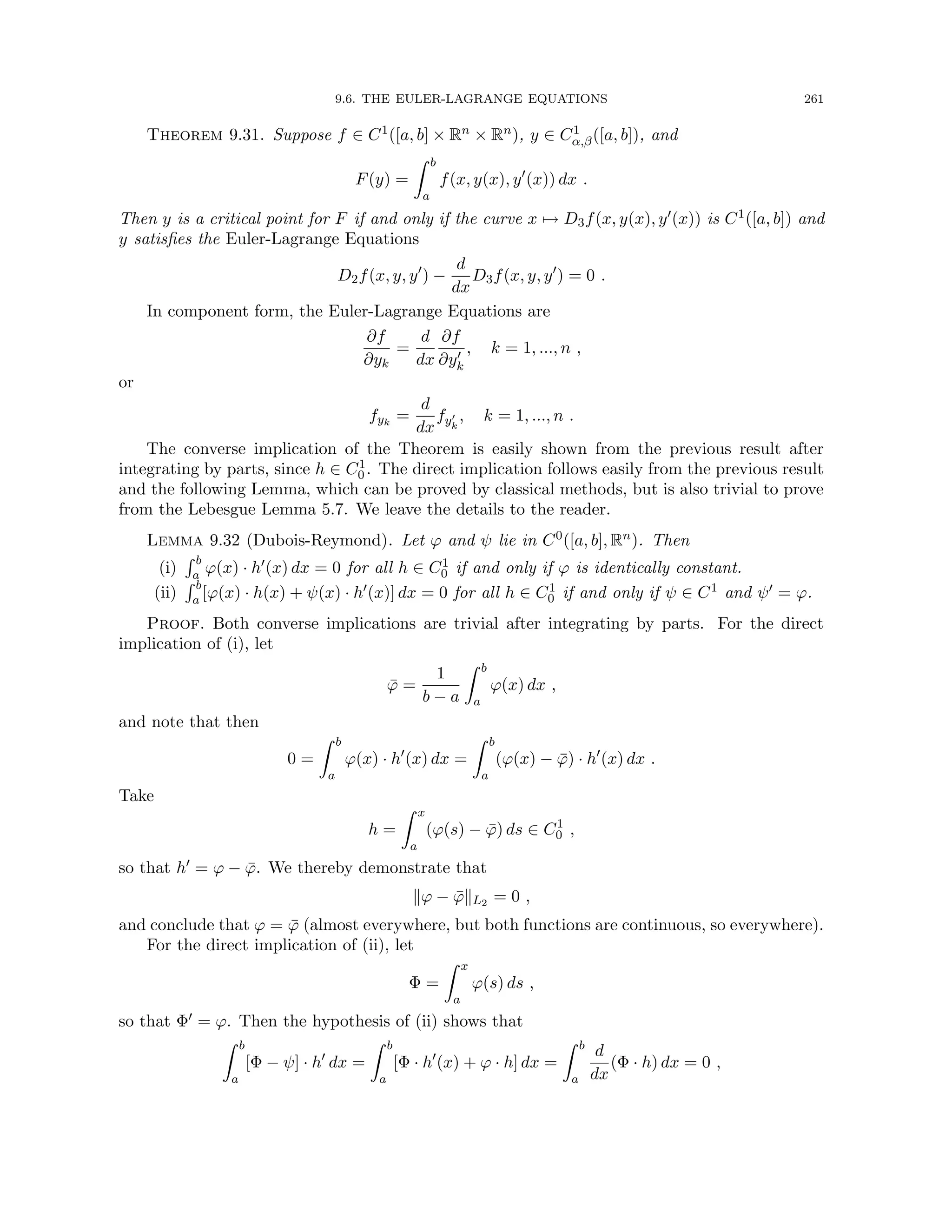 9.6. THE EULER-LAGRANGE EQUATIONS 261
Theorem 9.31. Suppose f ∈ C1([a, b] × Rn × Rn), y ∈ C1
α,β([a, b]), and
F(y) =
Z b
a
f(x, y(x), y0
(x)) dx .
Then y is a critical point for F if and only if the curve x 7→ D3f(x, y(x), y0(x)) is C1([a, b]) and
y satisfies the Euler-Lagrange Equations
D2f(x, y, y0
) −
d
dx
D3f(x, y, y0
) = 0 .
In component form, the Euler-Lagrange Equations are
∂f
∂yk
=
d
dx
∂f
∂y0
k
, k = 1, ..., n ,
or
fyk
=
d
dx
fy0
k
, k = 1, ..., n .
The converse implication of the Theorem is easily shown from the previous result after
integrating by parts, since h ∈ C1
0 . The direct implication follows easily from the previous result
and the following Lemma, which can be proved by classical methods, but is also trivial to prove
from the Lebesgue Lemma 5.7. We leave the details to the reader.
Lemma 9.32 (Dubois-Reymond). Let ϕ and ψ lie in C0([a, b], Rn). Then
(i)
R b
a ϕ(x) · h0(x) dx = 0 for all h ∈ C1
0 if and only if ϕ is identically constant.
(ii)
R b
a [ϕ(x) · h(x) + ψ(x) · h0(x)] dx = 0 for all h ∈ C1
0 if and only if ψ ∈ C1 and ψ0 = ϕ.
Proof. Both converse implications are trivial after integrating by parts. For the direct
implication of (i), let
ϕ̄ =
1
b − a
Z b
a
ϕ(x) dx ,
and note that then
0 =
Z b
a
ϕ(x) · h0
(x) dx =
Z b
a
(ϕ(x) − ϕ̄) · h0
(x) dx .
Take
h =
Z x
a
(ϕ(s) − ϕ̄) ds ∈ C1
0 ,
so that h0 = ϕ − ϕ̄. We thereby demonstrate that
kϕ − ϕ̄kL2 = 0 ,
and conclude that ϕ = ϕ̄ (almost everywhere, but both functions are continuous, so everywhere).
For the direct implication of (ii), let
Φ =
Z x
a
ϕ(s) ds ,
so that Φ0 = ϕ. Then the hypothesis of (ii) shows that
Z b
a
[Φ − ψ] · h0
dx =
Z b
a
[Φ · h0
(x) + ϕ · h] dx =
Z b
a
d
dx
(Φ · h) dx = 0 ,
 