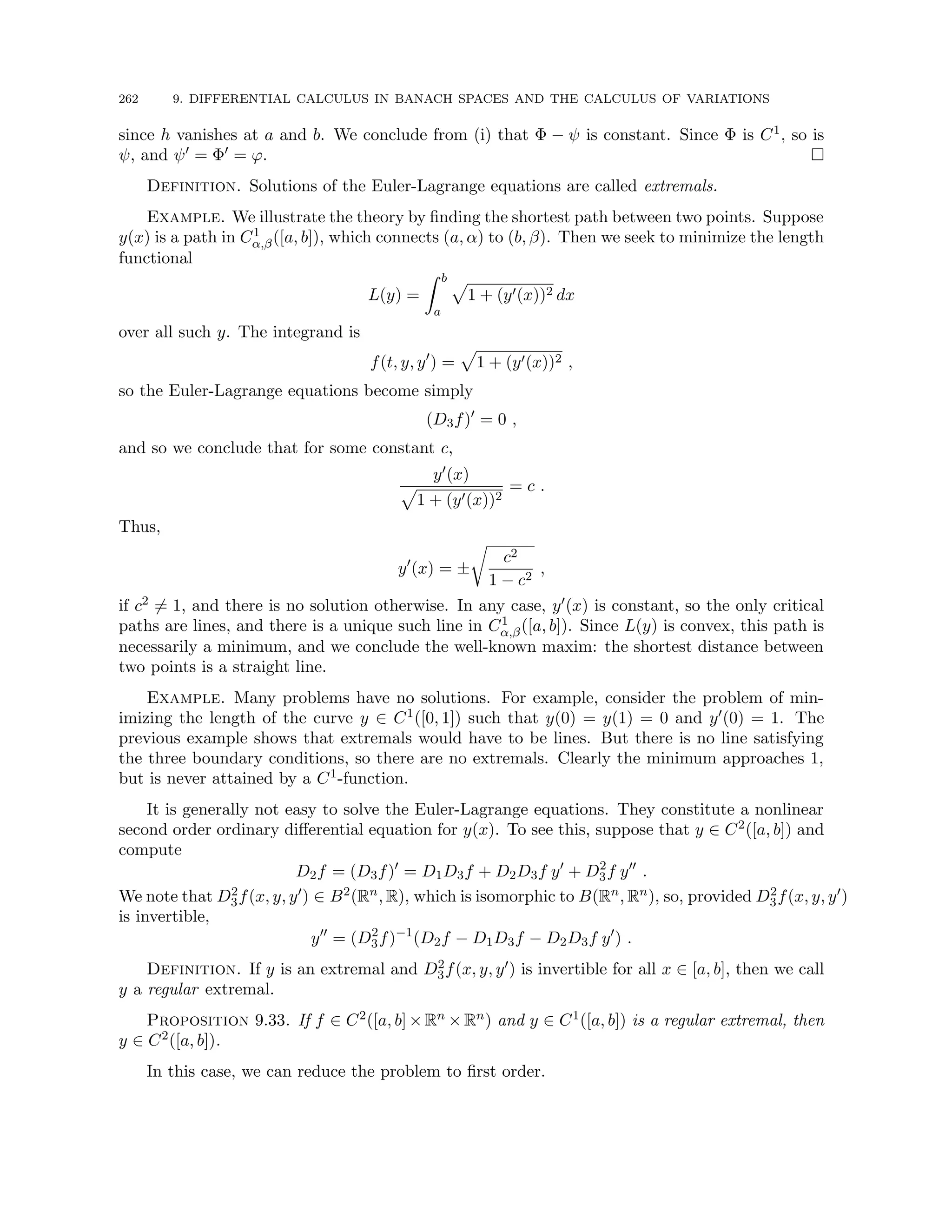 262 9. DIFFERENTIAL CALCULUS IN BANACH SPACES AND THE CALCULUS OF VARIATIONS
since h vanishes at a and b. We conclude from (i) that Φ − ψ is constant. Since Φ is C1, so is
ψ, and ψ0 = Φ0 = ϕ. 
Definition. Solutions of the Euler-Lagrange equations are called extremals.
Example. We illustrate the theory by finding the shortest path between two points. Suppose
y(x) is a path in C1
α,β([a, b]), which connects (a, α) to (b, β). Then we seek to minimize the length
functional
L(y) =
Z b
a
p
1 + (y0(x))2 dx
over all such y. The integrand is
f(t, y, y0
) =
p
1 + (y0(x))2 ,
so the Euler-Lagrange equations become simply
(D3f)0
= 0 ,
and so we conclude that for some constant c,
y0(x)
p
1 + (y0(x))2
= c .
Thus,
y0
(x) = ±
r
c2
1 − c2
,
if c2 6= 1, and there is no solution otherwise. In any case, y0(x) is constant, so the only critical
paths are lines, and there is a unique such line in C1
α,β([a, b]). Since L(y) is convex, this path is
necessarily a minimum, and we conclude the well-known maxim: the shortest distance between
two points is a straight line.
Example. Many problems have no solutions. For example, consider the problem of min-
imizing the length of the curve y ∈ C1([0, 1]) such that y(0) = y(1) = 0 and y0(0) = 1. The
previous example shows that extremals would have to be lines. But there is no line satisfying
the three boundary conditions, so there are no extremals. Clearly the minimum approaches 1,
but is never attained by a C1-function.
It is generally not easy to solve the Euler-Lagrange equations. They constitute a nonlinear
second order ordinary differential equation for y(x). To see this, suppose that y ∈ C2([a, b]) and
compute
D2f = (D3f)0
= D1D3f + D2D3f y0
+ D2
3f y00
.
We note that D2
3f(x, y, y0) ∈ B2(Rn, R), which is isomorphic to B(Rn, Rn), so, provided D2
3f(x, y, y0)
is invertible,
y00
= (D2
3f)−1
(D2f − D1D3f − D2D3f y0
) .
Definition. If y is an extremal and D2
3f(x, y, y0) is invertible for all x ∈ [a, b], then we call
y a regular extremal.
Proposition 9.33. If f ∈ C2([a, b]×Rn ×Rn) and y ∈ C1([a, b]) is a regular extremal, then
y ∈ C2([a, b]).
In this case, we can reduce the problem to first order.
 