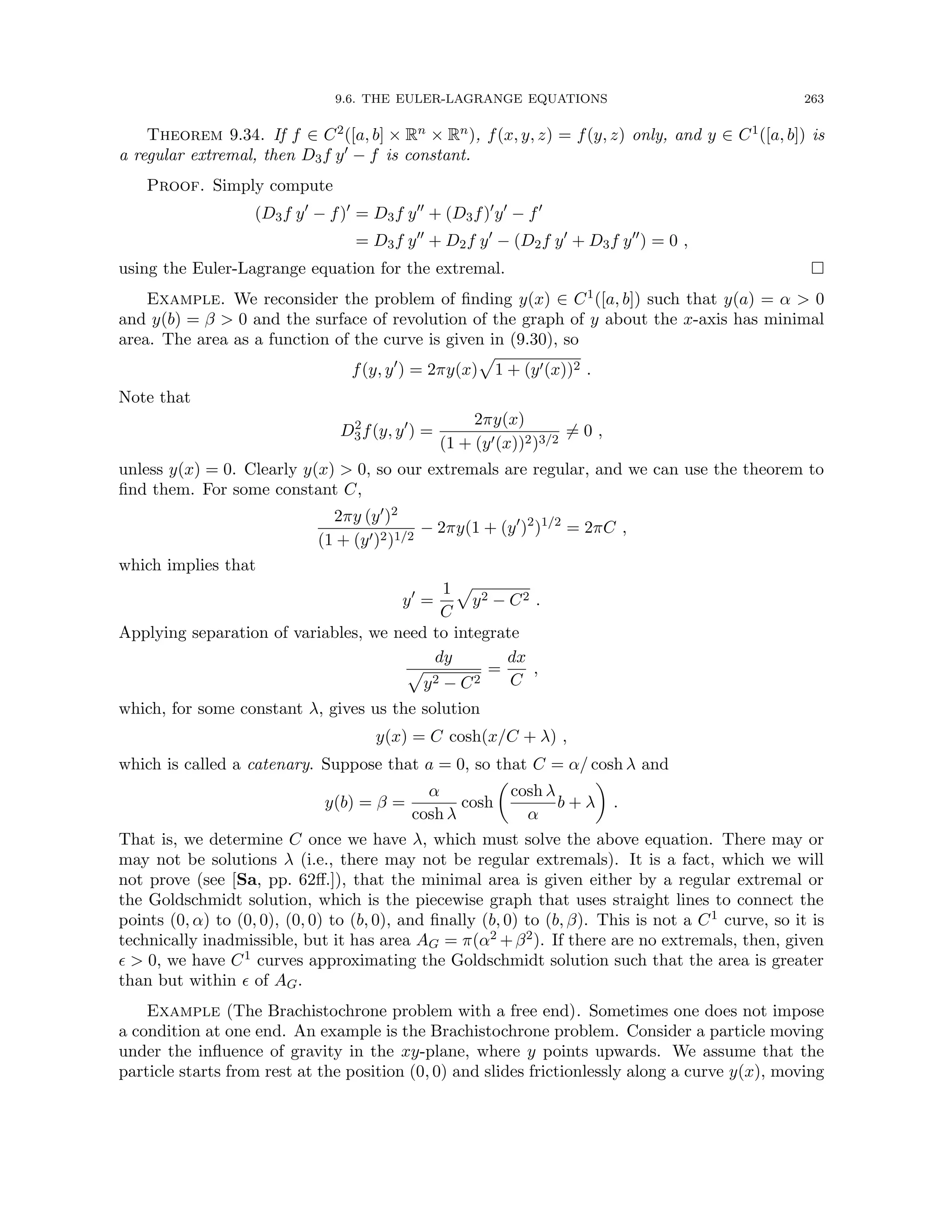 9.6. THE EULER-LAGRANGE EQUATIONS 263
Theorem 9.34. If f ∈ C2([a, b] × Rn × Rn), f(x, y, z) = f(y, z) only, and y ∈ C1([a, b]) is
a regular extremal, then D3f y0 − f is constant.
Proof. Simply compute
(D3f y0
− f)0
= D3f y00
+ (D3f)0
y0
− f0
= D3f y00
+ D2f y0
− (D2f y0
+ D3f y00
) = 0 ,
using the Euler-Lagrange equation for the extremal. 
Example. We reconsider the problem of finding y(x) ∈ C1([a, b]) such that y(a) = α  0
and y(b) = β  0 and the surface of revolution of the graph of y about the x-axis has minimal
area. The area as a function of the curve is given in (9.30), so
f(y, y0
) = 2πy(x)
p
1 + (y0(x))2 .
Note that
D2
3f(y, y0
) =
2πy(x)
(1 + (y0(x))2)3/2
6= 0 ,
unless y(x) = 0. Clearly y(x)  0, so our extremals are regular, and we can use the theorem to
find them. For some constant C,
2πy (y0)2
(1 + (y0)2)1/2
− 2πy(1 + (y0
)2
)1/2
= 2πC ,
which implies that
y0
=
1
C
p
y2 − C2 .
Applying separation of variables, we need to integrate
dy
p
y2 − C2
=
dx
C
,
which, for some constant λ, gives us the solution
y(x) = C cosh(x/C + λ) ,
which is called a catenary. Suppose that a = 0, so that C = α/ cosh λ and
y(b) = β =
α
cosh λ
cosh

cosh λ
α
b + λ

.
That is, we determine C once we have λ, which must solve the above equation. There may or
may not be solutions λ (i.e., there may not be regular extremals). It is a fact, which we will
not prove (see [Sa, pp. 62ff.]), that the minimal area is given either by a regular extremal or
the Goldschmidt solution, which is the piecewise graph that uses straight lines to connect the
points (0, α) to (0, 0), (0, 0) to (b, 0), and finally (b, 0) to (b, β). This is not a C1 curve, so it is
technically inadmissible, but it has area AG = π(α2 +β2). If there are no extremals, then, given
  0, we have C1 curves approximating the Goldschmidt solution such that the area is greater
than but within  of AG.
Example (The Brachistochrone problem with a free end). Sometimes one does not impose
a condition at one end. An example is the Brachistochrone problem. Consider a particle moving
under the influence of gravity in the xy-plane, where y points upwards. We assume that the
particle starts from rest at the position (0, 0) and slides frictionlessly along a curve y(x), moving
 