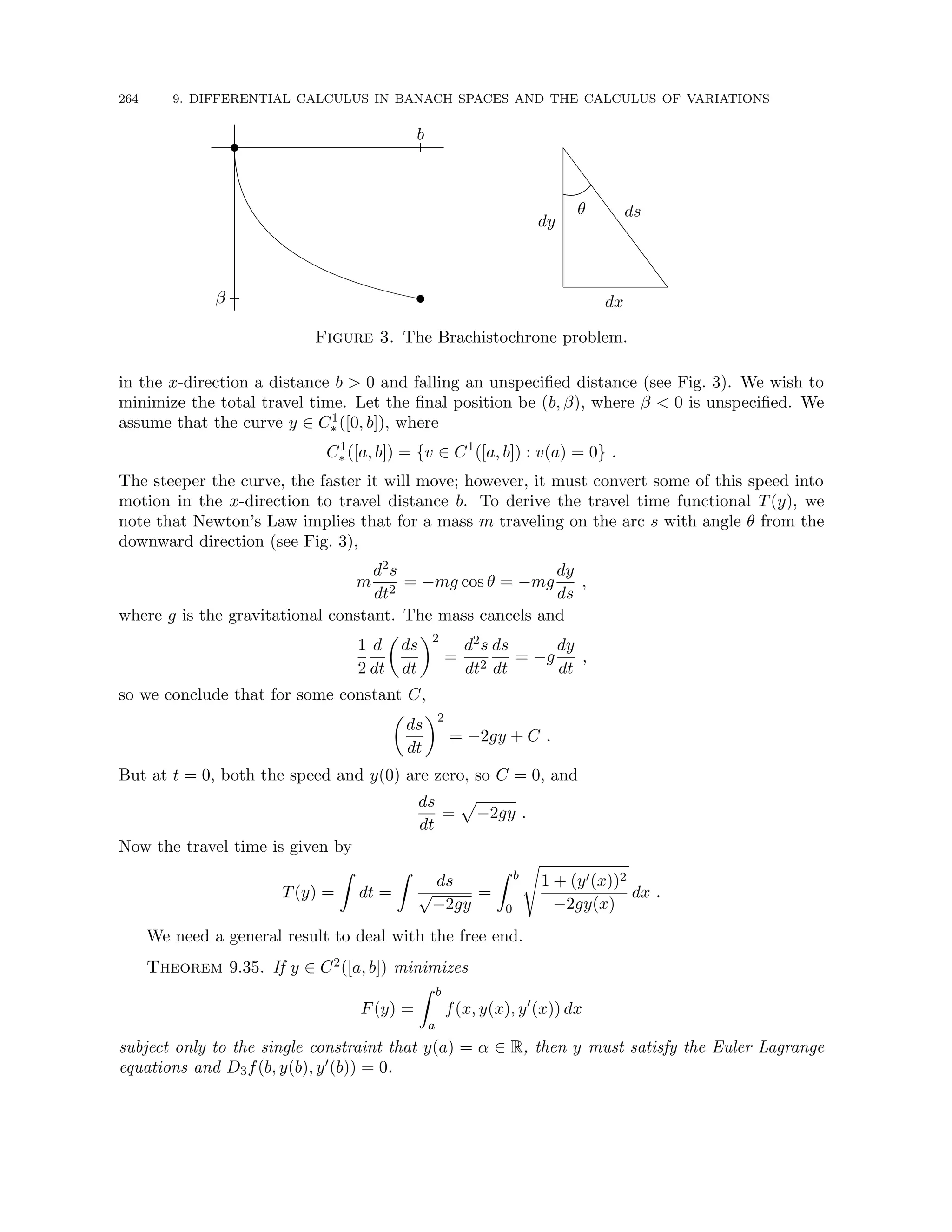 264 9. DIFFERENTIAL CALCULUS IN BANACH SPACES AND THE CALCULUS OF VARIATIONS
t
b
t
β
S
S
S
S
S
S
S
S
S
θ
dx
dy
ds
Figure 3. The Brachistochrone problem.
in the x-direction a distance b  0 and falling an unspecified distance (see Fig. 3). We wish to
minimize the total travel time. Let the final position be (b, β), where β  0 is unspecified. We
assume that the curve y ∈ C1
∗ ([0, b]), where
C1
∗ ([a, b]) = {v ∈ C1
([a, b]) : v(a) = 0} .
The steeper the curve, the faster it will move; however, it must convert some of this speed into
motion in the x-direction to travel distance b. To derive the travel time functional T(y), we
note that Newton’s Law implies that for a mass m traveling on the arc s with angle θ from the
downward direction (see Fig. 3),
m
d2s
dt2
= −mg cos θ = −mg
dy
ds
,
where g is the gravitational constant. The mass cancels and
1
2
d
dt

ds
dt
2
=
d2s
dt2
ds
dt
= −g
dy
dt
,
so we conclude that for some constant C,

ds
dt
2
= −2gy + C .
But at t = 0, both the speed and y(0) are zero, so C = 0, and
ds
dt
=
p
−2gy .
Now the travel time is given by
T(y) =
Z
dt =
Z
ds
√
−2gy
=
Z b
0
s
1 + (y0(x))2
−2gy(x)
dx .
We need a general result to deal with the free end.
Theorem 9.35. If y ∈ C2([a, b]) minimizes
F(y) =
Z b
a
f(x, y(x), y0
(x)) dx
subject only to the single constraint that y(a) = α ∈ R, then y must satisfy the Euler Lagrange
equations and D3f(b, y(b), y0(b)) = 0.
 