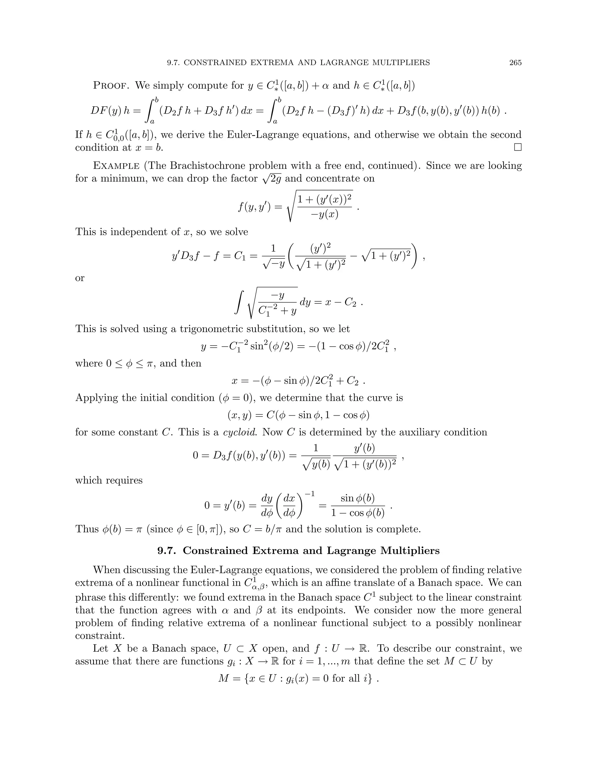 9.7. CONSTRAINED EXTREMA AND LAGRANGE MULTIPLIERS 265
Proof. We simply compute for y ∈ C1
∗ ([a, b]) + α and h ∈ C1
∗ ([a, b])
DF(y) h =
Z b
a
(D2f h + D3f h0
) dx =
Z b
a
(D2f h − (D3f)0
h) dx + D3f(b, y(b), y0
(b)) h(b) .
If h ∈ C1
0,0([a, b]), we derive the Euler-Lagrange equations, and otherwise we obtain the second
condition at x = b. 
Example (The Brachistochrone problem with a free end, continued). Since we are looking
for a minimum, we can drop the factor
√
2g and concentrate on
f(y, y0
) =
s
1 + (y0(x))2
−y(x)
.
This is independent of x, so we solve
y0
D3f − f = C1 =
1
√
−y

(y0)2
p
1 + (y0)2
−
p
1 + (y0)2

,
or
Z s
−y
C−2
1 + y
dy = x − C2 .
This is solved using a trigonometric substitution, so we let
y = −C−2
1 sin2
(φ/2) = −(1 − cos φ)/2C2
1 ,
where 0 ≤ φ ≤ π, and then
x = −(φ − sin φ)/2C2
1 + C2 .
Applying the initial condition (φ = 0), we determine that the curve is
(x, y) = C(φ − sin φ, 1 − cos φ)
for some constant C. This is a cycloid. Now C is determined by the auxiliary condition
0 = D3f(y(b), y0
(b)) =
1
p
y(b)
y0(b)
p
1 + (y0(b))2
,
which requires
0 = y0
(b) =
dy
dφ

dx
dφ
−1
=
sin φ(b)
1 − cos φ(b)
.
Thus φ(b) = π (since φ ∈ [0, π]), so C = b/π and the solution is complete.
9.7. Constrained Extrema and Lagrange Multipliers
When discussing the Euler-Lagrange equations, we considered the problem of finding relative
extrema of a nonlinear functional in C1
α,β, which is an affine translate of a Banach space. We can
phrase this differently: we found extrema in the Banach space C1 subject to the linear constraint
that the function agrees with α and β at its endpoints. We consider now the more general
problem of finding relative extrema of a nonlinear functional subject to a possibly nonlinear
constraint.
Let X be a Banach space, U ⊂ X open, and f : U → R. To describe our constraint, we
assume that there are functions gi : X → R for i = 1, ..., m that define the set M ⊂ U by
M = {x ∈ U : gi(x) = 0 for all i} .
 