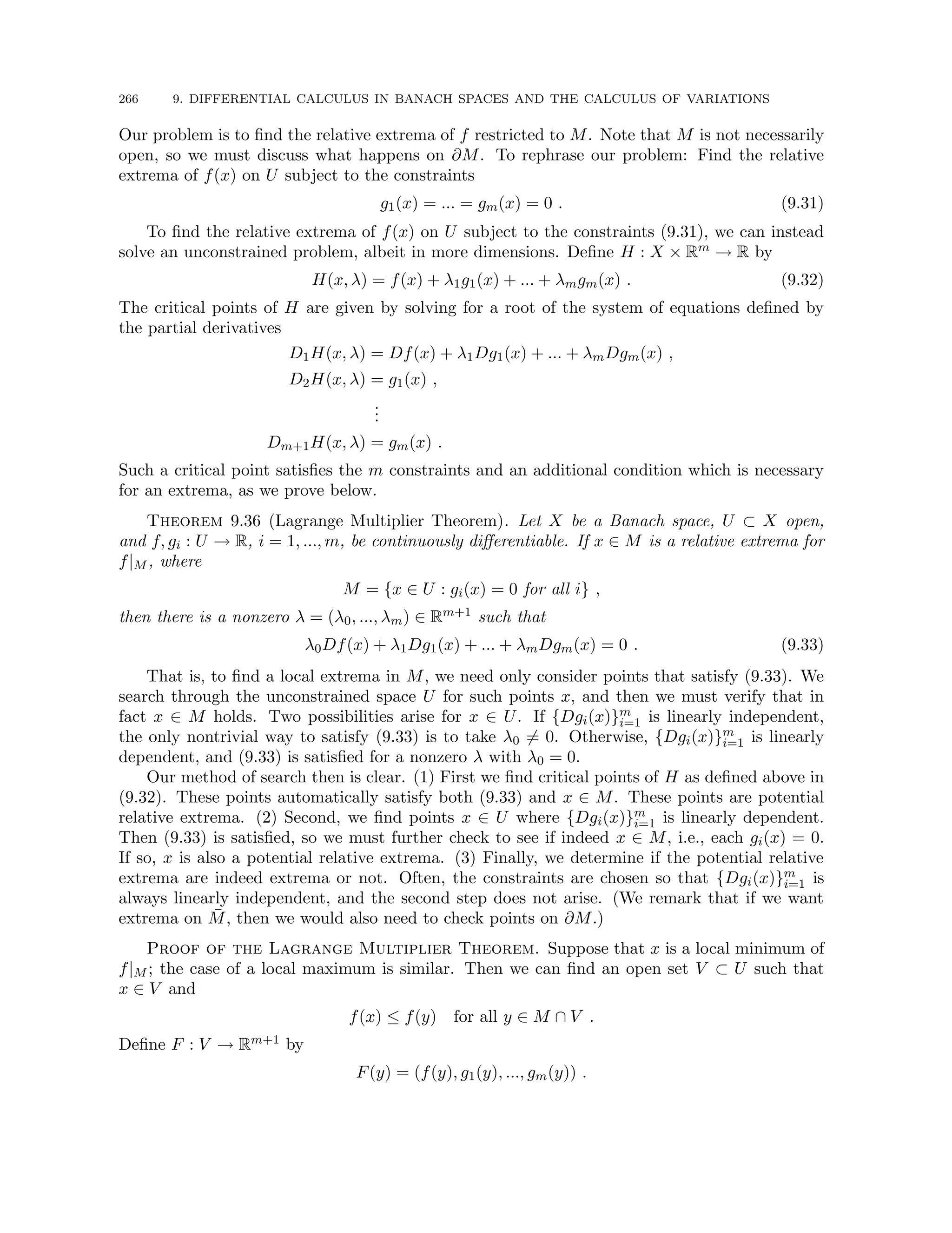266 9. DIFFERENTIAL CALCULUS IN BANACH SPACES AND THE CALCULUS OF VARIATIONS
Our problem is to find the relative extrema of f restricted to M. Note that M is not necessarily
open, so we must discuss what happens on ∂M. To rephrase our problem: Find the relative
extrema of f(x) on U subject to the constraints
g1(x) = ... = gm(x) = 0 . (9.31)
To find the relative extrema of f(x) on U subject to the constraints (9.31), we can instead
solve an unconstrained problem, albeit in more dimensions. Define H : X × Rm → R by
H(x, λ) = f(x) + λ1g1(x) + ... + λmgm(x) . (9.32)
The critical points of H are given by solving for a root of the system of equations defined by
the partial derivatives
D1H(x, λ) = Df(x) + λ1Dg1(x) + ... + λmDgm(x) ,
D2H(x, λ) = g1(x) ,
.
.
.
Dm+1H(x, λ) = gm(x) .
Such a critical point satisfies the m constraints and an additional condition which is necessary
for an extrema, as we prove below.
Theorem 9.36 (Lagrange Multiplier Theorem). Let X be a Banach space, U ⊂ X open,
and f, gi : U → R, i = 1, ..., m, be continuously differentiable. If x ∈ M is a relative extrema for
f|M , where
M = {x ∈ U : gi(x) = 0 for all i} ,
then there is a nonzero λ = (λ0, ..., λm) ∈ Rm+1 such that
λ0Df(x) + λ1Dg1(x) + ... + λmDgm(x) = 0 . (9.33)
That is, to find a local extrema in M, we need only consider points that satisfy (9.33). We
search through the unconstrained space U for such points x, and then we must verify that in
fact x ∈ M holds. Two possibilities arise for x ∈ U. If {Dgi(x)}m
i=1 is linearly independent,
the only nontrivial way to satisfy (9.33) is to take λ0 6= 0. Otherwise, {Dgi(x)}m
i=1 is linearly
dependent, and (9.33) is satisfied for a nonzero λ with λ0 = 0.
Our method of search then is clear. (1) First we find critical points of H as defined above in
(9.32). These points automatically satisfy both (9.33) and x ∈ M. These points are potential
relative extrema. (2) Second, we find points x ∈ U where {Dgi(x)}m
i=1 is linearly dependent.
Then (9.33) is satisfied, so we must further check to see if indeed x ∈ M, i.e., each gi(x) = 0.
If so, x is also a potential relative extrema. (3) Finally, we determine if the potential relative
extrema are indeed extrema or not. Often, the constraints are chosen so that {Dgi(x)}m
i=1 is
always linearly independent, and the second step does not arise. (We remark that if we want
extrema on M̄, then we would also need to check points on ∂M.)
Proof of the Lagrange Multiplier Theorem. Suppose that x is a local minimum of
f|M ; the case of a local maximum is similar. Then we can find an open set V ⊂ U such that
x ∈ V and
f(x) ≤ f(y) for all y ∈ M ∩ V .
Define F : V → Rm+1 by
F(y) = (f(y), g1(y), ..., gm(y)) .
 