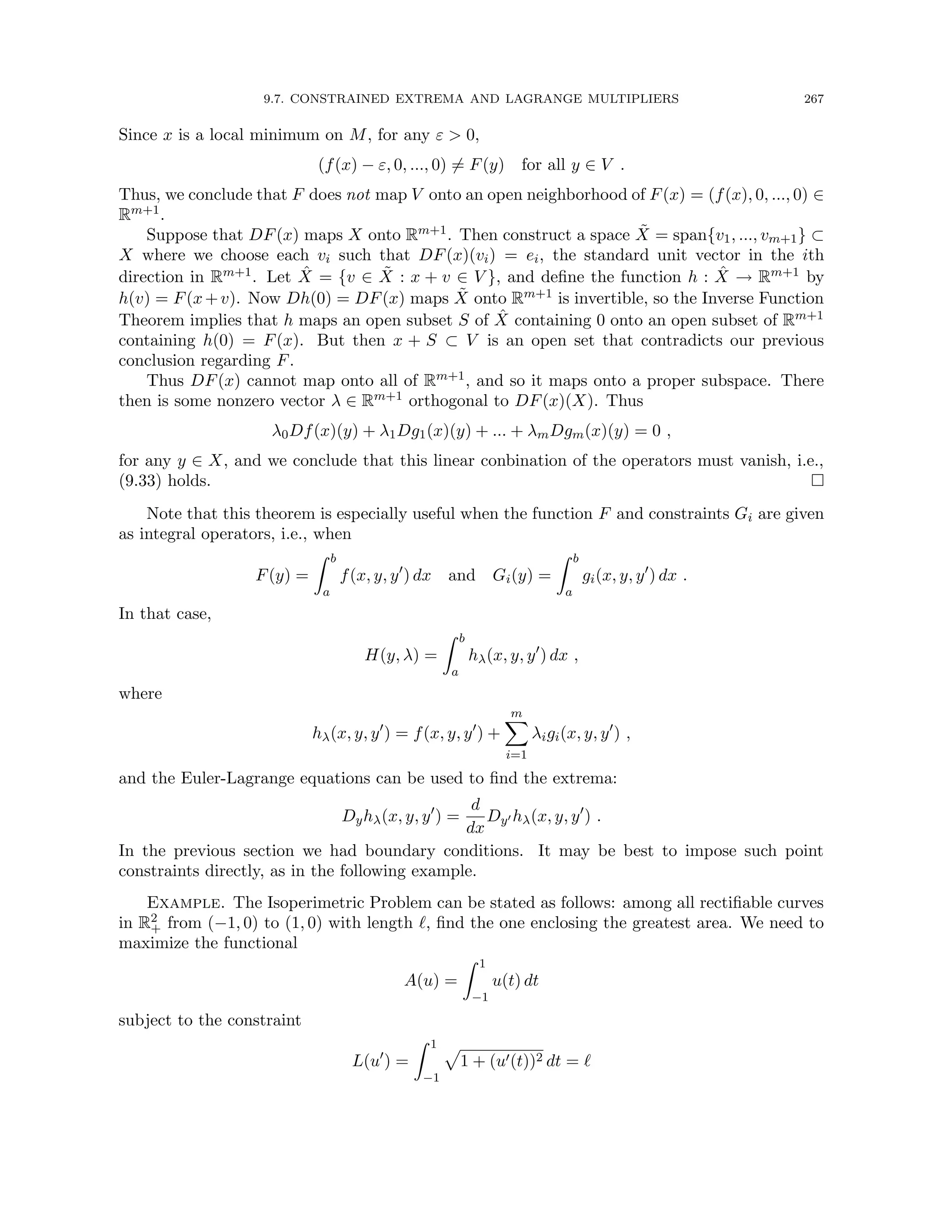 9.7. CONSTRAINED EXTREMA AND LAGRANGE MULTIPLIERS 267
Since x is a local minimum on M, for any ε  0,
(f(x) − ε, 0, ..., 0) 6= F(y) for all y ∈ V .
Thus, we conclude that F does not map V onto an open neighborhood of F(x) = (f(x), 0, ..., 0) ∈
Rm+1.
Suppose that DF(x) maps X onto Rm+1. Then construct a space X̃ = span{v1, ..., vm+1} ⊂
X where we choose each vi such that DF(x)(vi) = ei, the standard unit vector in the ith
direction in Rm+1. Let X̂ = {v ∈ X̃ : x + v ∈ V }, and define the function h : X̂ → Rm+1 by
h(v) = F(x+v). Now Dh(0) = DF(x) maps X̃ onto Rm+1 is invertible, so the Inverse Function
Theorem implies that h maps an open subset S of X̂ containing 0 onto an open subset of Rm+1
containing h(0) = F(x). But then x + S ⊂ V is an open set that contradicts our previous
conclusion regarding F.
Thus DF(x) cannot map onto all of Rm+1, and so it maps onto a proper subspace. There
then is some nonzero vector λ ∈ Rm+1 orthogonal to DF(x)(X). Thus
λ0Df(x)(y) + λ1Dg1(x)(y) + ... + λmDgm(x)(y) = 0 ,
for any y ∈ X, and we conclude that this linear conbination of the operators must vanish, i.e.,
(9.33) holds. 
Note that this theorem is especially useful when the function F and constraints Gi are given
as integral operators, i.e., when
F(y) =
Z b
a
f(x, y, y0
) dx and Gi(y) =
Z b
a
gi(x, y, y0
) dx .
In that case,
H(y, λ) =
Z b
a
hλ(x, y, y0
) dx ,
where
hλ(x, y, y0
) = f(x, y, y0
) +
m
X
i=1
λigi(x, y, y0
) ,
and the Euler-Lagrange equations can be used to find the extrema:
Dyhλ(x, y, y0
) =
d
dx
Dy0 hλ(x, y, y0
) .
In the previous section we had boundary conditions. It may be best to impose such point
constraints directly, as in the following example.
Example. The Isoperimetric Problem can be stated as follows: among all rectifiable curves
in R2
+ from (−1, 0) to (1, 0) with length `, find the one enclosing the greatest area. We need to
maximize the functional
A(u) =
Z 1
−1
u(t) dt
subject to the constraint
L(u0
) =
Z 1
−1
p
1 + (u0(t))2 dt = `
 
