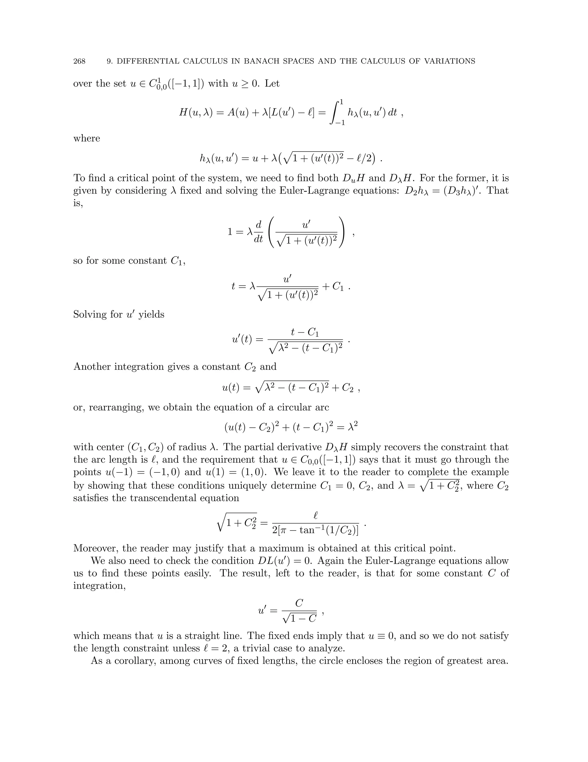 268 9. DIFFERENTIAL CALCULUS IN BANACH SPACES AND THE CALCULUS OF VARIATIONS
over the set u ∈ C1
0,0([−1, 1]) with u ≥ 0. Let
H(u, λ) = A(u) + λ[L(u0
) − `] =
Z 1
−1
hλ(u, u0
) dt ,
where
hλ(u, u0
) = u + λ
p
1 + (u0(t))2 − `/2

.
To find a critical point of the system, we need to find both DuH and DλH. For the former, it is
given by considering λ fixed and solving the Euler-Lagrange equations: D2hλ = (D3hλ)0. That
is,
1 = λ
d
dt
u0
p
1 + (u0(t))2
!
,
so for some constant C1,
t = λ
u0
p
1 + (u0(t))2
+ C1 .
Solving for u0 yields
u0
(t) =
t − C1
p
λ2 − (t − C1)2
.
Another integration gives a constant C2 and
u(t) =
p
λ2 − (t − C1)2 + C2 ,
or, rearranging, we obtain the equation of a circular arc
(u(t) − C2)2
+ (t − C1)2
= λ2
with center (C1, C2) of radius λ. The partial derivative DλH simply recovers the constraint that
the arc length is `, and the requirement that u ∈ C0,0([−1, 1]) says that it must go through the
points u(−1) = (−1, 0) and u(1) = (1, 0). We leave it to the reader to complete the example
by showing that these conditions uniquely determine C1 = 0, C2, and λ =
p
1 + C2
2 , where C2
satisfies the transcendental equation
q
1 + C2
2 =
`
2[π − tan−1(1/C2)]
.
Moreover, the reader may justify that a maximum is obtained at this critical point.
We also need to check the condition DL(u0) = 0. Again the Euler-Lagrange equations allow
us to find these points easily. The result, left to the reader, is that for some constant C of
integration,
u0
=
C
√
1 − C
,
which means that u is a straight line. The fixed ends imply that u ≡ 0, and so we do not satisfy
the length constraint unless ` = 2, a trivial case to analyze.
As a corollary, among curves of fixed lengths, the circle encloses the region of greatest area.
 
