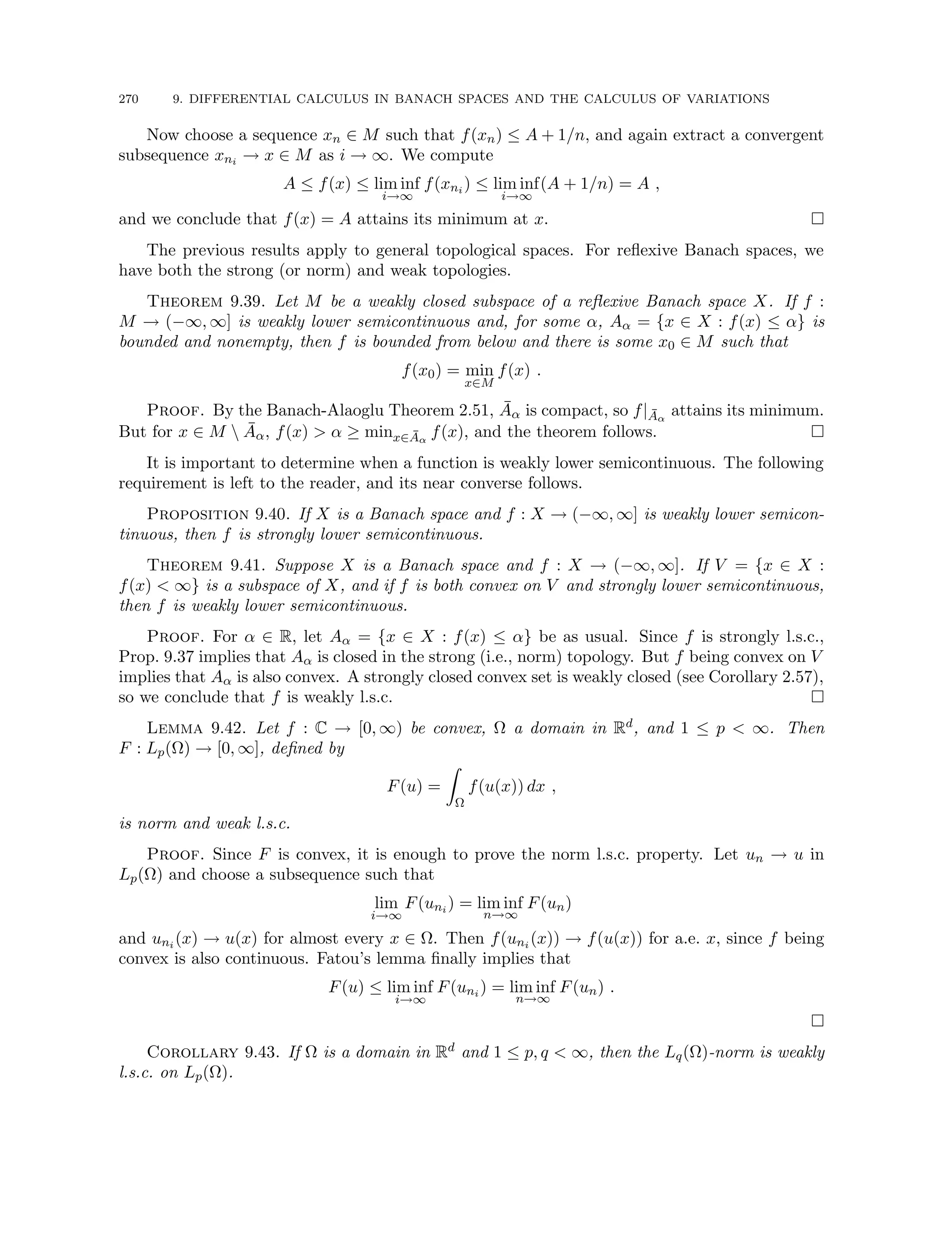 270 9. DIFFERENTIAL CALCULUS IN BANACH SPACES AND THE CALCULUS OF VARIATIONS
Now choose a sequence xn ∈ M such that f(xn) ≤ A + 1/n, and again extract a convergent
subsequence xni → x ∈ M as i → ∞. We compute
A ≤ f(x) ≤ lim inf
i→∞
f(xni ) ≤ lim inf
i→∞
(A + 1/n) = A ,
and we conclude that f(x) = A attains its minimum at x. 
The previous results apply to general topological spaces. For reflexive Banach spaces, we
have both the strong (or norm) and weak topologies.
Theorem 9.39. Let M be a weakly closed subspace of a reflexive Banach space X. If f :
M → (−∞, ∞] is weakly lower semicontinuous and, for some α, Aα = {x ∈ X : f(x) ≤ α} is
bounded and nonempty, then f is bounded from below and there is some x0 ∈ M such that
f(x0) = min
x∈M
f(x) .
Proof. By the Banach-Alaoglu Theorem 2.51, Āα is compact, so f|Āα
attains its minimum.
But for x ∈ M  Āα, f(x)  α ≥ minx∈Āα
f(x), and the theorem follows. 
It is important to determine when a function is weakly lower semicontinuous. The following
requirement is left to the reader, and its near converse follows.
Proposition 9.40. If X is a Banach space and f : X → (−∞, ∞] is weakly lower semicon-
tinuous, then f is strongly lower semicontinuous.
Theorem 9.41. Suppose X is a Banach space and f : X → (−∞, ∞]. If V = {x ∈ X :
f(x)  ∞} is a subspace of X, and if f is both convex on V and strongly lower semicontinuous,
then f is weakly lower semicontinuous.
Proof. For α ∈ R, let Aα = {x ∈ X : f(x) ≤ α} be as usual. Since f is strongly l.s.c.,
Prop. 9.37 implies that Aα is closed in the strong (i.e., norm) topology. But f being convex on V
implies that Aα is also convex. A strongly closed convex set is weakly closed (see Corollary 2.57),
so we conclude that f is weakly l.s.c. 
Lemma 9.42. Let f : C → [0, ∞) be convex, Ω a domain in Rd, and 1 ≤ p  ∞. Then
F : Lp(Ω) → [0, ∞], defined by
F(u) =
Z
Ω
f(u(x)) dx ,
is norm and weak l.s.c.
Proof. Since F is convex, it is enough to prove the norm l.s.c. property. Let un → u in
Lp(Ω) and choose a subsequence such that
lim
i→∞
F(uni ) = lim inf
n→∞
F(un)
and uni (x) → u(x) for almost every x ∈ Ω. Then f(uni (x)) → f(u(x)) for a.e. x, since f being
convex is also continuous. Fatou’s lemma finally implies that
F(u) ≤ lim inf
i→∞
F(uni ) = lim inf
n→∞
F(un) .

Corollary 9.43. If Ω is a domain in Rd and 1 ≤ p, q  ∞, then the Lq(Ω)-norm is weakly
l.s.c. on Lp(Ω).
 