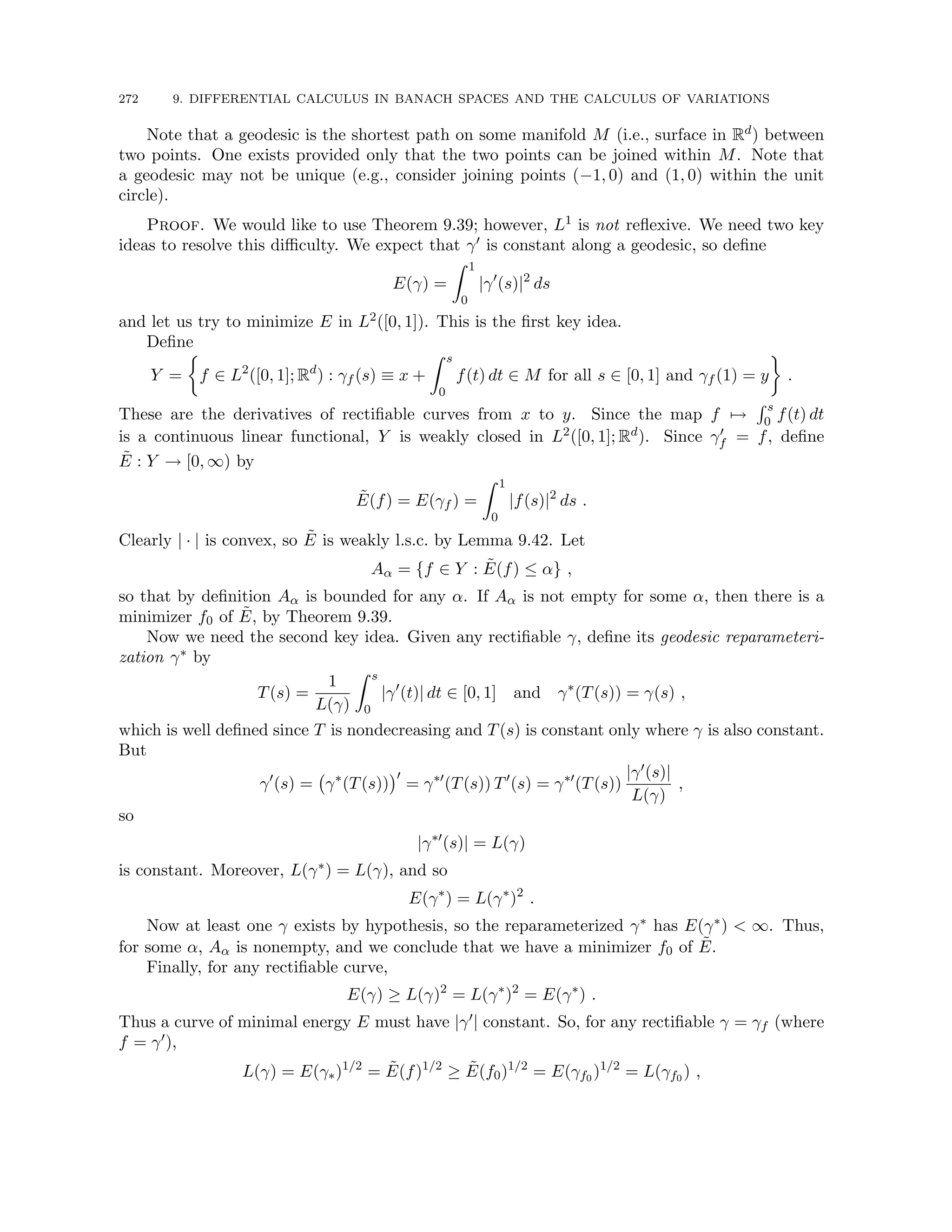 272 9. DIFFERENTIAL CALCULUS IN BANACH SPACES AND THE CALCULUS OF VARIATIONS
Note that a geodesic is the shortest path on some manifold M (i.e., surface in Rd) between
two points. One exists provided only that the two points can be joined within M. Note that
a geodesic may not be unique (e.g., consider joining points (−1, 0) and (1, 0) within the unit
circle).
Proof. We would like to use Theorem 9.39; however, L1 is not reflexive. We need two key
ideas to resolve this difficulty. We expect that γ0 is constant along a geodesic, so define
E(γ) =
Z 1
0
|γ0
(s)|2
ds
and let us try to minimize E in L2([0, 1]). This is the first key idea.
Define
Y =

f ∈ L2
([0, 1]; Rd
) : γf (s) ≡ x +
Z s
0
f(t) dt ∈ M for all s ∈ [0, 1] and γf (1) = y

.
These are the derivatives of rectifiable curves from x to y. Since the map f 7→
R s
0 f(t) dt
is a continuous linear functional, Y is weakly closed in L2([0, 1]; Rd). Since γ0
f = f, define
Ẽ : Y → [0, ∞) by
Ẽ(f) = E(γf ) =
Z 1
0
|f(s)|2
ds .
Clearly | · | is convex, so Ẽ is weakly l.s.c. by Lemma 9.42. Let
Aα = {f ∈ Y : Ẽ(f) ≤ α} ,
so that by definition Aα is bounded for any α. If Aα is not empty for some α, then there is a
minimizer f0 of Ẽ, by Theorem 9.39.
Now we need the second key idea. Given any rectifiable γ, define its geodesic reparameteri-
zation γ∗ by
T(s) =
1
L(γ)
Z s
0
|γ0
(t)| dt ∈ [0, 1] and γ∗
(T(s)) = γ(s) ,
which is well defined since T is nondecreasing and T(s) is constant only where γ is also constant.
But
γ0
(s) = γ∗
(T(s))
0
= γ∗0
(T(s)) T0
(s) = γ∗0
(T(s))
|γ0(s)|
L(γ)
,
so
|γ∗0
(s)| = L(γ)
is constant. Moreover, L(γ∗) = L(γ), and so
E(γ∗
) = L(γ∗
)2
.
Now at least one γ exists by hypothesis, so the reparameterized γ∗ has E(γ∗)  ∞. Thus,
for some α, Aα is nonempty, and we conclude that we have a minimizer f0 of Ẽ.
Finally, for any rectifiable curve,
E(γ) ≥ L(γ)2
= L(γ∗
)2
= E(γ∗
) .
Thus a curve of minimal energy E must have |γ0| constant. So, for any rectifiable γ = γf (where
f = γ0),
L(γ) = E(γ∗)1/2
= Ẽ(f)1/2
≥ Ẽ(f0)1/2
= E(γf0 )1/2
= L(γf0 ) ,
 