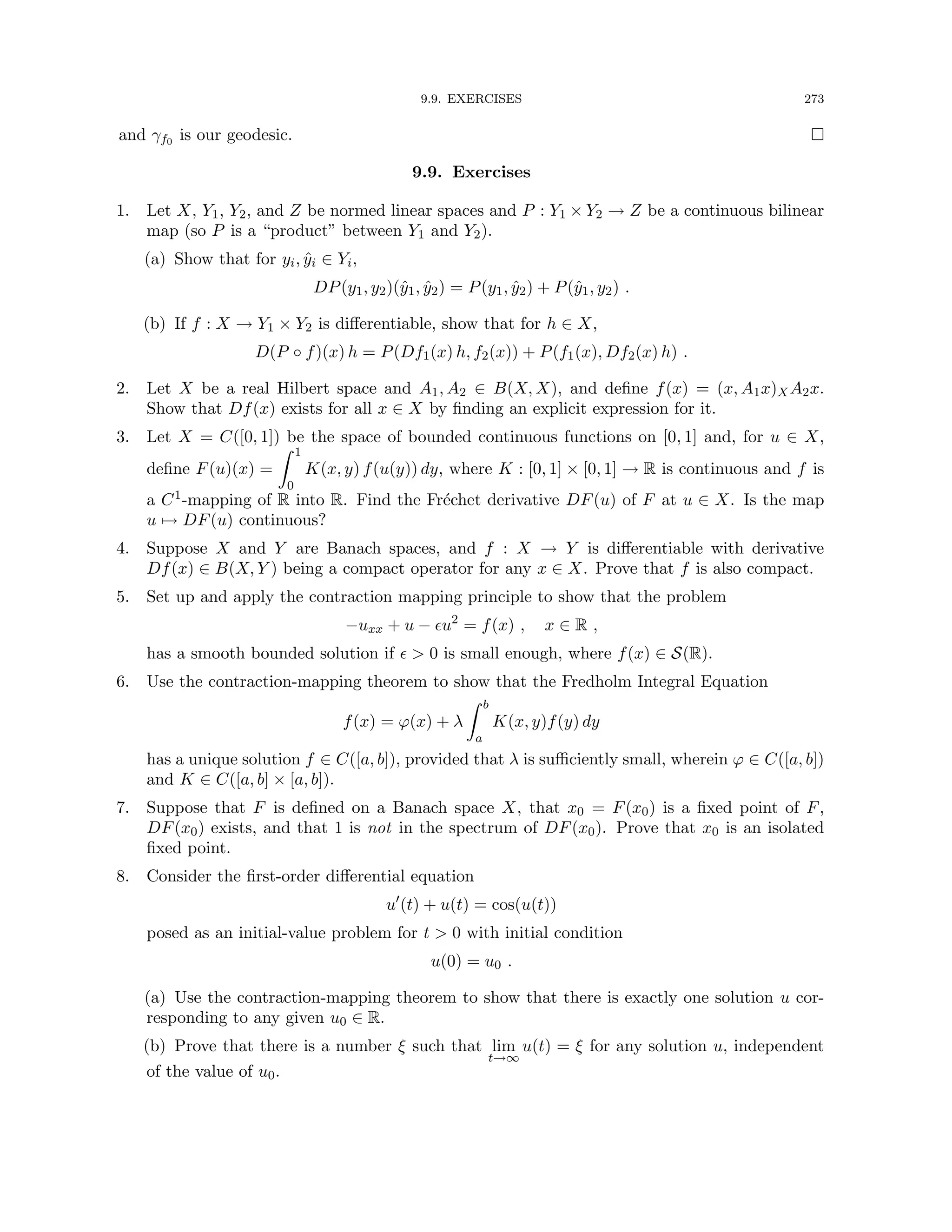9.9. EXERCISES 273
and γf0 is our geodesic. 
9.9. Exercises
1. Let X, Y1, Y2, and Z be normed linear spaces and P : Y1 × Y2 → Z be a continuous bilinear
map (so P is a “product” between Y1 and Y2).
(a) Show that for yi, ŷi ∈ Yi,
DP(y1, y2)(ŷ1, ŷ2) = P(y1, ŷ2) + P(ŷ1, y2) .
(b) If f : X → Y1 × Y2 is differentiable, show that for h ∈ X,
D(P ◦ f)(x) h = P(Df1(x) h, f2(x)) + P(f1(x), Df2(x) h) .
2. Let X be a real Hilbert space and A1, A2 ∈ B(X, X), and define f(x) = (x, A1x)XA2x.
Show that Df(x) exists for all x ∈ X by finding an explicit expression for it.
3. Let X = C([0, 1]) be the space of bounded continuous functions on [0, 1] and, for u ∈ X,
define F(u)(x) =
Z 1
0
K(x, y) f(u(y)) dy, where K : [0, 1] × [0, 1] → R is continuous and f is
a C1-mapping of R into R. Find the Fréchet derivative DF(u) of F at u ∈ X. Is the map
u 7→ DF(u) continuous?
4. Suppose X and Y are Banach spaces, and f : X → Y is differentiable with derivative
Df(x) ∈ B(X, Y ) being a compact operator for any x ∈ X. Prove that f is also compact.
5. Set up and apply the contraction mapping principle to show that the problem
−uxx + u − u2
= f(x) , x ∈ R ,
has a smooth bounded solution if   0 is small enough, where f(x) ∈ S(R).
6. Use the contraction-mapping theorem to show that the Fredholm Integral Equation
f(x) = ϕ(x) + λ
Z b
a
K(x, y)f(y) dy
has a unique solution f ∈ C([a, b]), provided that λ is sufficiently small, wherein ϕ ∈ C([a, b])
and K ∈ C([a, b] × [a, b]).
7. Suppose that F is defined on a Banach space X, that x0 = F(x0) is a fixed point of F,
DF(x0) exists, and that 1 is not in the spectrum of DF(x0). Prove that x0 is an isolated
fixed point.
8. Consider the first-order differential equation
u0
(t) + u(t) = cos(u(t))
posed as an initial-value problem for t  0 with initial condition
u(0) = u0 .
(a) Use the contraction-mapping theorem to show that there is exactly one solution u cor-
responding to any given u0 ∈ R.
(b) Prove that there is a number ξ such that lim
t→∞
u(t) = ξ for any solution u, independent
of the value of u0.
 
