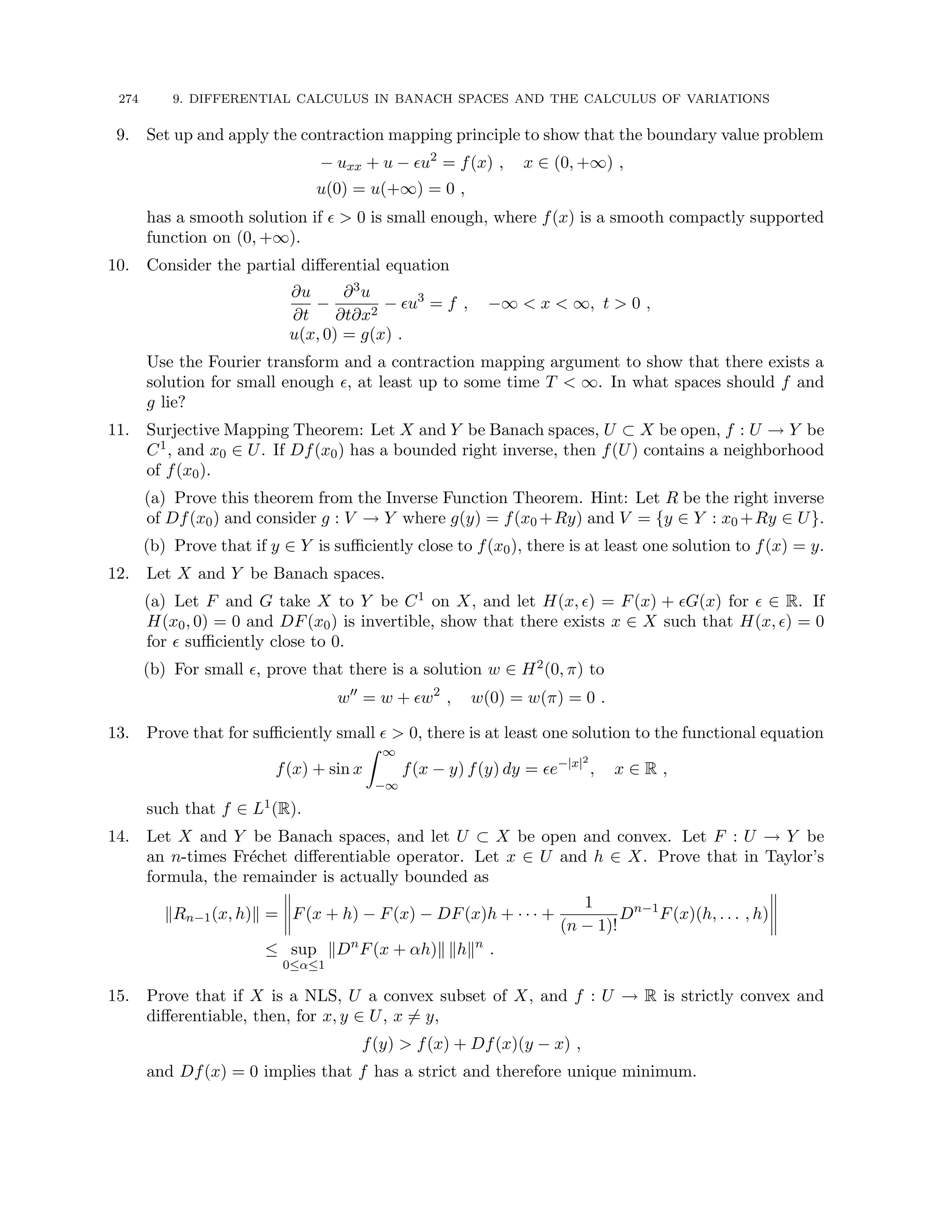 274 9. DIFFERENTIAL CALCULUS IN BANACH SPACES AND THE CALCULUS OF VARIATIONS
9. Set up and apply the contraction mapping principle to show that the boundary value problem
− uxx + u − u2
= f(x) , x ∈ (0, +∞) ,
u(0) = u(+∞) = 0 ,
has a smooth solution if   0 is small enough, where f(x) is a smooth compactly supported
function on (0, +∞).
10. Consider the partial differential equation
∂u
∂t
−
∂3u
∂t∂x2
− u3
= f , −∞  x  ∞, t  0 ,
u(x, 0) = g(x) .
Use the Fourier transform and a contraction mapping argument to show that there exists a
solution for small enough , at least up to some time T  ∞. In what spaces should f and
g lie?
11. Surjective Mapping Theorem: Let X and Y be Banach spaces, U ⊂ X be open, f : U → Y be
C1, and x0 ∈ U. If Df(x0) has a bounded right inverse, then f(U) contains a neighborhood
of f(x0).
(a) Prove this theorem from the Inverse Function Theorem. Hint: Let R be the right inverse
of Df(x0) and consider g : V → Y where g(y) = f(x0 +Ry) and V = {y ∈ Y : x0 +Ry ∈ U}.
(b) Prove that if y ∈ Y is sufficiently close to f(x0), there is at least one solution to f(x) = y.
12. Let X and Y be Banach spaces.
(a) Let F and G take X to Y be C1 on X, and let H(x, ) = F(x) + G(x) for  ∈ R. If
H(x0, 0) = 0 and DF(x0) is invertible, show that there exists x ∈ X such that H(x, ) = 0
for  sufficiently close to 0.
(b) For small , prove that there is a solution w ∈ H2(0, π) to
w00
= w + w2
, w(0) = w(π) = 0 .
13. Prove that for sufficiently small   0, there is at least one solution to the functional equation
f(x) + sin x
Z ∞
−∞
f(x − y) f(y) dy = e−|x|2
, x ∈ R ,
such that f ∈ L1(R).
14. Let X and Y be Banach spaces, and let U ⊂ X be open and convex. Let F : U → Y be
an n-times Fréchet differentiable operator. Let x ∈ U and h ∈ X. Prove that in Taylor’s
formula, the remainder is actually bounded as
kRn−1(x, h)k = F(x + h) − F(x) − DF(x)h + · · · +
1
(n − 1)!
Dn−1
F(x)(h, . . . , h)
≤ sup
0≤α≤1
kDn
F(x + αh)k khkn
.
15. Prove that if X is a NLS, U a convex subset of X, and f : U → R is strictly convex and
differentiable, then, for x, y ∈ U, x 6= y,
f(y)  f(x) + Df(x)(y − x) ,
and Df(x) = 0 implies that f has a strict and therefore unique minimum.
 