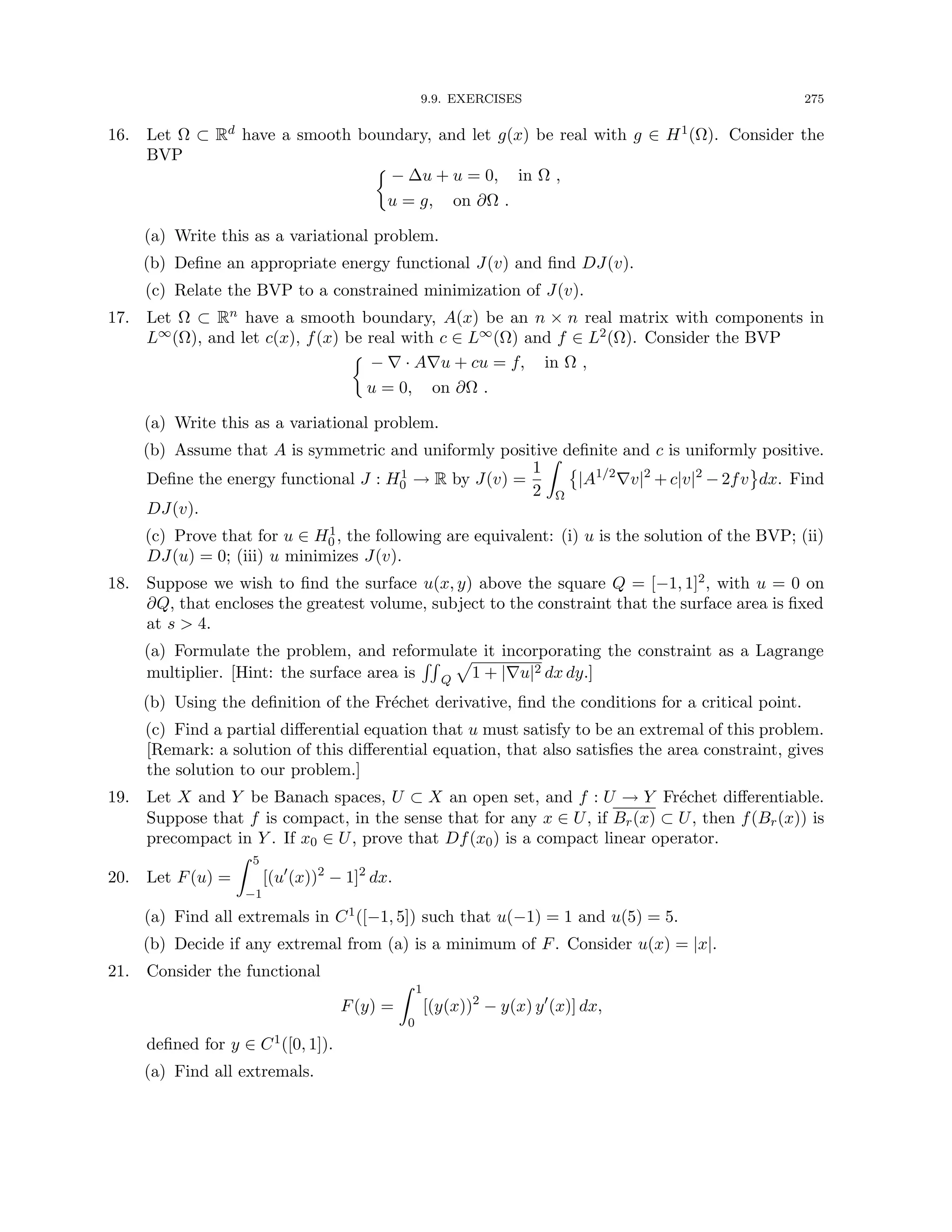9.9. EXERCISES 275
16. Let Ω ⊂ Rd have a smooth boundary, and let g(x) be real with g ∈ H1(Ω). Consider the
BVP

− ∆u + u = 0, in Ω ,
u = g, on ∂Ω .
(a) Write this as a variational problem.
(b) Define an appropriate energy functional J(v) and find DJ(v).
(c) Relate the BVP to a constrained minimization of J(v).
17. Let Ω ⊂ Rn have a smooth boundary, A(x) be an n × n real matrix with components in
L∞(Ω), and let c(x), f(x) be real with c ∈ L∞(Ω) and f ∈ L2(Ω). Consider the BVP

− ∇ · A∇u + cu = f, in Ω ,
u = 0, on ∂Ω .
(a) Write this as a variational problem.
(b) Assume that A is symmetric and uniformly positive definite and c is uniformly positive.
Define the energy functional J : H1
0 → R by J(v) =
1
2
Z
Ω

|A1/2
∇v|2
+ c|v|2
− 2fv dx. Find
DJ(v).
(c) Prove that for u ∈ H1
0 , the following are equivalent: (i) u is the solution of the BVP; (ii)
DJ(u) = 0; (iii) u minimizes J(v).
18. Suppose we wish to find the surface u(x, y) above the square Q = [−1, 1]2, with u = 0 on
∂Q, that encloses the greatest volume, subject to the constraint that the surface area is fixed
at s  4.
(a) Formulate the problem, and reformulate it incorporating the constraint as a Lagrange
multiplier. [Hint: the surface area is
RR
Q
p
1 + |∇u|2 dx dy.]
(b) Using the definition of the Fréchet derivative, find the conditions for a critical point.
(c) Find a partial differential equation that u must satisfy to be an extremal of this problem.
[Remark: a solution of this differential equation, that also satisfies the area constraint, gives
the solution to our problem.]
19. Let X and Y be Banach spaces, U ⊂ X an open set, and f : U → Y Fréchet differentiable.
Suppose that f is compact, in the sense that for any x ∈ U, if Br(x) ⊂ U, then f(Br(x)) is
precompact in Y . If x0 ∈ U, prove that Df(x0) is a compact linear operator.
20. Let F(u) =
Z 5
−1
[(u0
(x))2
− 1]2
dx.
(a) Find all extremals in C1([−1, 5]) such that u(−1) = 1 and u(5) = 5.
(b) Decide if any extremal from (a) is a minimum of F. Consider u(x) = |x|.
21. Consider the functional
F(y) =
Z 1
0
[(y(x))2
− y(x) y0
(x)] dx,
defined for y ∈ C1([0, 1]).
(a) Find all extremals.
 