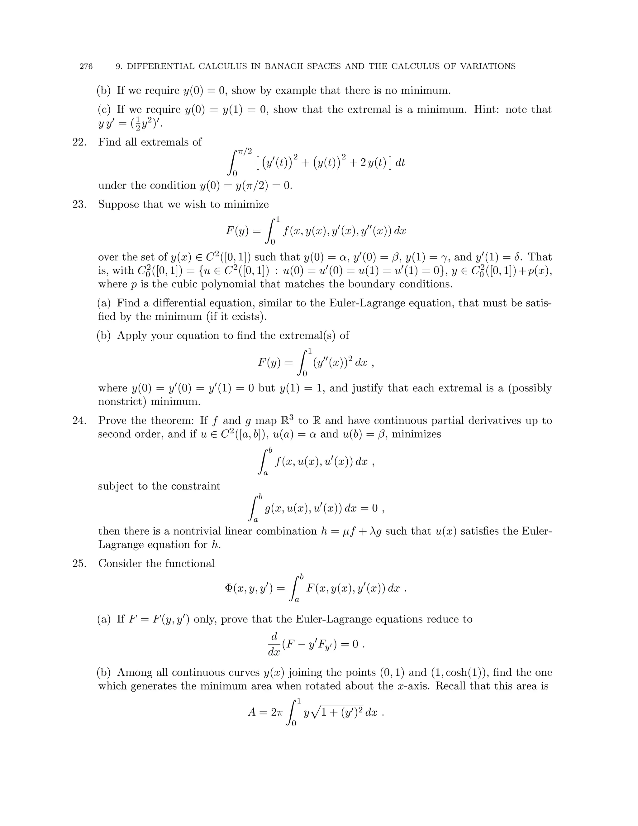276 9. DIFFERENTIAL CALCULUS IN BANACH SPACES AND THE CALCULUS OF VARIATIONS
(b) If we require y(0) = 0, show by example that there is no minimum.
(c) If we require y(0) = y(1) = 0, show that the extremal is a minimum. Hint: note that
y y0 = (1
2y2)0.
22. Find all extremals of Z π/2
0

y0
(t)
2
+ y(t)
2
+ 2 y(t)

dt
under the condition y(0) = y(π/2) = 0.
23. Suppose that we wish to minimize
F(y) =
Z 1
0
f(x, y(x), y0
(x), y00
(x)) dx
over the set of y(x) ∈ C2([0, 1]) such that y(0) = α, y0(0) = β, y(1) = γ, and y0(1) = δ. That
is, with C2
0 ([0, 1]) = {u ∈ C2([0, 1]) : u(0) = u0(0) = u(1) = u0(1) = 0}, y ∈ C2
0 ([0, 1])+p(x),
where p is the cubic polynomial that matches the boundary conditions.
(a) Find a differential equation, similar to the Euler-Lagrange equation, that must be satis-
fied by the minimum (if it exists).
(b) Apply your equation to find the extremal(s) of
F(y) =
Z 1
0
(y00
(x))2
dx ,
where y(0) = y0(0) = y0(1) = 0 but y(1) = 1, and justify that each extremal is a (possibly
nonstrict) minimum.
24. Prove the theorem: If f and g map R3 to R and have continuous partial derivatives up to
second order, and if u ∈ C2([a, b]), u(a) = α and u(b) = β, minimizes
Z b
a
f(x, u(x), u0
(x)) dx ,
subject to the constraint
Z b
a
g(x, u(x), u0
(x)) dx = 0 ,
then there is a nontrivial linear combination h = µf + λg such that u(x) satisfies the Euler-
Lagrange equation for h.
25. Consider the functional
Φ(x, y, y0
) =
Z b
a
F(x, y(x), y0
(x)) dx .
(a) If F = F(y, y0) only, prove that the Euler-Lagrange equations reduce to
d
dx
(F − y0
Fy0 ) = 0 .
(b) Among all continuous curves y(x) joining the points (0, 1) and (1, cosh(1)), find the one
which generates the minimum area when rotated about the x-axis. Recall that this area is
A = 2π
Z 1
0
y
p
1 + (y0)2 dx .
 