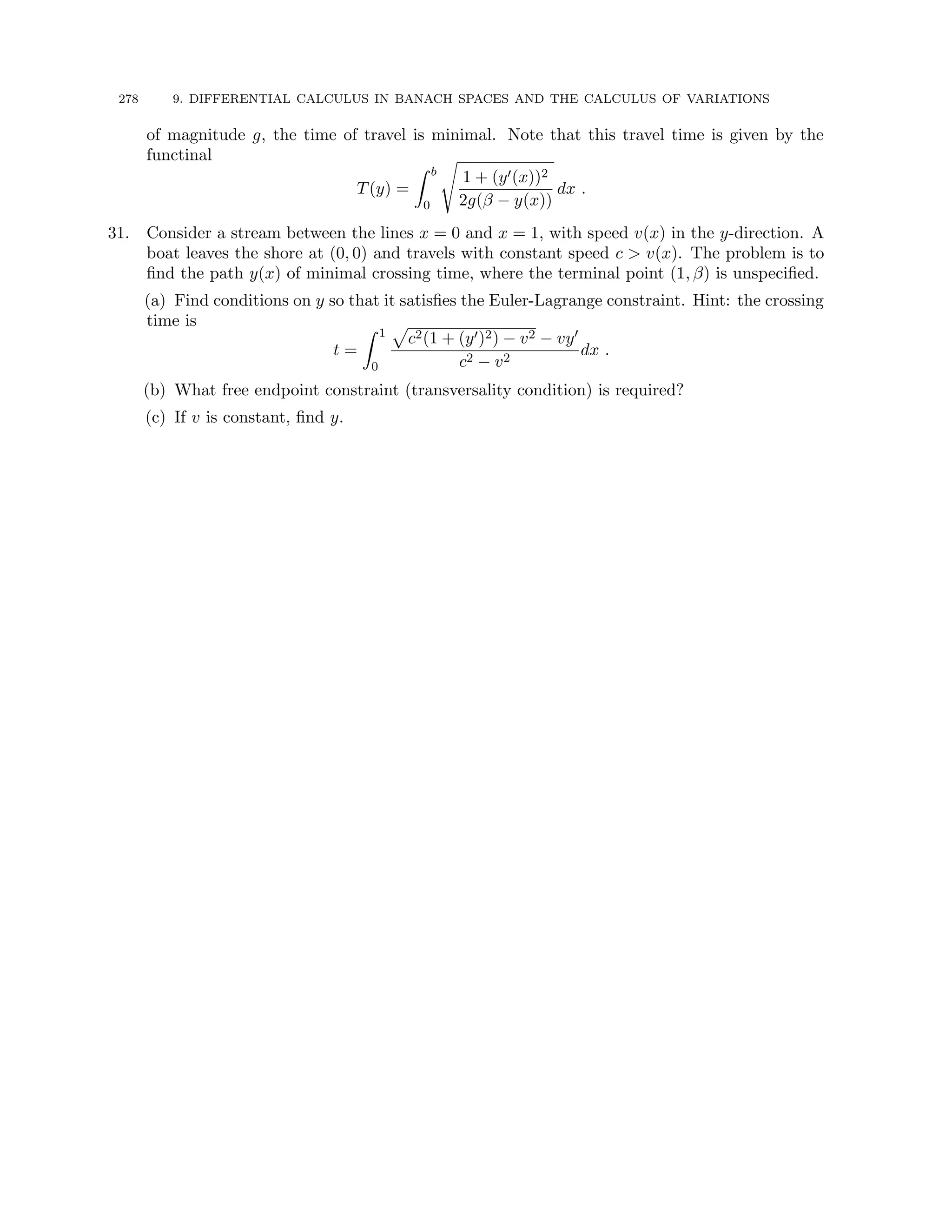 278 9. DIFFERENTIAL CALCULUS IN BANACH SPACES AND THE CALCULUS OF VARIATIONS
of magnitude g, the time of travel is minimal. Note that this travel time is given by the
functinal
T(y) =
Z b
0
s
1 + (y0(x))2
2g(β − y(x))
dx .
31. Consider a stream between the lines x = 0 and x = 1, with speed v(x) in the y-direction. A
boat leaves the shore at (0, 0) and travels with constant speed c  v(x). The problem is to
find the path y(x) of minimal crossing time, where the terminal point (1, β) is unspecified.
(a) Find conditions on y so that it satisfies the Euler-Lagrange constraint. Hint: the crossing
time is
t =
Z 1
0
p
c2(1 + (y0)2) − v2 − vy0
c2 − v2
dx .
(b) What free endpoint constraint (transversality condition) is required?
(c) If v is constant, find y.
 