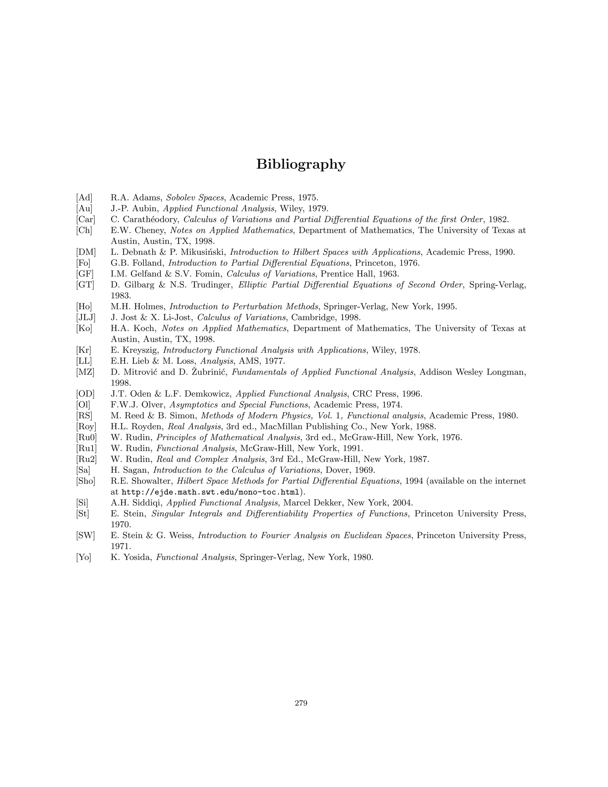 Bibliography
[Ad] R.A. Adams, Sobolev Spaces, Academic Press, 1975.
[Au] J.-P. Aubin, Applied Functional Analysis, Wiley, 1979.
[Car] C. Carathéodory, Calculus of Variations and Partial Differential Equations of the first Order, 1982.
[Ch] E.W. Cheney, Notes on Applied Mathematics, Department of Mathematics, The University of Texas at
Austin, Austin, TX, 1998.
[DM] L. Debnath  P. Mikusiński, Introduction to Hilbert Spaces with Applications, Academic Press, 1990.
[Fo] G.B. Folland, Introduction to Partial Differential Equations, Princeton, 1976.
[GF] I.M. Gelfand  S.V. Fomin, Calculus of Variations, Prentice Hall, 1963.
[GT] D. Gilbarg  N.S. Trudinger, Elliptic Partial Differential Equations of Second Order, Spring-Verlag,
1983.
[Ho] M.H. Holmes, Introduction to Perturbation Methods, Springer-Verlag, New York, 1995.
[JLJ] J. Jost  X. Li-Jost, Calculus of Variations, Cambridge, 1998.
[Ko] H.A. Koch, Notes on Applied Mathematics, Department of Mathematics, The University of Texas at
Austin, Austin, TX, 1998.
[Kr] E. Kreyszig, Introductory Functional Analysis with Applications, Wiley, 1978.
[LL] E.H. Lieb  M. Loss, Analysis, AMS, 1977.
[MZ] D. Mitrović and D. Žubrinić, Fundamentals of Applied Functional Analysis, Addison Wesley Longman,
1998.
[OD] J.T. Oden  L.F. Demkowicz, Applied Functional Analysis, CRC Press, 1996.
[Ol] F.W.J. Olver, Asymptotics and Special Functions, Academic Press, 1974.
[RS] M. Reed  B. Simon, Methods of Modern Physics, Vol. 1, Functional analysis, Academic Press, 1980.
[Roy] H.L. Royden, Real Analysis, 3rd ed., MacMillan Publishing Co., New York, 1988.
[Ru0] W. Rudin, Principles of Mathematical Analysis, 3rd ed., McGraw-Hill, New York, 1976.
[Ru1] W. Rudin, Functional Analysis, McGraw-Hill, New York, 1991.
[Ru2] W. Rudin, Real and Complex Analysis, 3rd Ed., McGraw-Hill, New York, 1987.
[Sa] H. Sagan, Introduction to the Calculus of Variations, Dover, 1969.
[Sho] R.E. Showalter, Hilbert Space Methods for Partial Differential Equations, 1994 (available on the internet
at http://ejde.math.swt.edu/mono-toc.html).
[Si] A.H. Siddiqi, Applied Functional Analysis, Marcel Dekker, New York, 2004.
[St] E. Stein, Singular Integrals and Differentiability Properties of Functions, Princeton University Press,
1970.
[SW] E. Stein  G. Weiss, Introduction to Fourier Analysis on Euclidean Spaces, Princeton University Press,
1971.
[Yo] K. Yosida, Functional Analysis, Springer-Verlag, New York, 1980.
279
 