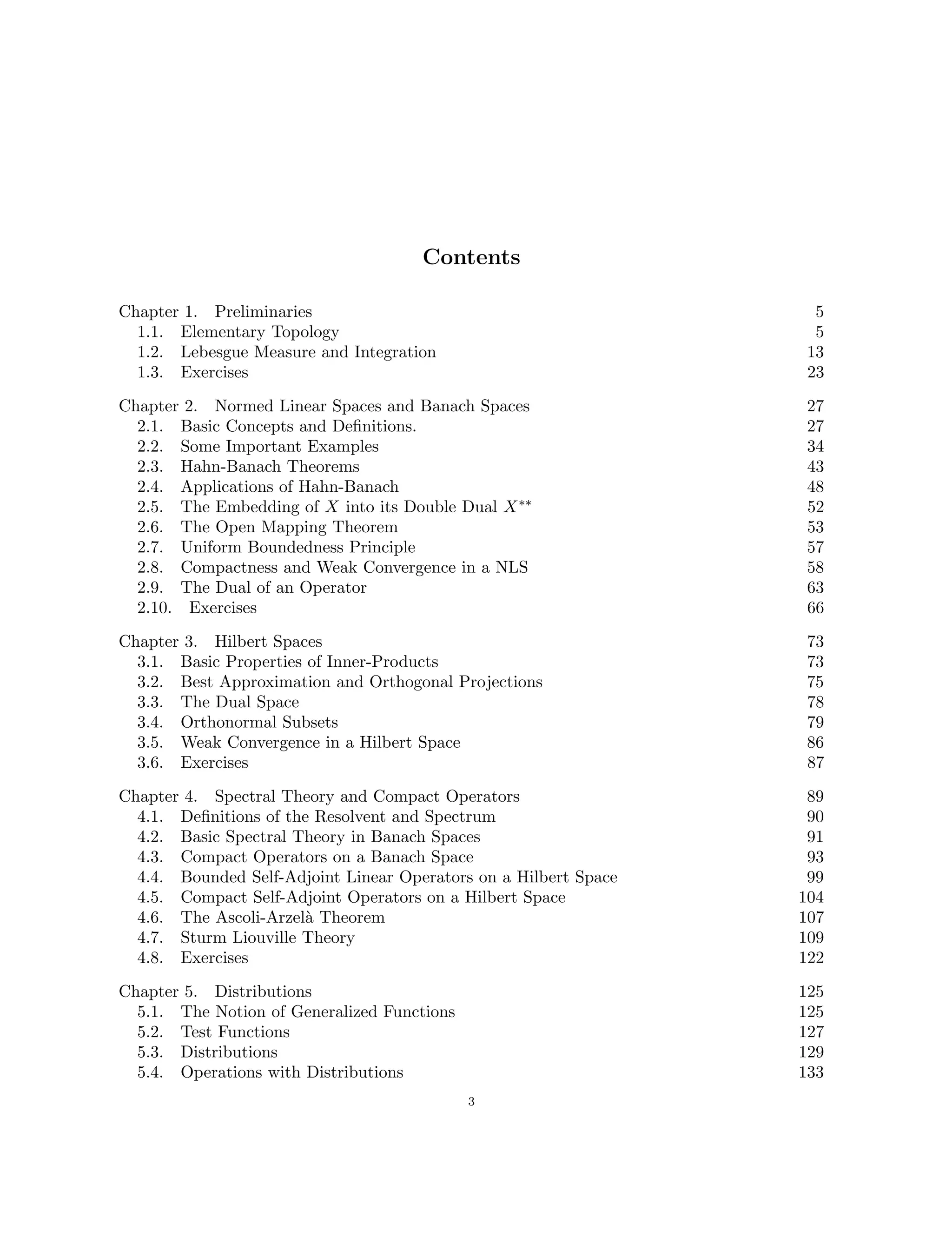 Contents
Chapter 1. Preliminaries 5
1.1. Elementary Topology 5
1.2. Lebesgue Measure and Integration 13
1.3. Exercises 23
Chapter 2. Normed Linear Spaces and Banach Spaces 27
2.1. Basic Concepts and Definitions. 27
2.2. Some Important Examples 34
2.3. Hahn-Banach Theorems 43
2.4. Applications of Hahn-Banach 48
2.5. The Embedding of X into its Double Dual X∗∗ 52
2.6. The Open Mapping Theorem 53
2.7. Uniform Boundedness Principle 57
2.8. Compactness and Weak Convergence in a NLS 58
2.9. The Dual of an Operator 63
2.10. Exercises 66
Chapter 3. Hilbert Spaces 73
3.1. Basic Properties of Inner-Products 73
3.2. Best Approximation and Orthogonal Projections 75
3.3. The Dual Space 78
3.4. Orthonormal Subsets 79
3.5. Weak Convergence in a Hilbert Space 86
3.6. Exercises 87
Chapter 4. Spectral Theory and Compact Operators 89
4.1. Definitions of the Resolvent and Spectrum 90
4.2. Basic Spectral Theory in Banach Spaces 91
4.3. Compact Operators on a Banach Space 93
4.4. Bounded Self-Adjoint Linear Operators on a Hilbert Space 99
4.5. Compact Self-Adjoint Operators on a Hilbert Space 104
4.6. The Ascoli-Arzelà Theorem 107
4.7. Sturm Liouville Theory 109
4.8. Exercises 122
Chapter 5. Distributions 125
5.1. The Notion of Generalized Functions 125
5.2. Test Functions 127
5.3. Distributions 129
5.4. Operations with Distributions 133
3
 