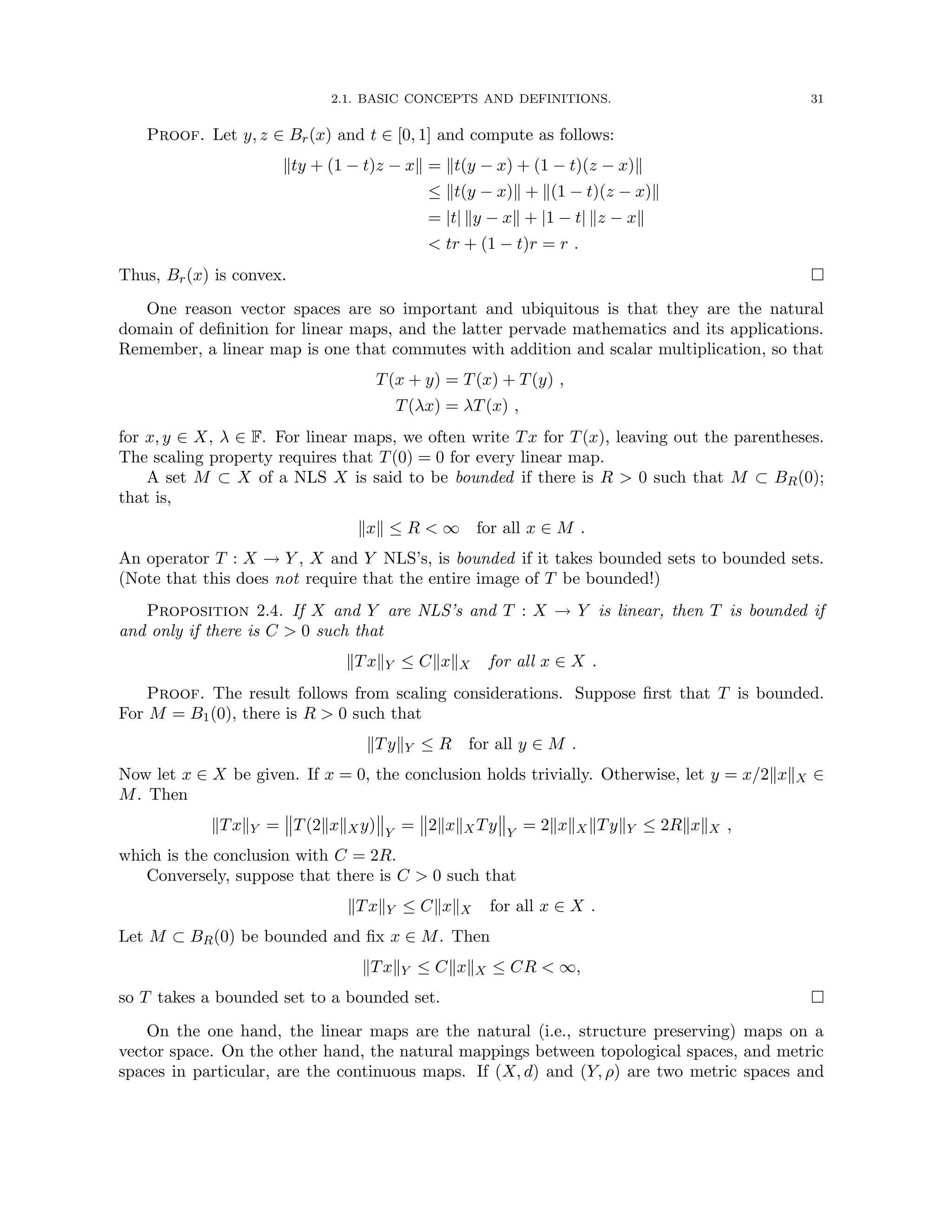 2.1. BASIC CONCEPTS AND DEFINITIONS. 31
Proof. Let y, z ∈ Br(x) and t ∈ [0, 1] and compute as follows:
kty + (1 − t)z − xk = kt(y − x) + (1 − t)(z − x)k
≤ kt(y − x)k + k(1 − t)(z − x)k
= |t| ky − xk + |1 − t| kz − xk
 tr + (1 − t)r = r .
Thus, Br(x) is convex. 
One reason vector spaces are so important and ubiquitous is that they are the natural
domain of definition for linear maps, and the latter pervade mathematics and its applications.
Remember, a linear map is one that commutes with addition and scalar multiplication, so that
T(x + y) = T(x) + T(y) ,
T(λx) = λT(x) ,
for x, y ∈ X, λ ∈ F. For linear maps, we often write Tx for T(x), leaving out the parentheses.
The scaling property requires that T(0) = 0 for every linear map.
A set M ⊂ X of a NLS X is said to be bounded if there is R  0 such that M ⊂ BR(0);
that is,
kxk ≤ R  ∞ for all x ∈ M .
An operator T : X → Y , X and Y NLS’s, is bounded if it takes bounded sets to bounded sets.
(Note that this does not require that the entire image of T be bounded!)
Proposition 2.4. If X and Y are NLS’s and T : X → Y is linear, then T is bounded if
and only if there is C  0 such that
kTxkY ≤ CkxkX for all x ∈ X .
Proof. The result follows from scaling considerations. Suppose first that T is bounded.
For M = B1(0), there is R  0 such that
kTykY ≤ R for all y ∈ M .
Now let x ∈ X be given. If x = 0, the conclusion holds trivially. Otherwise, let y = x/2kxkX ∈
M. Then
kTxkY = T(2kxkXy) Y
= 2kxkXTy Y
= 2kxkXkTykY ≤ 2RkxkX ,
which is the conclusion with C = 2R.
Conversely, suppose that there is C  0 such that
kTxkY ≤ CkxkX for all x ∈ X .
Let M ⊂ BR(0) be bounded and fix x ∈ M. Then
kTxkY ≤ CkxkX ≤ CR  ∞,
so T takes a bounded set to a bounded set. 
On the one hand, the linear maps are the natural (i.e., structure preserving) maps on a
vector space. On the other hand, the natural mappings between topological spaces, and metric
spaces in particular, are the continuous maps. If (X, d) and (Y, ρ) are two metric spaces and
 
