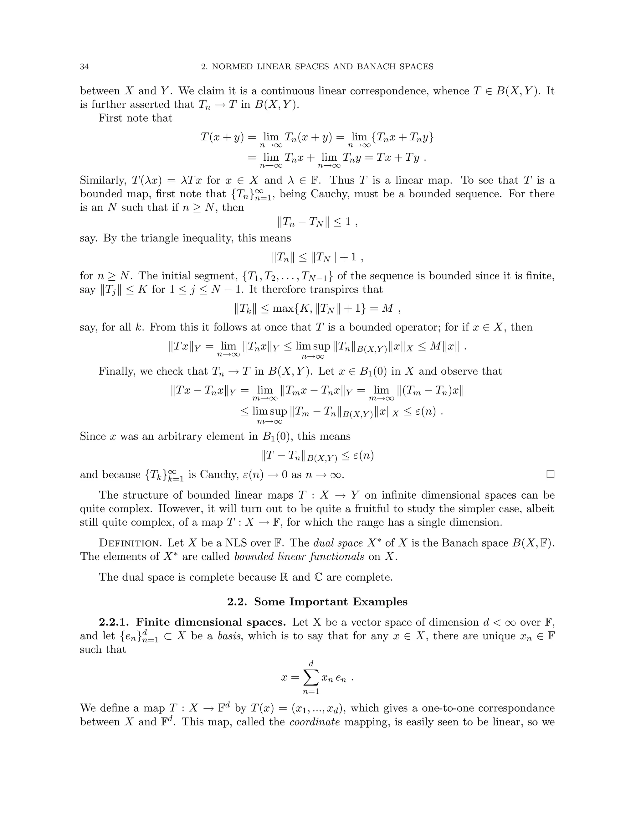 34 2. NORMED LINEAR SPACES AND BANACH SPACES
between X and Y . We claim it is a continuous linear correspondence, whence T ∈ B(X, Y ). It
is further asserted that Tn → T in B(X, Y ).
First note that
T(x + y) = lim
n→∞
Tn(x + y) = lim
n→∞
{Tnx + Tny}
= lim
n→∞
Tnx + lim
n→∞
Tny = Tx + Ty .
Similarly, T(λx) = λTx for x ∈ X and λ ∈ F. Thus T is a linear map. To see that T is a
bounded map, first note that {Tn}∞
n=1, being Cauchy, must be a bounded sequence. For there
is an N such that if n ≥ N, then
kTn − TN k ≤ 1 ,
say. By the triangle inequality, this means
kTnk ≤ kTN k + 1 ,
for n ≥ N. The initial segment, {T1, T2, . . . , TN−1} of the sequence is bounded since it is finite,
say kTjk ≤ K for 1 ≤ j ≤ N − 1. It therefore transpires that
kTkk ≤ max{K, kTN k + 1} = M ,
say, for all k. From this it follows at once that T is a bounded operator; for if x ∈ X, then
kTxkY = lim
n→∞
kTnxkY ≤ lim sup
n→∞
kTnkB(X,Y )kxkX ≤ Mkxk .
Finally, we check that Tn → T in B(X, Y ). Let x ∈ B1(0) in X and observe that
kTx − TnxkY = lim
m→∞
kTmx − TnxkY = lim
m→∞
k(Tm − Tn)xk
≤ lim sup
m→∞
kTm − TnkB(X,Y )kxkX ≤ ε(n) .
Since x was an arbitrary element in B1(0), this means
kT − TnkB(X,Y ) ≤ ε(n)
and because {Tk}∞
k=1 is Cauchy, ε(n) → 0 as n → ∞. 
The structure of bounded linear maps T : X → Y on infinite dimensional spaces can be
quite complex. However, it will turn out to be quite a fruitful to study the simpler case, albeit
still quite complex, of a map T : X → F, for which the range has a single dimension.
Definition. Let X be a NLS over F. The dual space X∗ of X is the Banach space B(X, F).
The elements of X∗ are called bounded linear functionals on X.
The dual space is complete because R and C are complete.
2.2. Some Important Examples
2.2.1. Finite dimensional spaces. Let X be a vector space of dimension d  ∞ over F,
and let {en}d
n=1 ⊂ X be a basis, which is to say that for any x ∈ X, there are unique xn ∈ F
such that
x =
d
X
n=1
xn en .
We define a map T : X → Fd by T(x) = (x1, ..., xd), which gives a one-to-one correspondance
between X and Fd. This map, called the coordinate mapping, is easily seen to be linear, so we
 