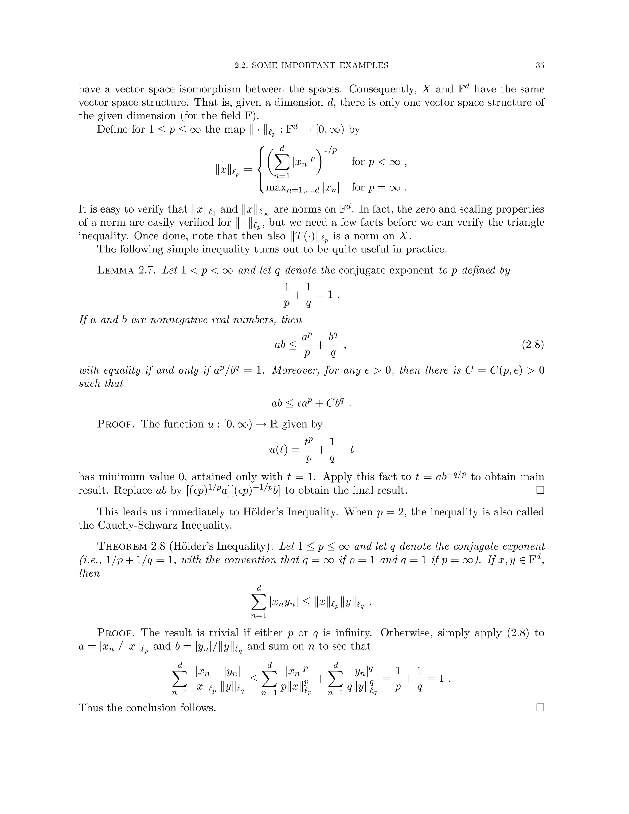 2.2. SOME IMPORTANT EXAMPLES 35
have a vector space isomorphism between the spaces. Consequently, X and Fd have the same
vector space structure. That is, given a dimension d, there is only one vector space structure of
the given dimension (for the field F).
Define for 1 ≤ p ≤ ∞ the map k · k`p : Fd → [0, ∞) by
kxk`p =





 d
X
n=1
|xn|p
1/p
for p  ∞ ,
maxn=1,...,d |xn| for p = ∞ .
It is easy to verify that kxk`1 and kxk`∞ are norms on Fd. In fact, the zero and scaling properties
of a norm are easily verified for k · k`p , but we need a few facts before we can verify the triangle
inequality. Once done, note that then also kT(·)k`p is a norm on X.
The following simple inequality turns out to be quite useful in practice.
Lemma 2.7. Let 1  p  ∞ and let q denote the conjugate exponent to p defined by
1
p
+
1
q
= 1 .
If a and b are nonnegative real numbers, then
ab ≤
ap
p
+
bq
q
, (2.8)
with equality if and only if ap/bq = 1. Moreover, for any   0, then there is C = C(p, )  0
such that
ab ≤ ap
+ Cbq
.
Proof. The function u : [0, ∞) → R given by
u(t) =
tp
p
+
1
q
− t
has minimum value 0, attained only with t = 1. Apply this fact to t = ab−q/p to obtain main
result. Replace ab by [(p)1/pa][(p)−1/pb] to obtain the final result. 
This leads us immediately to Hölder’s Inequality. When p = 2, the inequality is also called
the Cauchy-Schwarz Inequality.
Theorem 2.8 (Hölder’s Inequality). Let 1 ≤ p ≤ ∞ and let q denote the conjugate exponent
(i.e., 1/p + 1/q = 1, with the convention that q = ∞ if p = 1 and q = 1 if p = ∞). If x, y ∈ Fd,
then
d
X
n=1
|xnyn| ≤ kxk`p kyk`q .
Proof. The result is trivial if either p or q is infinity. Otherwise, simply apply (2.8) to
a = |xn|/kxk`p and b = |yn|/kyk`q and sum on n to see that
d
X
n=1
|xn|
kxk`p
|yn|
kyk`q
≤
d
X
n=1
|xn|p
pkxkp
`p
+
d
X
n=1
|yn|q
qkykq
`q
=
1
p
+
1
q
= 1 .
Thus the conclusion follows. 
 