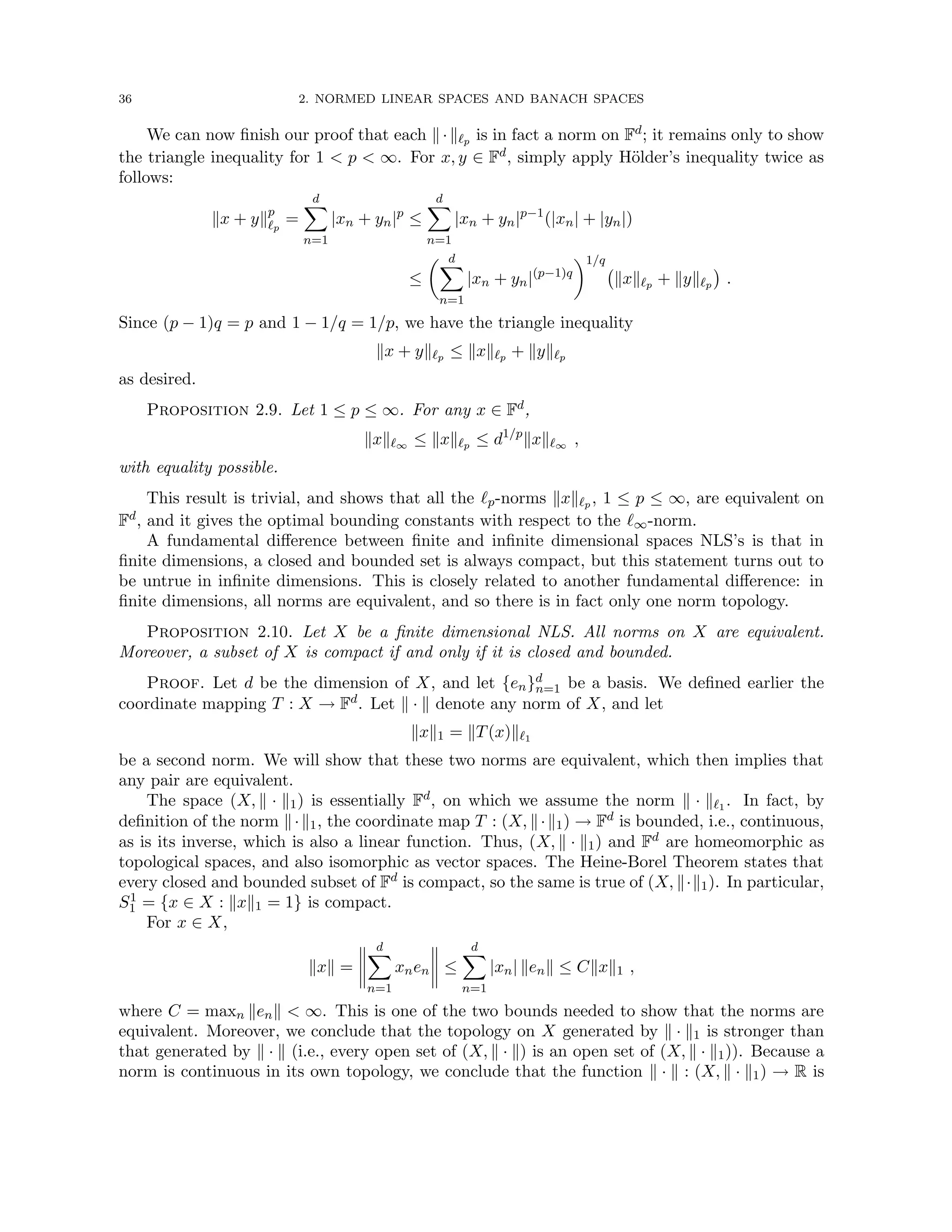 36 2. NORMED LINEAR SPACES AND BANACH SPACES
We can now finish our proof that each k·k`p is in fact a norm on Fd; it remains only to show
the triangle inequality for 1  p  ∞. For x, y ∈ Fd, simply apply Hölder’s inequality twice as
follows:
kx + ykp
`p
=
d
X
n=1
|xn + yn|p
≤
d
X
n=1
|xn + yn|p−1
(|xn| + |yn|)
≤
 d
X
n=1
|xn + yn|(p−1)q
1/q
kxk`p + kyk`p

.
Since (p − 1)q = p and 1 − 1/q = 1/p, we have the triangle inequality
kx + yk`p ≤ kxk`p + kyk`p
as desired.
Proposition 2.9. Let 1 ≤ p ≤ ∞. For any x ∈ Fd,
kxk`∞ ≤ kxk`p ≤ d1/p
kxk`∞ ,
with equality possible.
This result is trivial, and shows that all the `p-norms kxk`p , 1 ≤ p ≤ ∞, are equivalent on
Fd, and it gives the optimal bounding constants with respect to the `∞-norm.
A fundamental difference between finite and infinite dimensional spaces NLS’s is that in
finite dimensions, a closed and bounded set is always compact, but this statement turns out to
be untrue in infinite dimensions. This is closely related to another fundamental difference: in
finite dimensions, all norms are equivalent, and so there is in fact only one norm topology.
Proposition 2.10. Let X be a finite dimensional NLS. All norms on X are equivalent.
Moreover, a subset of X is compact if and only if it is closed and bounded.
Proof. Let d be the dimension of X, and let {en}d
n=1 be a basis. We defined earlier the
coordinate mapping T : X → Fd. Let k · k denote any norm of X, and let
kxk1 = kT(x)k`1
be a second norm. We will show that these two norms are equivalent, which then implies that
any pair are equivalent.
The space (X, k · k1) is essentially Fd, on which we assume the norm k · k`1 . In fact, by
definition of the norm k·k1, the coordinate map T : (X, k·k1) → Fd is bounded, i.e., continuous,
as is its inverse, which is also a linear function. Thus, (X, k · k1) and Fd are homeomorphic as
topological spaces, and also isomorphic as vector spaces. The Heine-Borel Theorem states that
every closed and bounded subset of Fd is compact, so the same is true of (X, k·k1). In particular,
S1
1 = {x ∈ X : kxk1 = 1} is compact.
For x ∈ X,
kxk =
d
X
n=1
xnen ≤
d
X
n=1
|xn| kenk ≤ Ckxk1 ,
where C = maxn kenk  ∞. This is one of the two bounds needed to show that the norms are
equivalent. Moreover, we conclude that the topology on X generated by k · k1 is stronger than
that generated by k · k (i.e., every open set of (X, k · k) is an open set of (X, k · k1)). Because a
norm is continuous in its own topology, we conclude that the function k · k : (X, k · k1) → R is
 