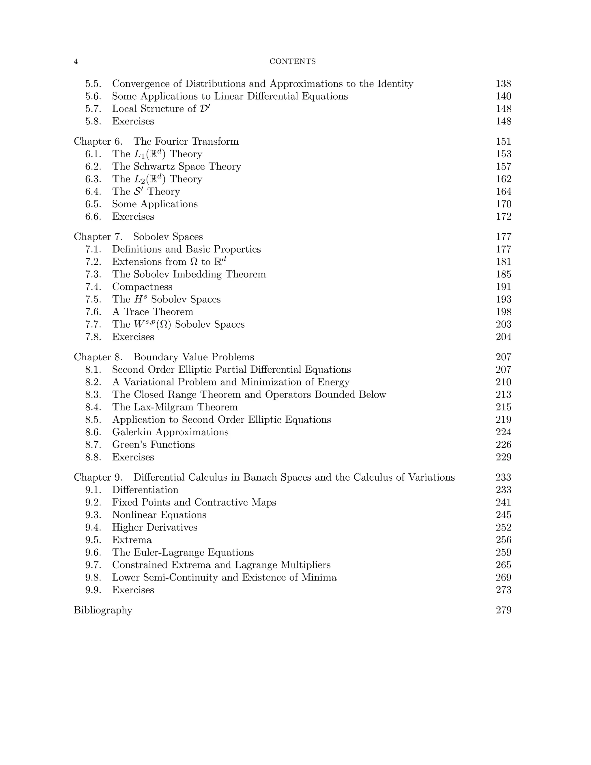 4 CONTENTS
5.5. Convergence of Distributions and Approximations to the Identity 138
5.6. Some Applications to Linear Differential Equations 140
5.7. Local Structure of D0 148
5.8. Exercises 148
Chapter 6. The Fourier Transform 151
6.1. The L1(Rd) Theory 153
6.2. The Schwartz Space Theory 157
6.3. The L2(Rd) Theory 162
6.4. The S0 Theory 164
6.5. Some Applications 170
6.6. Exercises 172
Chapter 7. Sobolev Spaces 177
7.1. Definitions and Basic Properties 177
7.2. Extensions from Ω to Rd 181
7.3. The Sobolev Imbedding Theorem 185
7.4. Compactness 191
7.5. The Hs Sobolev Spaces 193
7.6. A Trace Theorem 198
7.7. The Ws,p(Ω) Sobolev Spaces 203
7.8. Exercises 204
Chapter 8. Boundary Value Problems 207
8.1. Second Order Elliptic Partial Differential Equations 207
8.2. A Variational Problem and Minimization of Energy 210
8.3. The Closed Range Theorem and Operators Bounded Below 213
8.4. The Lax-Milgram Theorem 215
8.5. Application to Second Order Elliptic Equations 219
8.6. Galerkin Approximations 224
8.7. Green’s Functions 226
8.8. Exercises 229
Chapter 9. Differential Calculus in Banach Spaces and the Calculus of Variations 233
9.1. Differentiation 233
9.2. Fixed Points and Contractive Maps 241
9.3. Nonlinear Equations 245
9.4. Higher Derivatives 252
9.5. Extrema 256
9.6. The Euler-Lagrange Equations 259
9.7. Constrained Extrema and Lagrange Multipliers 265
9.8. Lower Semi-Continuity and Existence of Minima 269
9.9. Exercises 273
Bibliography 279
 