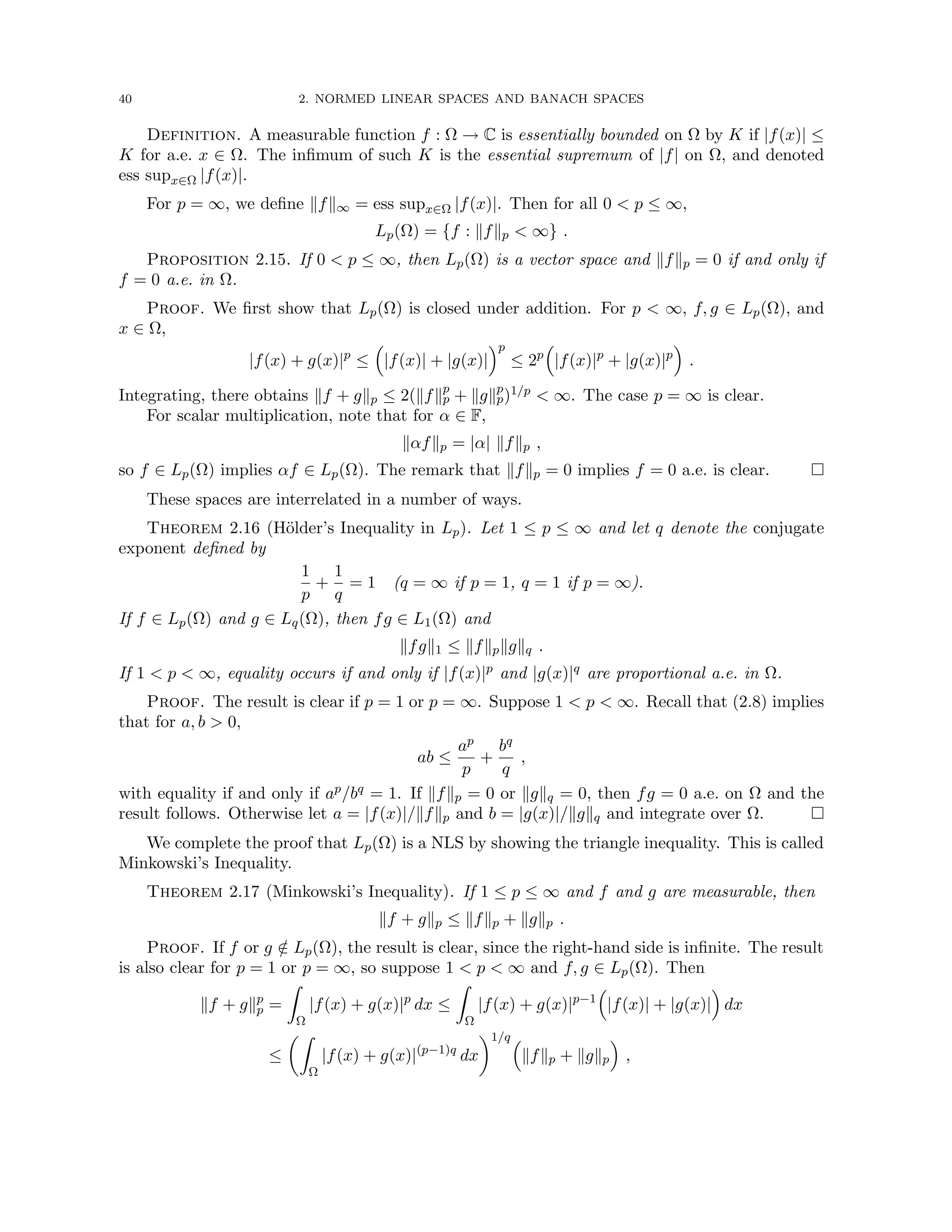 40 2. NORMED LINEAR SPACES AND BANACH SPACES
Definition. A measurable function f : Ω → C is essentially bounded on Ω by K if |f(x)| ≤
K for a.e. x ∈ Ω. The infimum of such K is the essential supremum of |f| on Ω, and denoted
ess supx∈Ω |f(x)|.
For p = ∞, we define kfk∞ = ess supx∈Ω |f(x)|. Then for all 0  p ≤ ∞,
Lp(Ω) = {f : kfkp  ∞} .
Proposition 2.15. If 0  p ≤ ∞, then Lp(Ω) is a vector space and kfkp = 0 if and only if
f = 0 a.e. in Ω.
Proof. We first show that Lp(Ω) is closed under addition. For p  ∞, f, g ∈ Lp(Ω), and
x ∈ Ω,
|f(x) + g(x)|p
≤

|f(x)| + |g(x)|
p
≤ 2p

|f(x)|p
+ |g(x)|p

.
Integrating, there obtains kf + gkp ≤ 2(kfkp
p + kgkp
p)1/p  ∞. The case p = ∞ is clear.
For scalar multiplication, note that for α ∈ F,
kαfkp = |α| kfkp ,
so f ∈ Lp(Ω) implies αf ∈ Lp(Ω). The remark that kfkp = 0 implies f = 0 a.e. is clear. 
These spaces are interrelated in a number of ways.
Theorem 2.16 (Hölder’s Inequality in Lp). Let 1 ≤ p ≤ ∞ and let q denote the conjugate
exponent defined by
1
p
+
1
q
= 1 (q = ∞ if p = 1, q = 1 if p = ∞).
If f ∈ Lp(Ω) and g ∈ Lq(Ω), then fg ∈ L1(Ω) and
kfgk1 ≤ kfkpkgkq .
If 1  p  ∞, equality occurs if and only if |f(x)|p and |g(x)|q are proportional a.e. in Ω.
Proof. The result is clear if p = 1 or p = ∞. Suppose 1  p  ∞. Recall that (2.8) implies
that for a, b  0,
ab ≤
ap
p
+
bq
q
,
with equality if and only if ap/bq = 1. If kfkp = 0 or kgkq = 0, then fg = 0 a.e. on Ω and the
result follows. Otherwise let a = |f(x)|/kfkp and b = |g(x)|/kgkq and integrate over Ω. 
We complete the proof that Lp(Ω) is a NLS by showing the triangle inequality. This is called
Minkowski’s Inequality.
Theorem 2.17 (Minkowski’s Inequality). If 1 ≤ p ≤ ∞ and f and g are measurable, then
kf + gkp ≤ kfkp + kgkp .
Proof. If f or g /
∈ Lp(Ω), the result is clear, since the right-hand side is infinite. The result
is also clear for p = 1 or p = ∞, so suppose 1  p  ∞ and f, g ∈ Lp(Ω). Then
kf + gkp
p =
Z
Ω
|f(x) + g(x)|p
dx ≤
Z
Ω
|f(x) + g(x)|p−1

|f(x)| + |g(x)|

dx
≤
Z
Ω
|f(x) + g(x)|(p−1)q
dx
1/q
kfkp + kgkp

,
 