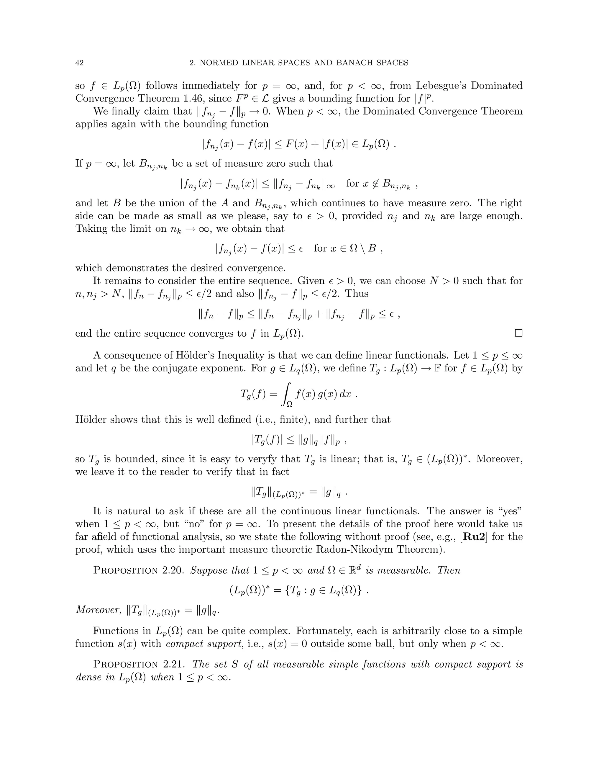 42 2. NORMED LINEAR SPACES AND BANACH SPACES
so f ∈ Lp(Ω) follows immediately for p = ∞, and, for p  ∞, from Lebesgue’s Dominated
Convergence Theorem 1.46, since Fp ∈ L gives a bounding function for |f|p.
We finally claim that kfnj − fkp → 0. When p  ∞, the Dominated Convergence Theorem
applies again with the bounding function
|fnj (x) − f(x)| ≤ F(x) + |f(x)| ∈ Lp(Ω) .
If p = ∞, let Bnj,nk
be a set of measure zero such that
|fnj (x) − fnk
(x)| ≤ kfnj − fnk
k∞ for x 6∈ Bnj,nk
,
and let B be the union of the A and Bnj,nk
, which continues to have measure zero. The right
side can be made as small as we please, say to   0, provided nj and nk are large enough.
Taking the limit on nk → ∞, we obtain that
|fnj (x) − f(x)| ≤  for x ∈ Ω  B ,
which demonstrates the desired convergence.
It remains to consider the entire sequence. Given   0, we can choose N  0 such that for
n, nj  N, kfn − fnj kp ≤ /2 and also kfnj − fkp ≤ /2. Thus
kfn − fkp ≤ kfn − fnj kp + kfnj − fkp ≤  ,
end the entire sequence converges to f in Lp(Ω). 
A consequence of Hölder’s Inequality is that we can define linear functionals. Let 1 ≤ p ≤ ∞
and let q be the conjugate exponent. For g ∈ Lq(Ω), we define Tg : Lp(Ω) → F for f ∈ Lp(Ω) by
Tg(f) =
Z
Ω
f(x) g(x) dx .
Hölder shows that this is well defined (i.e., finite), and further that
|Tg(f)| ≤ kgkqkfkp ,
so Tg is bounded, since it is easy to veryfy that Tg is linear; that is, Tg ∈ (Lp(Ω))∗. Moreover,
we leave it to the reader to verify that in fact
kTgk(Lp(Ω))∗ = kgkq .
It is natural to ask if these are all the continuous linear functionals. The answer is “yes”
when 1 ≤ p  ∞, but “no” for p = ∞. To present the details of the proof here would take us
far afield of functional analysis, so we state the following without proof (see, e.g., [Ru2] for the
proof, which uses the important measure theoretic Radon-Nikodym Theorem).
Proposition 2.20. Suppose that 1 ≤ p  ∞ and Ω ∈ Rd is measurable. Then
(Lp(Ω))∗
= {Tg : g ∈ Lq(Ω)} .
Moreover, kTgk(Lp(Ω))∗ = kgkq.
Functions in Lp(Ω) can be quite complex. Fortunately, each is arbitrarily close to a simple
function s(x) with compact support, i.e., s(x) = 0 outside some ball, but only when p  ∞.
Proposition 2.21. The set S of all measurable simple functions with compact support is
dense in Lp(Ω) when 1 ≤ p  ∞.
 
