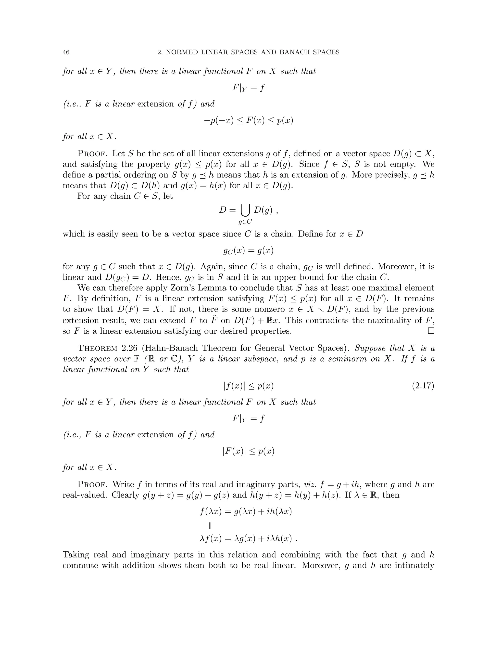 46 2. NORMED LINEAR SPACES AND BANACH SPACES
for all x ∈ Y , then there is a linear functional F on X such that
F|Y = f
(i.e., F is a linear extension of f) and
−p(−x) ≤ F(x) ≤ p(x)
for all x ∈ X.
Proof. Let S be the set of all linear extensions g of f, defined on a vector space D(g) ⊂ X,
and satisfying the property g(x) ≤ p(x) for all x ∈ D(g). Since f ∈ S, S is not empty. We
define a partial ordering on S by g  h means that h is an extension of g. More precisely, g  h
means that D(g) ⊂ D(h) and g(x) = h(x) for all x ∈ D(g).
For any chain C ∈ S, let
D =
[
g∈C
D(g) ,
which is easily seen to be a vector space since C is a chain. Define for x ∈ D
gC(x) = g(x)
for any g ∈ C such that x ∈ D(g). Again, since C is a chain, gC is well defined. Moreover, it is
linear and D(gC) = D. Hence, gC is in S and it is an upper bound for the chain C.
We can therefore apply Zorn’s Lemma to conclude that S has at least one maximal element
F. By definition, F is a linear extension satisfying F(x) ≤ p(x) for all x ∈ D(F). It remains
to show that D(F) = X. If not, there is some nonzero x ∈ X r D(F), and by the previous
extension result, we can extend F to F̃ on D(F) + Rx. This contradicts the maximality of F,
so F is a linear extension satisfying our desired properties. 
Theorem 2.26 (Hahn-Banach Theorem for General Vector Spaces). Suppose that X is a
vector space over F ( R or C), Y is a linear subspace, and p is a seminorm on X. If f is a
linear functional on Y such that
|f(x)| ≤ p(x) (2.17)
for all x ∈ Y , then there is a linear functional F on X such that
F|Y = f
(i.e., F is a linear extension of f) and
|F(x)| ≤ p(x)
for all x ∈ X.
Proof. Write f in terms of its real and imaginary parts, viz. f = g + ih, where g and h are
real-valued. Clearly g(y + z) = g(y) + g(z) and h(y + z) = h(y) + h(z). If λ ∈ R, then
f(λx) = g(λx) + ih(λx)
k
λf(x) = λg(x) + iλh(x) .
Taking real and imaginary parts in this relation and combining with the fact that g and h
commute with addition shows them both to be real linear. Moreover, g and h are intimately
 