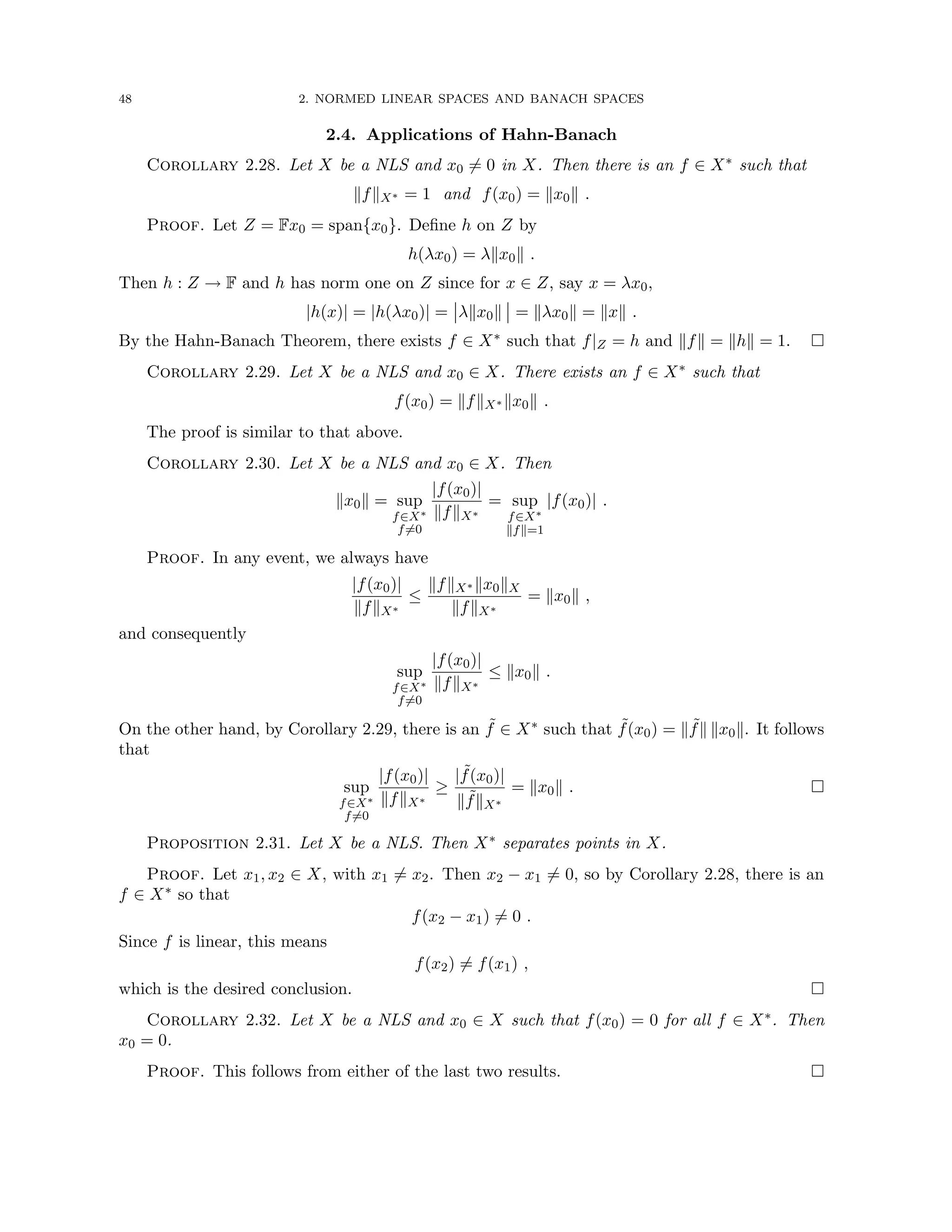 48 2. NORMED LINEAR SPACES AND BANACH SPACES
2.4. Applications of Hahn-Banach
Corollary 2.28. Let X be a NLS and x0 6= 0 in X. Then there is an f ∈ X∗ such that
kfkX∗ = 1 and f(x0) = kx0k .
Proof. Let Z = Fx0 = span{x0}. Define h on Z by
h(λx0) = λkx0k .
Then h : Z → F and h has norm one on Z since for x ∈ Z, say x = λx0,
|h(x)| = |h(λx0)| = λkx0k = kλx0k = kxk .
By the Hahn-Banach Theorem, there exists f ∈ X∗ such that f|Z = h and kfk = khk = 1. 
Corollary 2.29. Let X be a NLS and x0 ∈ X. There exists an f ∈ X∗ such that
f(x0) = kfkX∗ kx0k .
The proof is similar to that above.
Corollary 2.30. Let X be a NLS and x0 ∈ X. Then
kx0k = sup
f∈X∗
f6=0
|f(x0)|
kfkX∗
= sup
f∈X∗
kfk=1
|f(x0)| .
Proof. In any event, we always have
|f(x0)|
kfkX∗
≤
kfkX∗ kx0kX
kfkX∗
= kx0k ,
and consequently
sup
f∈X∗
f6=0
|f(x0)|
kfkX∗
≤ kx0k .
On the other hand, by Corollary 2.29, there is an ˜
f ∈ X∗ such that ˜
f(x0) = k ˜
fk kx0k. It follows
that
sup
f∈X∗
f6=0
|f(x0)|
kfkX∗
≥
| ˜
f(x0)|
k ˜
fkX∗
= kx0k . 
Proposition 2.31. Let X be a NLS. Then X∗ separates points in X.
Proof. Let x1, x2 ∈ X, with x1 6= x2. Then x2 − x1 6= 0, so by Corollary 2.28, there is an
f ∈ X∗ so that
f(x2 − x1) 6= 0 .
Since f is linear, this means
f(x2) 6= f(x1) ,
which is the desired conclusion. 
Corollary 2.32. Let X be a NLS and x0 ∈ X such that f(x0) = 0 for all f ∈ X∗. Then
x0 = 0.
Proof. This follows from either of the last two results. 
 