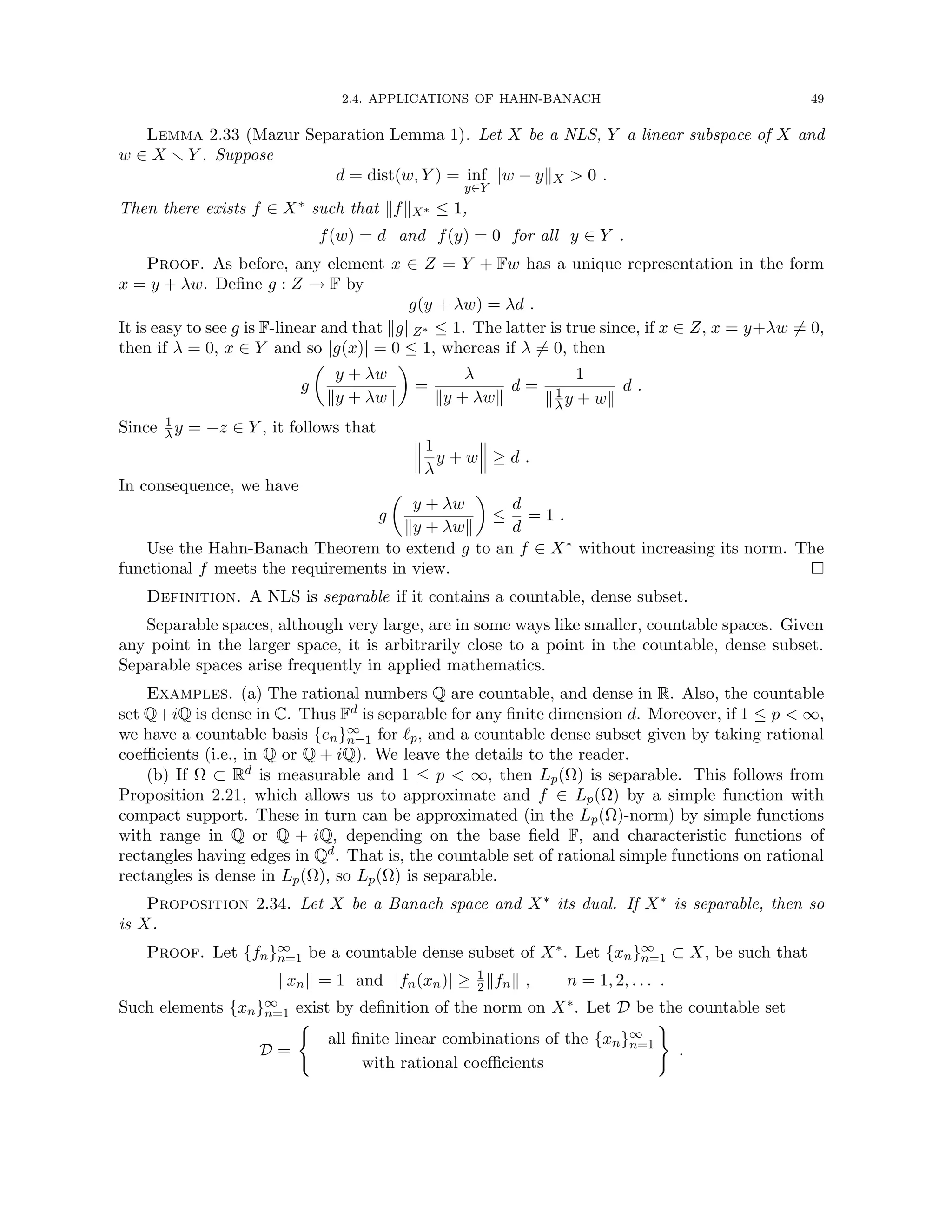 2.4. APPLICATIONS OF HAHN-BANACH 49
Lemma 2.33 (Mazur Separation Lemma 1). Let X be a NLS, Y a linear subspace of X and
w ∈ X r Y . Suppose
d = dist(w, Y ) = inf
y∈Y
kw − ykX  0 .
Then there exists f ∈ X∗ such that kfkX∗ ≤ 1,
f(w) = d and f(y) = 0 for all y ∈ Y .
Proof. As before, any element x ∈ Z = Y + Fw has a unique representation in the form
x = y + λw. Define g : Z → F by
g(y + λw) = λd .
It is easy to see g is F-linear and that kgkZ∗ ≤ 1. The latter is true since, if x ∈ Z, x = y+λw 6= 0,
then if λ = 0, x ∈ Y and so |g(x)| = 0 ≤ 1, whereas if λ 6= 0, then
g

y + λw
ky + λwk

=
λ
ky + λwk
d =
1
k1
λy + wk
d .
Since 1
λy = −z ∈ Y , it follows that
1
λ
y + w ≥ d .
In consequence, we have
g

y + λw
ky + λwk

≤
d
d
= 1 .
Use the Hahn-Banach Theorem to extend g to an f ∈ X∗ without increasing its norm. The
functional f meets the requirements in view. 
Definition. A NLS is separable if it contains a countable, dense subset.
Separable spaces, although very large, are in some ways like smaller, countable spaces. Given
any point in the larger space, it is arbitrarily close to a point in the countable, dense subset.
Separable spaces arise frequently in applied mathematics.
Examples. (a) The rational numbers Q are countable, and dense in R. Also, the countable
set Q+iQ is dense in C. Thus Fd is separable for any finite dimension d. Moreover, if 1 ≤ p  ∞,
we have a countable basis {en}∞
n=1 for `p, and a countable dense subset given by taking rational
coefficients (i.e., in Q or Q + iQ). We leave the details to the reader.
(b) If Ω ⊂ Rd is measurable and 1 ≤ p  ∞, then Lp(Ω) is separable. This follows from
Proposition 2.21, which allows us to approximate and f ∈ Lp(Ω) by a simple function with
compact support. These in turn can be approximated (in the Lp(Ω)-norm) by simple functions
with range in Q or Q + iQ, depending on the base field F, and characteristic functions of
rectangles having edges in Qd. That is, the countable set of rational simple functions on rational
rectangles is dense in Lp(Ω), so Lp(Ω) is separable.
Proposition 2.34. Let X be a Banach space and X∗ its dual. If X∗ is separable, then so
is X.
Proof. Let {fn}∞
n=1 be a countable dense subset of X∗. Let {xn}∞
n=1 ⊂ X, be such that
kxnk = 1 and |fn(xn)| ≥ 1
2kfnk , n = 1, 2, . . . .
Such elements {xn}∞
n=1 exist by definition of the norm on X∗. Let D be the countable set
D =
(
all finite linear combinations of the {xn}∞
n=1
with rational coefficients
)
.
 