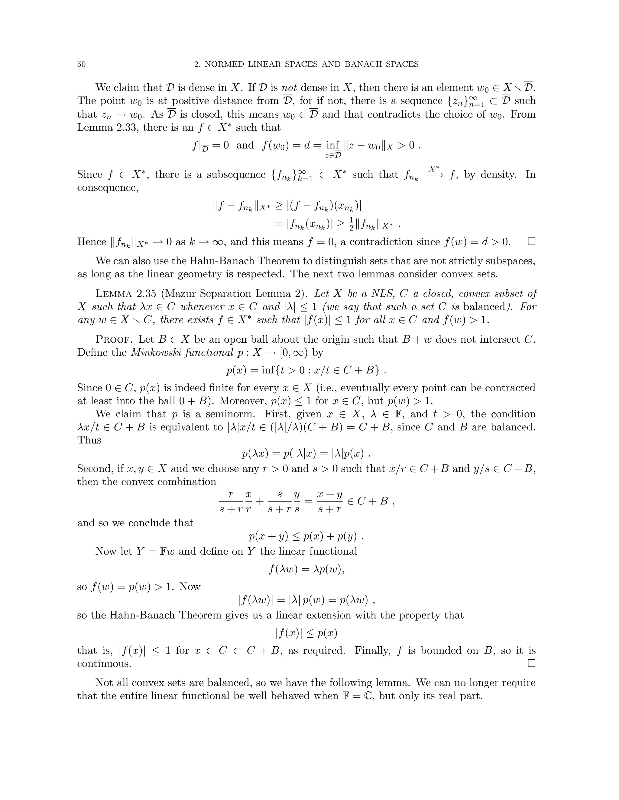 50 2. NORMED LINEAR SPACES AND BANACH SPACES
We claim that D is dense in X. If D is not dense in X, then there is an element w0 ∈ X rD.
The point w0 is at positive distance from D, for if not, there is a sequence {zn}∞
n=1 ⊂ D such
that zn → w0. As D is closed, this means w0 ∈ D and that contradicts the choice of w0. From
Lemma 2.33, there is an f ∈ X∗ such that
f|D = 0 and f(w0) = d = inf
z∈D
kz − w0kX  0 .
Since f ∈ X∗, there is a subsequence {fnk
}∞
k=1 ⊂ X∗ such that fnk
X∗
−
−
→ f, by density. In
consequence,
kf − fnk
kX∗ ≥ |(f − fnk
)(xnk
)|
= |fnk
(xnk
)| ≥ 1
2kfnk
kX∗ .
Hence kfnk
kX∗ → 0 as k → ∞, and this means f = 0, a contradiction since f(w) = d  0. 
We can also use the Hahn-Banach Theorem to distinguish sets that are not strictly subspaces,
as long as the linear geometry is respected. The next two lemmas consider convex sets.
Lemma 2.35 (Mazur Separation Lemma 2). Let X be a NLS, C a closed, convex subset of
X such that λx ∈ C whenever x ∈ C and |λ| ≤ 1 (we say that such a set C is balanced). For
any w ∈ X r C, there exists f ∈ X∗ such that |f(x)| ≤ 1 for all x ∈ C and f(w)  1.
Proof. Let B ∈ X be an open ball about the origin such that B + w does not intersect C.
Define the Minkowski functional p : X → [0, ∞) by
p(x) = inf{t  0 : x/t ∈ C + B} .
Since 0 ∈ C, p(x) is indeed finite for every x ∈ X (i.e., eventually every point can be contracted
at least into the ball 0 + B). Moreover, p(x) ≤ 1 for x ∈ C, but p(w)  1.
We claim that p is a seminorm. First, given x ∈ X, λ ∈ F, and t  0, the condition
λx/t ∈ C + B is equivalent to |λ|x/t ∈ (|λ|/λ)(C + B) = C + B, since C and B are balanced.
Thus
p(λx) = p(|λ|x) = |λ|p(x) .
Second, if x, y ∈ X and we choose any r  0 and s  0 such that x/r ∈ C +B and y/s ∈ C +B,
then the convex combination
r
s + r
x
r
+
s
s + r
y
s
=
x + y
s + r
∈ C + B ,
and so we conclude that
p(x + y) ≤ p(x) + p(y) .
Now let Y = Fw and define on Y the linear functional
f(λw) = λp(w),
so f(w) = p(w)  1. Now
|f(λw)| = |λ| p(w) = p(λw) ,
so the Hahn-Banach Theorem gives us a linear extension with the property that
|f(x)| ≤ p(x)
that is, |f(x)| ≤ 1 for x ∈ C ⊂ C + B, as required. Finally, f is bounded on B, so it is
continuous. 
Not all convex sets are balanced, so we have the following lemma. We can no longer require
that the entire linear functional be well behaved when F = C, but only its real part.
 