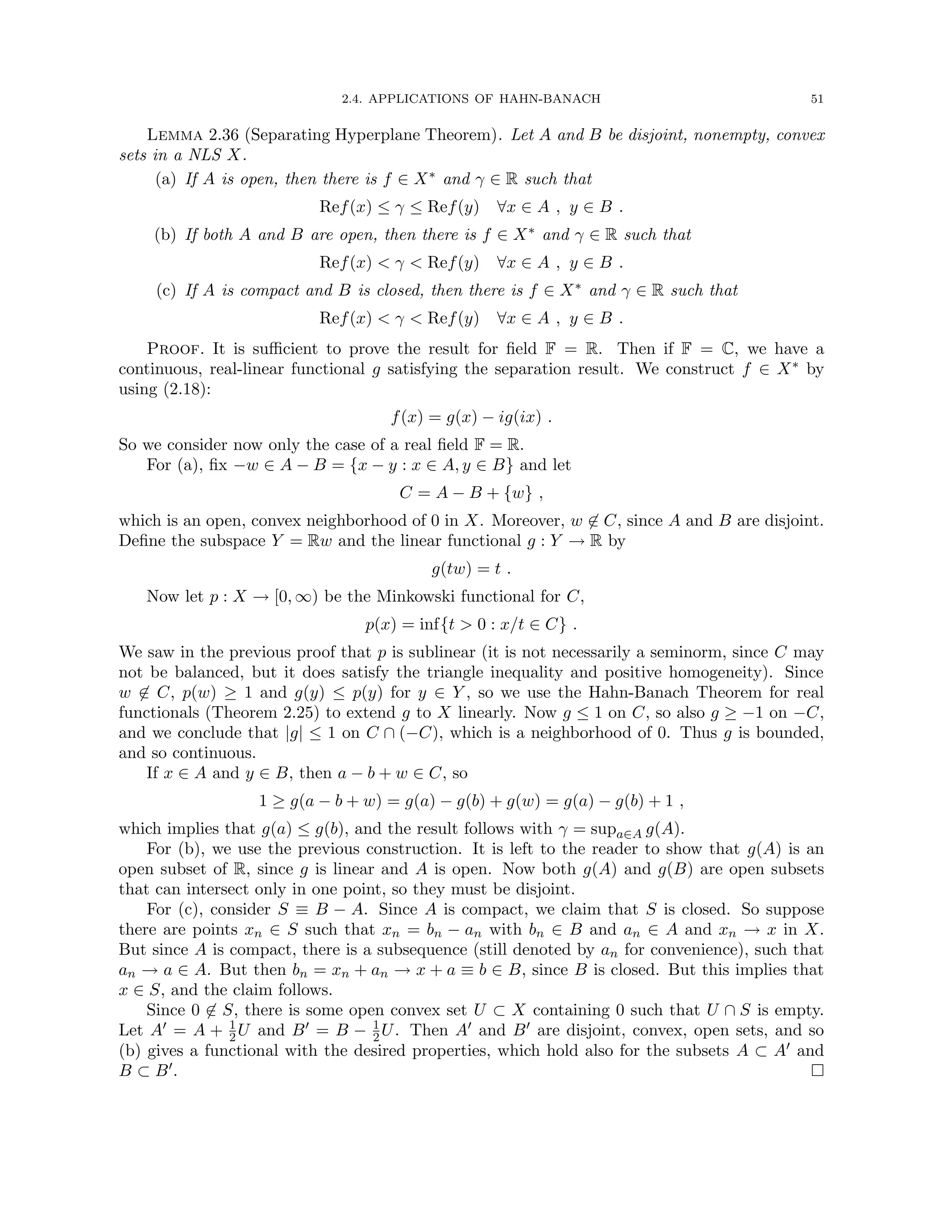 2.4. APPLICATIONS OF HAHN-BANACH 51
Lemma 2.36 (Separating Hyperplane Theorem). Let A and B be disjoint, nonempty, convex
sets in a NLS X.
(a) If A is open, then there is f ∈ X∗ and γ ∈ R such that
Ref(x) ≤ γ ≤ Ref(y) ∀x ∈ A , y ∈ B .
(b) If both A and B are open, then there is f ∈ X∗ and γ ∈ R such that
Ref(x)  γ  Ref(y) ∀x ∈ A , y ∈ B .
(c) If A is compact and B is closed, then there is f ∈ X∗ and γ ∈ R such that
Ref(x)  γ  Ref(y) ∀x ∈ A , y ∈ B .
Proof. It is sufficient to prove the result for field F = R. Then if F = C, we have a
continuous, real-linear functional g satisfying the separation result. We construct f ∈ X∗ by
using (2.18):
f(x) = g(x) − ig(ix) .
So we consider now only the case of a real field F = R.
For (a), fix −w ∈ A − B = {x − y : x ∈ A, y ∈ B} and let
C = A − B + {w} ,
which is an open, convex neighborhood of 0 in X. Moreover, w 6∈ C, since A and B are disjoint.
Define the subspace Y = Rw and the linear functional g : Y → R by
g(tw) = t .
Now let p : X → [0, ∞) be the Minkowski functional for C,
p(x) = inf{t  0 : x/t ∈ C} .
We saw in the previous proof that p is sublinear (it is not necessarily a seminorm, since C may
not be balanced, but it does satisfy the triangle inequality and positive homogeneity). Since
w 6∈ C, p(w) ≥ 1 and g(y) ≤ p(y) for y ∈ Y , so we use the Hahn-Banach Theorem for real
functionals (Theorem 2.25) to extend g to X linearly. Now g ≤ 1 on C, so also g ≥ −1 on −C,
and we conclude that |g| ≤ 1 on C ∩ (−C), which is a neighborhood of 0. Thus g is bounded,
and so continuous.
If x ∈ A and y ∈ B, then a − b + w ∈ C, so
1 ≥ g(a − b + w) = g(a) − g(b) + g(w) = g(a) − g(b) + 1 ,
which implies that g(a) ≤ g(b), and the result follows with γ = supa∈A g(A).
For (b), we use the previous construction. It is left to the reader to show that g(A) is an
open subset of R, since g is linear and A is open. Now both g(A) and g(B) are open subsets
that can intersect only in one point, so they must be disjoint.
For (c), consider S ≡ B − A. Since A is compact, we claim that S is closed. So suppose
there are points xn ∈ S such that xn = bn − an with bn ∈ B and an ∈ A and xn → x in X.
But since A is compact, there is a subsequence (still denoted by an for convenience), such that
an → a ∈ A. But then bn = xn + an → x + a ≡ b ∈ B, since B is closed. But this implies that
x ∈ S, and the claim follows.
Since 0 6∈ S, there is some open convex set U ⊂ X containing 0 such that U ∩ S is empty.
Let A0 = A + 1
2U and B0 = B − 1
2U. Then A0 and B0 are disjoint, convex, open sets, and so
(b) gives a functional with the desired properties, which hold also for the subsets A ⊂ A0 and
B ⊂ B0. 
 