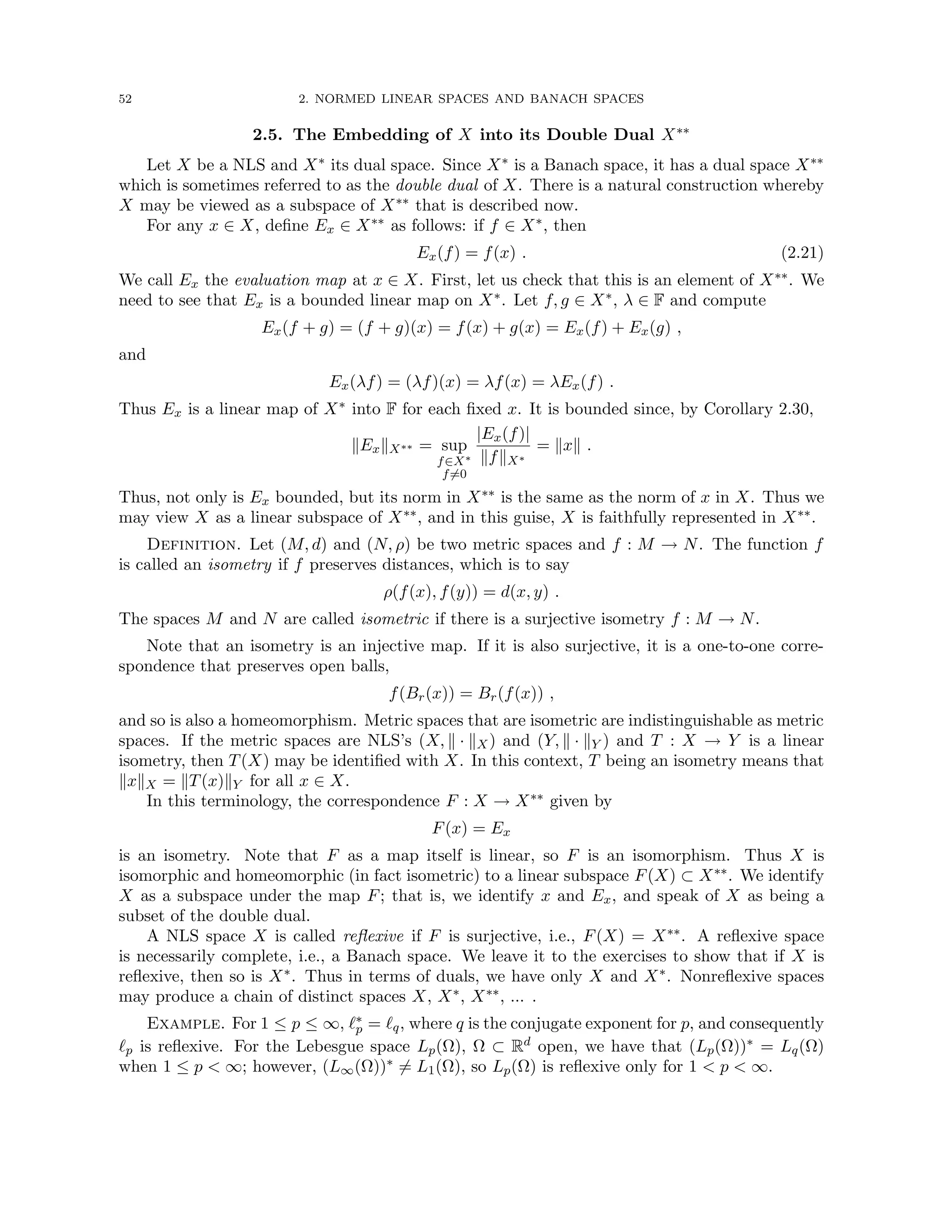 52 2. NORMED LINEAR SPACES AND BANACH SPACES
2.5. The Embedding of X into its Double Dual X∗∗
Let X be a NLS and X∗ its dual space. Since X∗ is a Banach space, it has a dual space X∗∗
which is sometimes referred to as the double dual of X. There is a natural construction whereby
X may be viewed as a subspace of X∗∗ that is described now.
For any x ∈ X, define Ex ∈ X∗∗ as follows: if f ∈ X∗, then
Ex(f) = f(x) . (2.21)
We call Ex the evaluation map at x ∈ X. First, let us check that this is an element of X∗∗. We
need to see that Ex is a bounded linear map on X∗. Let f, g ∈ X∗, λ ∈ F and compute
Ex(f + g) = (f + g)(x) = f(x) + g(x) = Ex(f) + Ex(g) ,
and
Ex(λf) = (λf)(x) = λf(x) = λEx(f) .
Thus Ex is a linear map of X∗ into F for each fixed x. It is bounded since, by Corollary 2.30,
kExkX∗∗ = sup
f∈X∗
f6=0
|Ex(f)|
kfkX∗
= kxk .
Thus, not only is Ex bounded, but its norm in X∗∗ is the same as the norm of x in X. Thus we
may view X as a linear subspace of X∗∗, and in this guise, X is faithfully represented in X∗∗.
Definition. Let (M, d) and (N, ρ) be two metric spaces and f : M → N. The function f
is called an isometry if f preserves distances, which is to say
ρ(f(x), f(y)) = d(x, y) .
The spaces M and N are called isometric if there is a surjective isometry f : M → N.
Note that an isometry is an injective map. If it is also surjective, it is a one-to-one corre-
spondence that preserves open balls,
f(Br(x)) = Br(f(x)) ,
and so is also a homeomorphism. Metric spaces that are isometric are indistinguishable as metric
spaces. If the metric spaces are NLS’s (X, k · kX) and (Y, k · kY ) and T : X → Y is a linear
isometry, then T(X) may be identified with X. In this context, T being an isometry means that
kxkX = kT(x)kY for all x ∈ X.
In this terminology, the correspondence F : X → X∗∗ given by
F(x) = Ex
is an isometry. Note that F as a map itself is linear, so F is an isomorphism. Thus X is
isomorphic and homeomorphic (in fact isometric) to a linear subspace F(X) ⊂ X∗∗. We identify
X as a subspace under the map F; that is, we identify x and Ex, and speak of X as being a
subset of the double dual.
A NLS space X is called reflexive if F is surjective, i.e., F(X) = X∗∗. A reflexive space
is necessarily complete, i.e., a Banach space. We leave it to the exercises to show that if X is
reflexive, then so is X∗. Thus in terms of duals, we have only X and X∗. Nonreflexive spaces
may produce a chain of distinct spaces X, X∗, X∗∗, ... .
Example. For 1 ≤ p ≤ ∞, `∗
p = `q, where q is the conjugate exponent for p, and consequently
`p is reflexive. For the Lebesgue space Lp(Ω), Ω ⊂ Rd open, we have that (Lp(Ω))∗ = Lq(Ω)
when 1 ≤ p  ∞; however, (L∞(Ω))∗ 6= L1(Ω), so Lp(Ω) is reflexive only for 1  p  ∞.
 