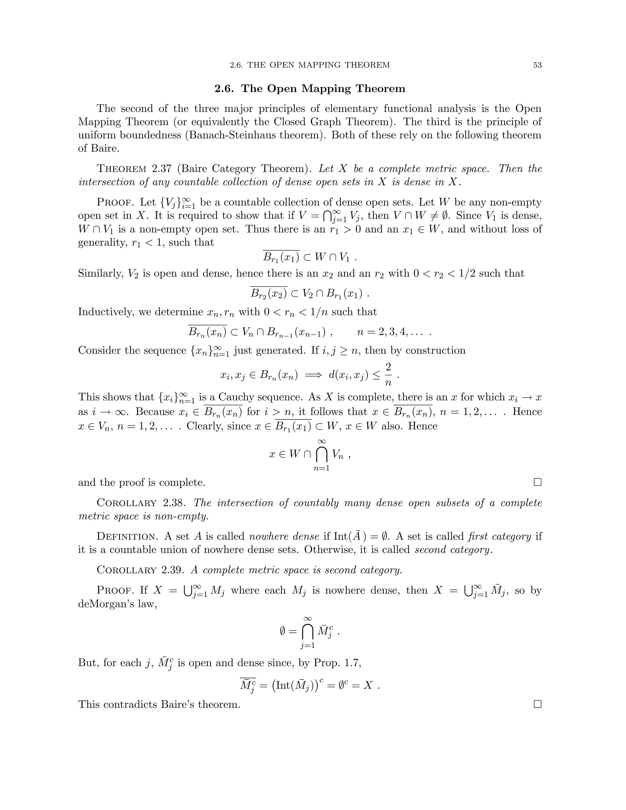 2.6. THE OPEN MAPPING THEOREM 53
2.6. The Open Mapping Theorem
The second of the three major principles of elementary functional analysis is the Open
Mapping Theorem (or equivalently the Closed Graph Theorem). The third is the principle of
uniform boundedness (Banach-Steinhaus theorem). Both of these rely on the following theorem
of Baire.
Theorem 2.37 (Baire Category Theorem). Let X be a complete metric space. Then the
intersection of any countable collection of dense open sets in X is dense in X.
Proof. Let {Vj}∞
i=1 be a countable collection of dense open sets. Let W be any non-empty
open set in X. It is required to show that if V =
T∞
j=1 Vj, then V ∩ W 6= ∅. Since V1 is dense,
W ∩ V1 is a non-empty open set. Thus there is an r1  0 and an x1 ∈ W, and without loss of
generality, r1  1, such that
Br1 (x1) ⊂ W ∩ V1 .
Similarly, V2 is open and dense, hence there is an x2 and an r2 with 0  r2  1/2 such that
Br2 (x2) ⊂ V2 ∩ Br1 (x1) .
Inductively, we determine xn, rn with 0  rn  1/n such that
Brn (xn) ⊂ Vn ∩ Brn−1 (xn−1) , n = 2, 3, 4, . . . .
Consider the sequence {xn}∞
n=1 just generated. If i, j ≥ n, then by construction
xi, xj ∈ Brn (xn) =⇒ d(xi, xj) ≤
2
n
.
This shows that {xi}∞
n=1 is a Cauchy sequence. As X is complete, there is an x for which xi → x
as i → ∞. Because xi ∈ Brn (xn) for i  n, it follows that x ∈ Brn (xn), n = 1, 2, . . . . Hence
x ∈ Vn, n = 1, 2, . . . . Clearly, since x ∈ Br1 (x1) ⊂ W, x ∈ W also. Hence
x ∈ W ∩
∞

n=1
Vn ,
and the proof is complete. 
Corollary 2.38. The intersection of countably many dense open subsets of a complete
metric space is non-empty.
Definition. A set A is called nowhere dense if Int(Ā ) = ∅. A set is called first category if
it is a countable union of nowhere dense sets. Otherwise, it is called second category.
Corollary 2.39. A complete metric space is second category.
Proof. If X =
S∞
j=1 Mj where each Mj is nowhere dense, then X =
S∞
j=1 M̄j, so by
deMorgan’s law,
∅ =
∞

j=1
M̄c
j .
But, for each j, M̄c
j is open and dense since, by Prop. 1.7,
M̄c
j = Int(M̄j)
c
= ∅c
= X .
This contradicts Baire’s theorem. 
 