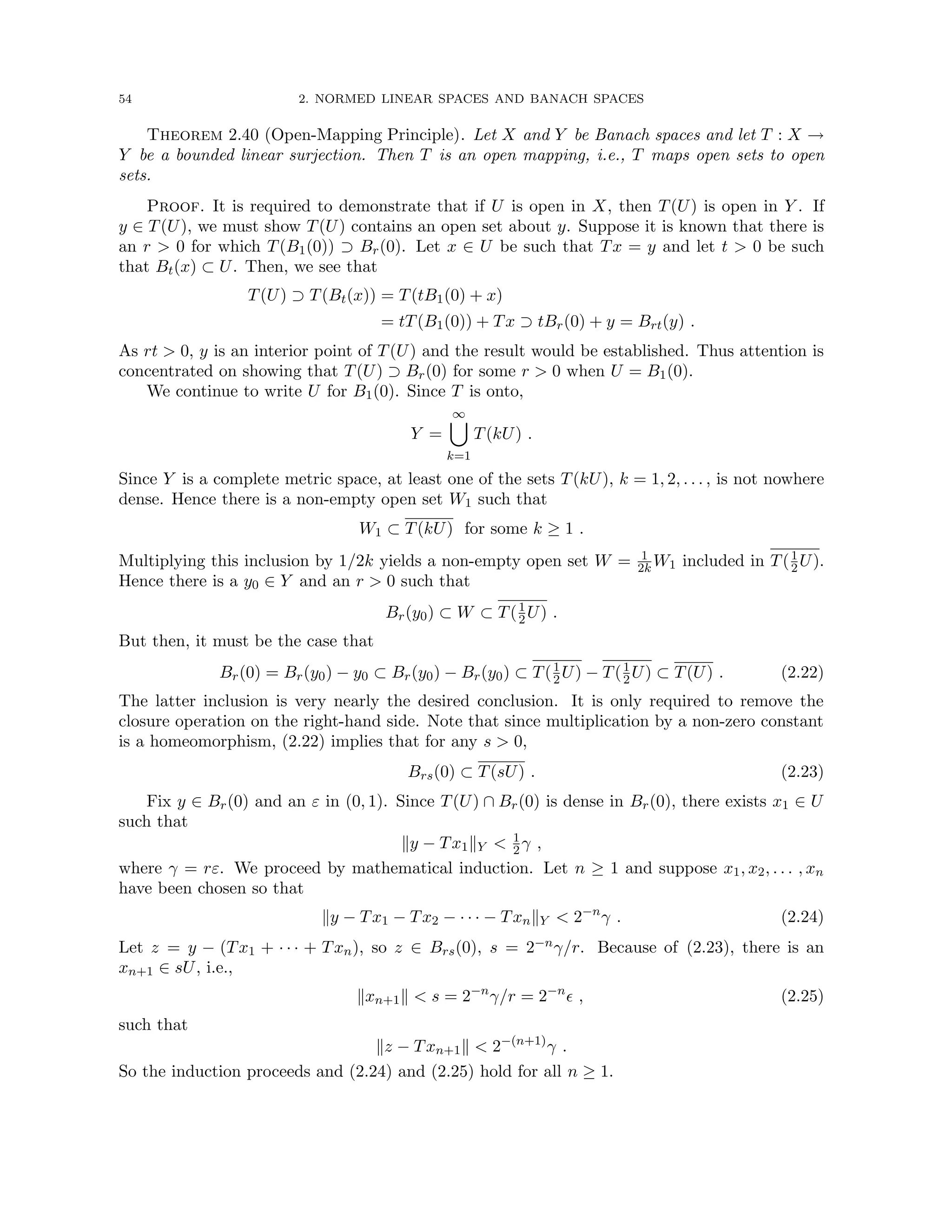 54 2. NORMED LINEAR SPACES AND BANACH SPACES
Theorem 2.40 (Open-Mapping Principle). Let X and Y be Banach spaces and let T : X →
Y be a bounded linear surjection. Then T is an open mapping, i.e., T maps open sets to open
sets.
Proof. It is required to demonstrate that if U is open in X, then T(U) is open in Y . If
y ∈ T(U), we must show T(U) contains an open set about y. Suppose it is known that there is
an r  0 for which T(B1(0)) ⊃ Br(0). Let x ∈ U be such that Tx = y and let t  0 be such
that Bt(x) ⊂ U. Then, we see that
T(U) ⊃ T(Bt(x)) = T(tB1(0) + x)
= tT(B1(0)) + Tx ⊃ tBr(0) + y = Brt(y) .
As rt  0, y is an interior point of T(U) and the result would be established. Thus attention is
concentrated on showing that T(U) ⊃ Br(0) for some r  0 when U = B1(0).
We continue to write U for B1(0). Since T is onto,
Y =
∞
[
k=1
T(kU) .
Since Y is a complete metric space, at least one of the sets T(kU), k = 1, 2, . . . , is not nowhere
dense. Hence there is a non-empty open set W1 such that
W1 ⊂ T(kU) for some k ≥ 1 .
Multiplying this inclusion by 1/2k yields a non-empty open set W = 1
2k W1 included in T(1
2U).
Hence there is a y0 ∈ Y and an r  0 such that
Br(y0) ⊂ W ⊂ T(1
2U) .
But then, it must be the case that
Br(0) = Br(y0) − y0 ⊂ Br(y0) − Br(y0) ⊂ T(1
2U) − T(1
2U) ⊂ T(U) . (2.22)
The latter inclusion is very nearly the desired conclusion. It is only required to remove the
closure operation on the right-hand side. Note that since multiplication by a non-zero constant
is a homeomorphism, (2.22) implies that for any s  0,
Brs(0) ⊂ T(sU) . (2.23)
Fix y ∈ Br(0) and an ε in (0, 1). Since T(U) ∩ Br(0) is dense in Br(0), there exists x1 ∈ U
such that
ky − Tx1kY  1
2γ ,
where γ = rε. We proceed by mathematical induction. Let n ≥ 1 and suppose x1, x2, . . . , xn
have been chosen so that
ky − Tx1 − Tx2 − · · · − TxnkY  2−n
γ . (2.24)
Let z = y − (Tx1 + · · · + Txn), so z ∈ Brs(0), s = 2−nγ/r. Because of (2.23), there is an
xn+1 ∈ sU, i.e.,
kxn+1k  s = 2−n
γ/r = 2−n
 , (2.25)
such that
kz − Txn+1k  2−(n+1)
γ .
So the induction proceeds and (2.24) and (2.25) hold for all n ≥ 1.
 