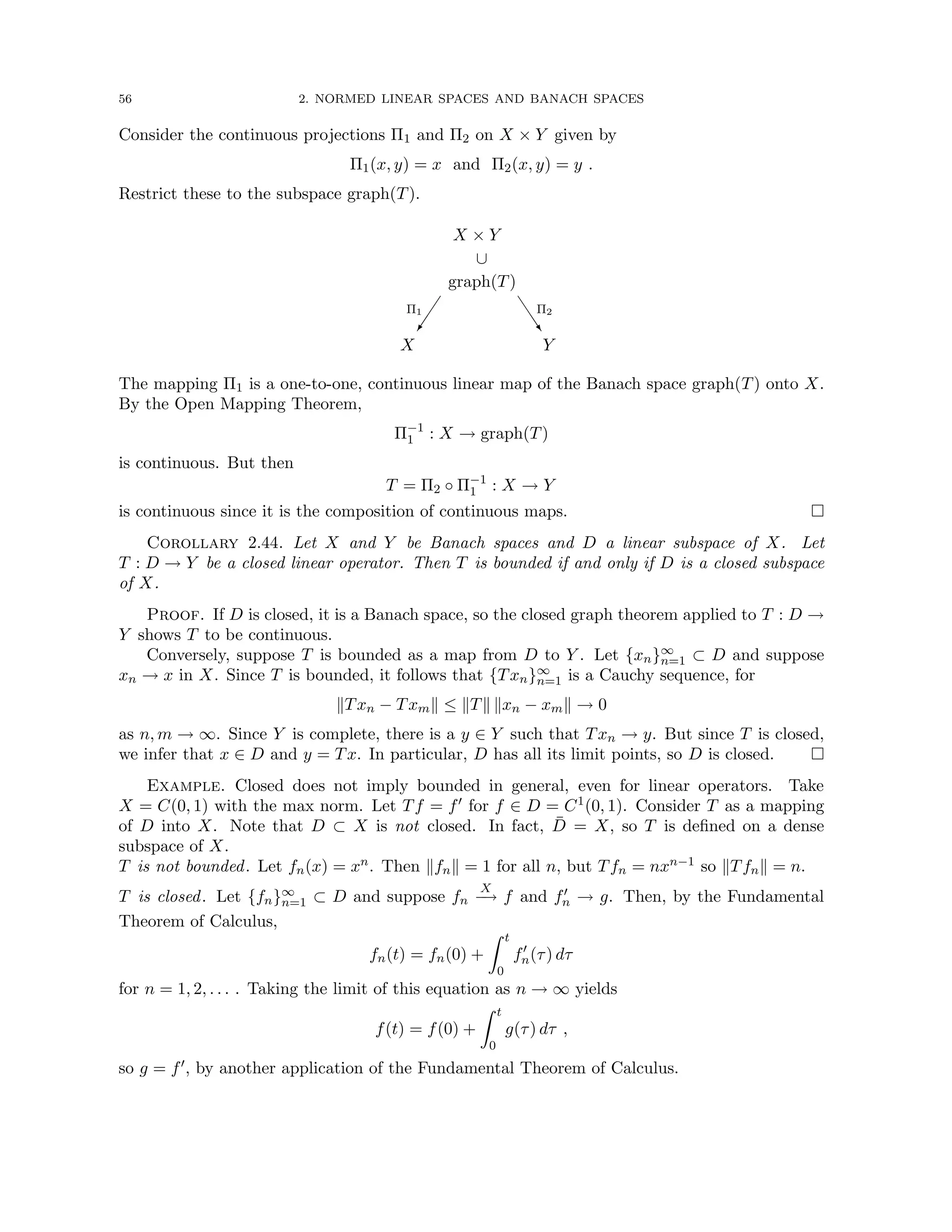 56 2. NORMED LINEAR SPACES AND BANACH SPACES
Consider the continuous projections Π1 and Π2 on X × Y given by
Π1(x, y) = x and Π2(x, y) = y .
Restrict these to the subspace graph(T).
X × Y
∪
graph(T)

Π1
X
J
J
J
^
Π2
Y
The mapping Π1 is a one-to-one, continuous linear map of the Banach space graph(T) onto X.
By the Open Mapping Theorem,
Π−1
1 : X → graph(T)
is continuous. But then
T = Π2 ◦ Π−1
1 : X → Y
is continuous since it is the composition of continuous maps. 
Corollary 2.44. Let X and Y be Banach spaces and D a linear subspace of X. Let
T : D → Y be a closed linear operator. Then T is bounded if and only if D is a closed subspace
of X.
Proof. If D is closed, it is a Banach space, so the closed graph theorem applied to T : D →
Y shows T to be continuous.
Conversely, suppose T is bounded as a map from D to Y . Let {xn}∞
n=1 ⊂ D and suppose
xn → x in X. Since T is bounded, it follows that {Txn}∞
n=1 is a Cauchy sequence, for
kTxn − Txmk ≤ kTk kxn − xmk → 0
as n, m → ∞. Since Y is complete, there is a y ∈ Y such that Txn → y. But since T is closed,
we infer that x ∈ D and y = Tx. In particular, D has all its limit points, so D is closed. 
Example. Closed does not imply bounded in general, even for linear operators. Take
X = C(0, 1) with the max norm. Let Tf = f0 for f ∈ D = C1(0, 1). Consider T as a mapping
of D into X. Note that D ⊂ X is not closed. In fact, D̄ = X, so T is defined on a dense
subspace of X.
T is not bounded. Let fn(x) = xn. Then kfnk = 1 for all n, but Tfn = nxn−1 so kTfnk = n.
T is closed. Let {fn}∞
n=1 ⊂ D and suppose fn
X
−
→ f and f0
n → g. Then, by the Fundamental
Theorem of Calculus,
fn(t) = fn(0) +
Z t
0
f0
n(τ) dτ
for n = 1, 2, . . . . Taking the limit of this equation as n → ∞ yields
f(t) = f(0) +
Z t
0
g(τ) dτ ,
so g = f0, by another application of the Fundamental Theorem of Calculus.
 
