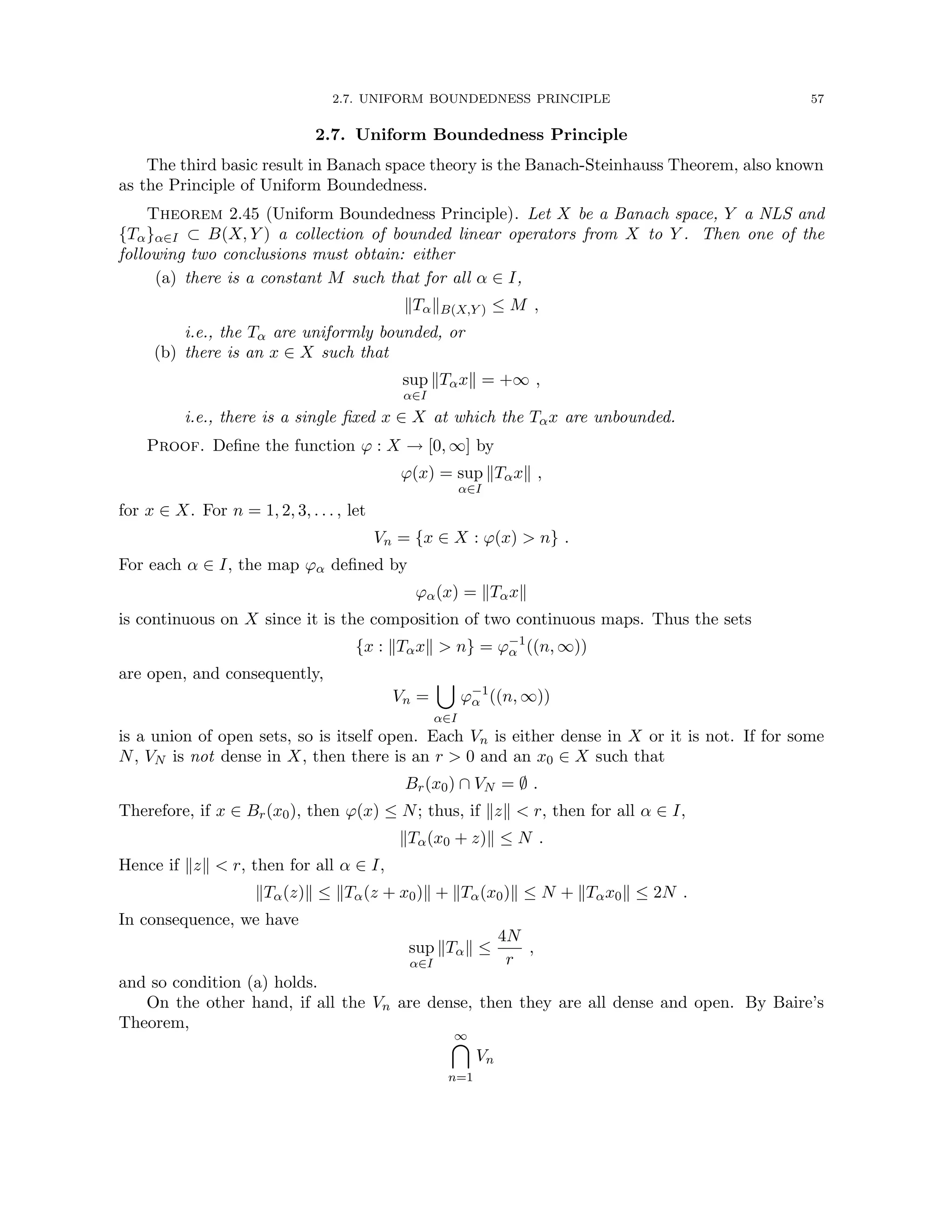 2.7. UNIFORM BOUNDEDNESS PRINCIPLE 57
2.7. Uniform Boundedness Principle
The third basic result in Banach space theory is the Banach-Steinhauss Theorem, also known
as the Principle of Uniform Boundedness.
Theorem 2.45 (Uniform Boundedness Principle). Let X be a Banach space, Y a NLS and
{Tα}α∈I ⊂ B(X, Y ) a collection of bounded linear operators from X to Y . Then one of the
following two conclusions must obtain: either
(a) there is a constant M such that for all α ∈ I,
kTαkB(X,Y ) ≤ M ,
i.e., the Tα are uniformly bounded, or
(b) there is an x ∈ X such that
sup
α∈I
kTαxk = +∞ ,
i.e., there is a single fixed x ∈ X at which the Tαx are unbounded.
Proof. Define the function ϕ : X → [0, ∞] by
ϕ(x) = sup
α∈I
kTαxk ,
for x ∈ X. For n = 1, 2, 3, . . . , let
Vn = {x ∈ X : ϕ(x)  n} .
For each α ∈ I, the map ϕα defined by
ϕα(x) = kTαxk
is continuous on X since it is the composition of two continuous maps. Thus the sets
{x : kTαxk  n} = ϕ−1
α ((n, ∞))
are open, and consequently,
Vn =
[
α∈I
ϕ−1
α ((n, ∞))
is a union of open sets, so is itself open. Each Vn is either dense in X or it is not. If for some
N, VN is not dense in X, then there is an r  0 and an x0 ∈ X such that
Br(x0) ∩ VN = ∅ .
Therefore, if x ∈ Br(x0), then ϕ(x) ≤ N; thus, if kzk  r, then for all α ∈ I,
kTα(x0 + z)k ≤ N .
Hence if kzk  r, then for all α ∈ I,
kTα(z)k ≤ kTα(z + x0)k + kTα(x0)k ≤ N + kTαx0k ≤ 2N .
In consequence, we have
sup
α∈I
kTαk ≤
4N
r
,
and so condition (a) holds.
On the other hand, if all the Vn are dense, then they are all dense and open. By Baire’s
Theorem,
∞

n=1
Vn
 