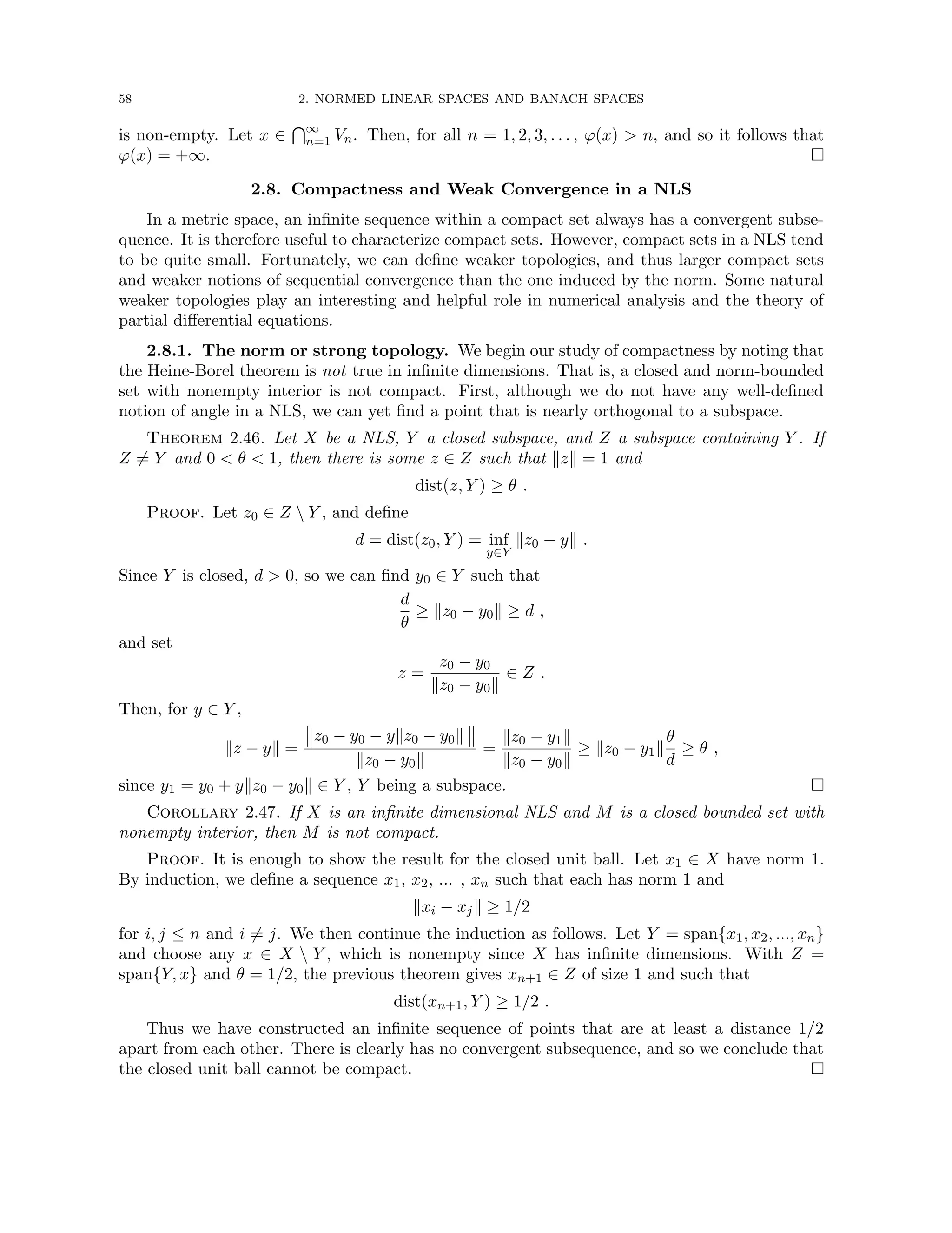 58 2. NORMED LINEAR SPACES AND BANACH SPACES
is non-empty. Let x ∈
T∞
n=1 Vn. Then, for all n = 1, 2, 3, . . . , ϕ(x)  n, and so it follows that
ϕ(x) = +∞. 
2.8. Compactness and Weak Convergence in a NLS
In a metric space, an infinite sequence within a compact set always has a convergent subse-
quence. It is therefore useful to characterize compact sets. However, compact sets in a NLS tend
to be quite small. Fortunately, we can define weaker topologies, and thus larger compact sets
and weaker notions of sequential convergence than the one induced by the norm. Some natural
weaker topologies play an interesting and helpful role in numerical analysis and the theory of
partial differential equations.
2.8.1. The norm or strong topology. We begin our study of compactness by noting that
the Heine-Borel theorem is not true in infinite dimensions. That is, a closed and norm-bounded
set with nonempty interior is not compact. First, although we do not have any well-defined
notion of angle in a NLS, we can yet find a point that is nearly orthogonal to a subspace.
Theorem 2.46. Let X be a NLS, Y a closed subspace, and Z a subspace containing Y . If
Z 6= Y and 0  θ  1, then there is some z ∈ Z such that kzk = 1 and
dist(z, Y ) ≥ θ .
Proof. Let z0 ∈ Z  Y , and define
d = dist(z0, Y ) = inf
y∈Y
kz0 − yk .
Since Y is closed, d  0, so we can find y0 ∈ Y such that
d
θ
≥ kz0 − y0k ≥ d ,
and set
z =
z0 − y0
kz0 − y0k
∈ Z .
Then, for y ∈ Y ,
kz − yk =
z0 − y0 − ykz0 − y0k
kz0 − y0k
=
kz0 − y1k
kz0 − y0k
≥ kz0 − y1k
θ
d
≥ θ ,
since y1 = y0 + ykz0 − y0k ∈ Y , Y being a subspace. 
Corollary 2.47. If X is an infinite dimensional NLS and M is a closed bounded set with
nonempty interior, then M is not compact.
Proof. It is enough to show the result for the closed unit ball. Let x1 ∈ X have norm 1.
By induction, we define a sequence x1, x2, ... , xn such that each has norm 1 and
kxi − xjk ≥ 1/2
for i, j ≤ n and i 6= j. We then continue the induction as follows. Let Y = span{x1, x2, ..., xn}
and choose any x ∈ X  Y , which is nonempty since X has infinite dimensions. With Z =
span{Y, x} and θ = 1/2, the previous theorem gives xn+1 ∈ Z of size 1 and such that
dist(xn+1, Y ) ≥ 1/2 .
Thus we have constructed an infinite sequence of points that are at least a distance 1/2
apart from each other. There is clearly has no convergent subsequence, and so we conclude that
the closed unit ball cannot be compact. 
 