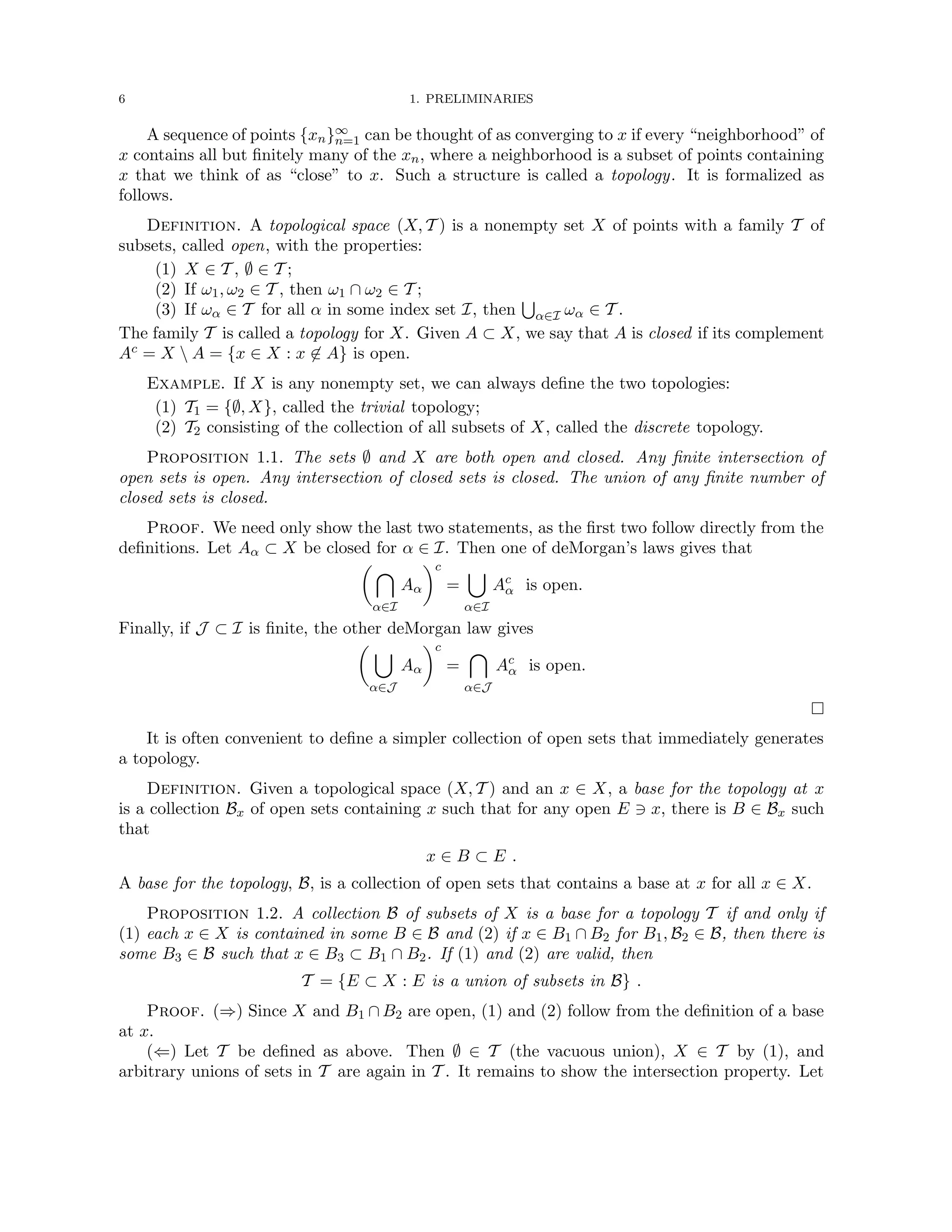 6 1. PRELIMINARIES
A sequence of points {xn}∞
n=1 can be thought of as converging to x if every “neighborhood” of
x contains all but finitely many of the xn, where a neighborhood is a subset of points containing
x that we think of as “close” to x. Such a structure is called a topology. It is formalized as
follows.
Definition. A topological space (X, T ) is a nonempty set X of points with a family T of
subsets, called open, with the properties:
(1) X ∈ T , ∅ ∈ T ;
(2) If ω1, ω2 ∈ T , then ω1 ∩ ω2 ∈ T ;
(3) If ωα ∈ T for all α in some index set I, then
S
α∈I ωα ∈ T .
The family T is called a topology for X. Given A ⊂ X, we say that A is closed if its complement
Ac = X  A = {x ∈ X : x 6∈ A} is open.
Example. If X is any nonempty set, we can always define the two topologies:
(1) T1 = {∅, X}, called the trivial topology;
(2) T2 consisting of the collection of all subsets of X, called the discrete topology.
Proposition 1.1. The sets ∅ and X are both open and closed. Any finite intersection of
open sets is open. Any intersection of closed sets is closed. The union of any finite number of
closed sets is closed.
Proof. We need only show the last two statements, as the first two follow directly from the
definitions. Let Aα ⊂ X be closed for α ∈ I. Then one of deMorgan’s laws gives that
 
α∈I
Aα
c
=
[
α∈I
Ac
α is open.
Finally, if J ⊂ I is finite, the other deMorgan law gives
 [
α∈J
Aα
c
=

α∈J
Ac
α is open.

It is often convenient to define a simpler collection of open sets that immediately generates
a topology.
Definition. Given a topological space (X, T ) and an x ∈ X, a base for the topology at x
is a collection Bx of open sets containing x such that for any open E 3 x, there is B ∈ Bx such
that
x ∈ B ⊂ E .
A base for the topology, B, is a collection of open sets that contains a base at x for all x ∈ X.
Proposition 1.2. A collection B of subsets of X is a base for a topology T if and only if
(1) each x ∈ X is contained in some B ∈ B and (2) if x ∈ B1 ∩ B2 for B1, B2 ∈ B, then there is
some B3 ∈ B such that x ∈ B3 ⊂ B1 ∩ B2. If (1) and (2) are valid, then
T = {E ⊂ X : E is a union of subsets in B} .
Proof. (⇒) Since X and B1 ∩ B2 are open, (1) and (2) follow from the definition of a base
at x.
(⇐) Let T be defined as above. Then ∅ ∈ T (the vacuous union), X ∈ T by (1), and
arbitrary unions of sets in T are again in T . It remains to show the intersection property. Let
 
