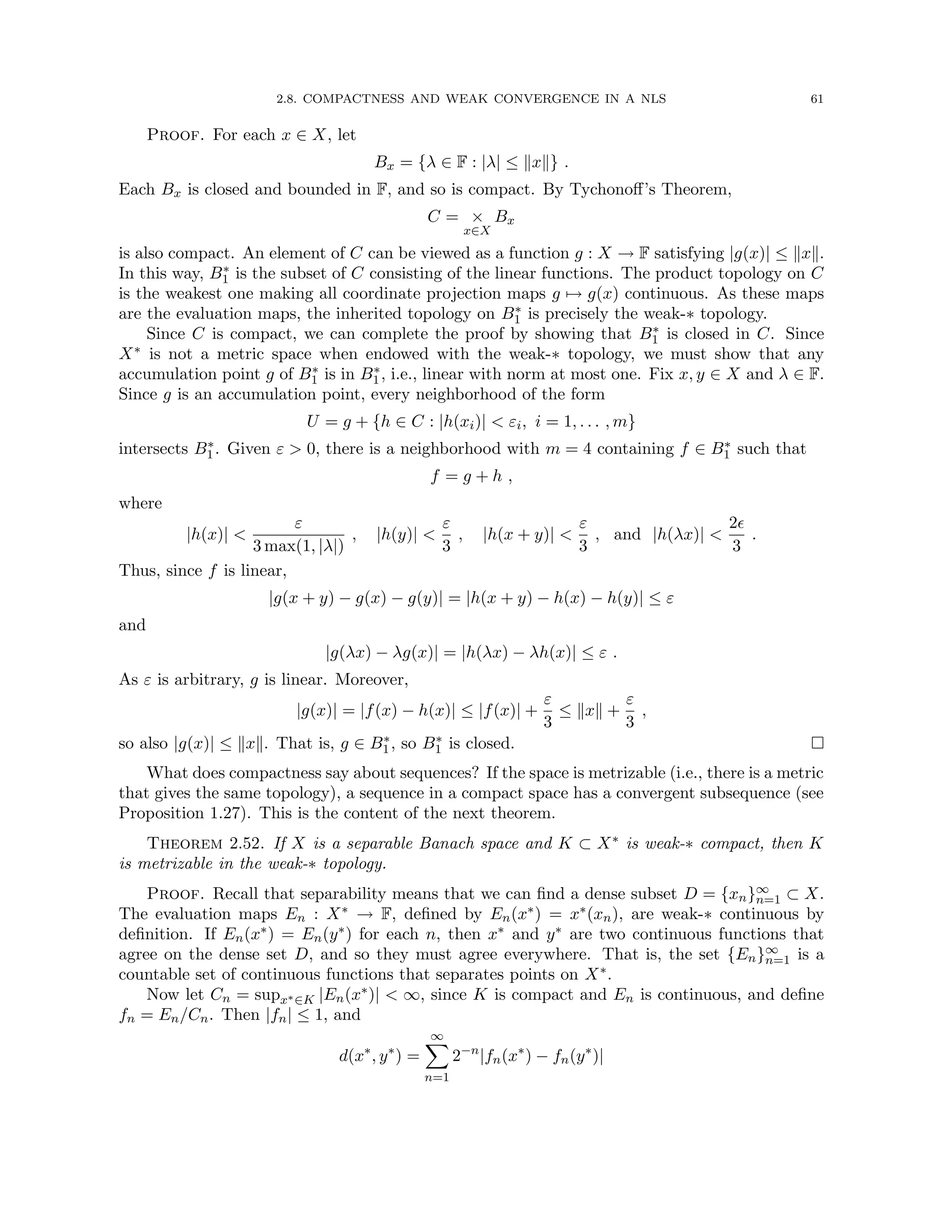 2.8. COMPACTNESS AND WEAK CONVERGENCE IN A NLS 61
Proof. For each x ∈ X, let
Bx = {λ ∈ F : |λ| ≤ kxk} .
Each Bx is closed and bounded in F, and so is compact. By Tychonoff’s Theorem,
C = ×
x∈X
Bx
is also compact. An element of C can be viewed as a function g : X → F satisfying |g(x)| ≤ kxk.
In this way, B∗
1 is the subset of C consisting of the linear functions. The product topology on C
is the weakest one making all coordinate projection maps g 7→ g(x) continuous. As these maps
are the evaluation maps, the inherited topology on B∗
1 is precisely the weak-∗ topology.
Since C is compact, we can complete the proof by showing that B∗
1 is closed in C. Since
X∗ is not a metric space when endowed with the weak-∗ topology, we must show that any
accumulation point g of B∗
1 is in B∗
1, i.e., linear with norm at most one. Fix x, y ∈ X and λ ∈ F.
Since g is an accumulation point, every neighborhood of the form
U = g + {h ∈ C : |h(xi)|  εi, i = 1, . . . , m}
intersects B∗
1. Given ε  0, there is a neighborhood with m = 4 containing f ∈ B∗
1 such that
f = g + h ,
where
|h(x)| 
ε
3 max(1, |λ|)
, |h(y)| 
ε
3
, |h(x + y)| 
ε
3
, and |h(λx)| 
2
3
.
Thus, since f is linear,
|g(x + y) − g(x) − g(y)| = |h(x + y) − h(x) − h(y)| ≤ ε
and
|g(λx) − λg(x)| = |h(λx) − λh(x)| ≤ ε .
As ε is arbitrary, g is linear. Moreover,
|g(x)| = |f(x) − h(x)| ≤ |f(x)| +
ε
3
≤ kxk +
ε
3
,
so also |g(x)| ≤ kxk. That is, g ∈ B∗
1, so B∗
1 is closed. 
What does compactness say about sequences? If the space is metrizable (i.e., there is a metric
that gives the same topology), a sequence in a compact space has a convergent subsequence (see
Proposition 1.27). This is the content of the next theorem.
Theorem 2.52. If X is a separable Banach space and K ⊂ X∗ is weak-∗ compact, then K
is metrizable in the weak-∗ topology.
Proof. Recall that separability means that we can find a dense subset D = {xn}∞
n=1 ⊂ X.
The evaluation maps En : X∗ → F, defined by En(x∗) = x∗(xn), are weak-∗ continuous by
definition. If En(x∗) = En(y∗) for each n, then x∗ and y∗ are two continuous functions that
agree on the dense set D, and so they must agree everywhere. That is, the set {En}∞
n=1 is a
countable set of continuous functions that separates points on X∗.
Now let Cn = supx∗∈K |En(x∗)|  ∞, since K is compact and En is continuous, and define
fn = En/Cn. Then |fn| ≤ 1, and
d(x∗
, y∗
) =
∞
X
n=1
2−n
|fn(x∗
) − fn(y∗
)|
 