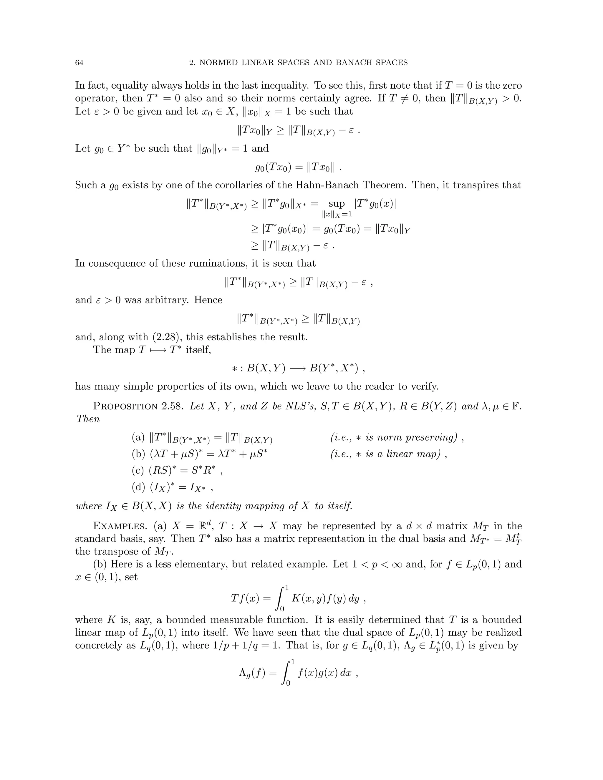 64 2. NORMED LINEAR SPACES AND BANACH SPACES
In fact, equality always holds in the last inequality. To see this, first note that if T = 0 is the zero
operator, then T∗ = 0 also and so their norms certainly agree. If T 6= 0, then kTkB(X,Y )  0.
Let ε  0 be given and let x0 ∈ X, kx0kX = 1 be such that
kTx0kY ≥ kTkB(X,Y ) − ε .
Let g0 ∈ Y ∗ be such that kg0kY ∗ = 1 and
g0(Tx0) = kTx0k .
Such a g0 exists by one of the corollaries of the Hahn-Banach Theorem. Then, it transpires that
kT∗
kB(Y ∗,X∗) ≥ kT∗
g0kX∗ = sup
kxkX =1
|T∗
g0(x)|
≥ |T∗
g0(x0)| = g0(Tx0) = kTx0kY
≥ kTkB(X,Y ) − ε .
In consequence of these ruminations, it is seen that
kT∗
kB(Y ∗,X∗) ≥ kTkB(X,Y ) − ε ,
and ε  0 was arbitrary. Hence
kT∗
kB(Y ∗,X∗) ≥ kTkB(X,Y )
and, along with (2.28), this establishes the result.
The map T 7−→ T∗ itself,
∗ : B(X, Y ) −→ B(Y ∗
, X∗
) ,
has many simple properties of its own, which we leave to the reader to verify.
Proposition 2.58. Let X, Y , and Z be NLS’s, S, T ∈ B(X, Y ), R ∈ B(Y, Z) and λ, µ ∈ F.
Then
(a) kT∗
kB(Y ∗,X∗) = kTkB(X,Y ) (i.e., ∗ is norm preserving) ,
(b) (λT + µS)∗
= λT∗
+ µS∗
(i.e., ∗ is a linear map) ,
(c) (RS)∗
= S∗
R∗
,
(d) (IX)∗
= IX∗ ,
where IX ∈ B(X, X) is the identity mapping of X to itself.
Examples. (a) X = Rd, T : X → X may be represented by a d × d matrix MT in the
standard basis, say. Then T∗ also has a matrix representation in the dual basis and MT∗ = Mt
T
the transpose of MT .
(b) Here is a less elementary, but related example. Let 1  p  ∞ and, for f ∈ Lp(0, 1) and
x ∈ (0, 1), set
Tf(x) =
Z 1
0
K(x, y)f(y) dy ,
where K is, say, a bounded measurable function. It is easily determined that T is a bounded
linear map of Lp(0, 1) into itself. We have seen that the dual space of Lp(0, 1) may be realized
concretely as Lq(0, 1), where 1/p + 1/q = 1. That is, for g ∈ Lq(0, 1), Λg ∈ L∗
p(0, 1) is given by
Λg(f) =
Z 1
0
f(x)g(x) dx ,
 