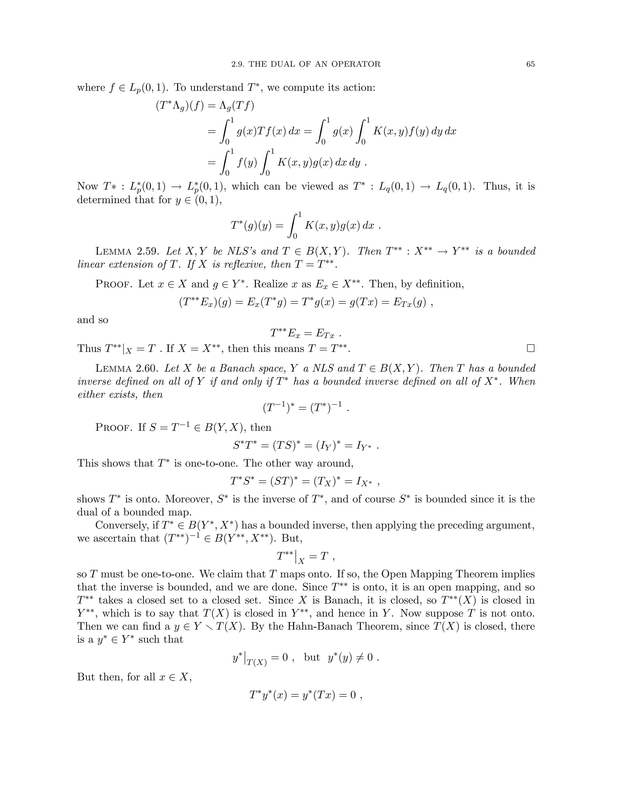 2.9. THE DUAL OF AN OPERATOR 65
where f ∈ Lp(0, 1). To understand T∗, we compute its action:
(T∗
Λg)(f) = Λg(Tf)
=
Z 1
0
g(x)Tf(x) dx =
Z 1
0
g(x)
Z 1
0
K(x, y)f(y) dy dx
=
Z 1
0
f(y)
Z 1
0
K(x, y)g(x) dx dy .
Now T∗ : L∗
p(0, 1) → L∗
p(0, 1), which can be viewed as T∗ : Lq(0, 1) → Lq(0, 1). Thus, it is
determined that for y ∈ (0, 1),
T∗
(g)(y) =
Z 1
0
K(x, y)g(x) dx .
Lemma 2.59. Let X, Y be NLS’s and T ∈ B(X, Y ). Then T∗∗ : X∗∗ → Y ∗∗ is a bounded
linear extension of T. If X is reflexive, then T = T∗∗.
Proof. Let x ∈ X and g ∈ Y ∗. Realize x as Ex ∈ X∗∗. Then, by definition,
(T∗∗
Ex)(g) = Ex(T∗
g) = T∗
g(x) = g(Tx) = ETx(g) ,
and so
T∗∗
Ex = ETx .
Thus T∗∗|X = T . If X = X∗∗, then this means T = T∗∗. 
Lemma 2.60. Let X be a Banach space, Y a NLS and T ∈ B(X, Y ). Then T has a bounded
inverse defined on all of Y if and only if T∗ has a bounded inverse defined on all of X∗. When
either exists, then
(T−1
)∗
= (T∗
)−1
.
Proof. If S = T−1 ∈ B(Y, X), then
S∗
T∗
= (TS)∗
= (IY )∗
= IY ∗ .
This shows that T∗ is one-to-one. The other way around,
T∗
S∗
= (ST)∗
= (TX)∗
= IX∗ ,
shows T∗ is onto. Moreover, S∗ is the inverse of T∗, and of course S∗ is bounded since it is the
dual of a bounded map.
Conversely, if T∗ ∈ B(Y ∗, X∗) has a bounded inverse, then applying the preceding argument,
we ascertain that (T∗∗)−1 ∈ B(Y ∗∗, X∗∗). But,
T∗∗
X
= T ,
so T must be one-to-one. We claim that T maps onto. If so, the Open Mapping Theorem implies
that the inverse is bounded, and we are done. Since T∗∗ is onto, it is an open mapping, and so
T∗∗ takes a closed set to a closed set. Since X is Banach, it is closed, so T∗∗(X) is closed in
Y ∗∗, which is to say that T(X) is closed in Y ∗∗, and hence in Y . Now suppose T is not onto.
Then we can find a y ∈ Y r T(X). By the Hahn-Banach Theorem, since T(X) is closed, there
is a y∗ ∈ Y ∗ such that
y∗
T(X)
= 0 , but y∗
(y) 6= 0 .
But then, for all x ∈ X,
T∗
y∗
(x) = y∗
(Tx) = 0 ,
 