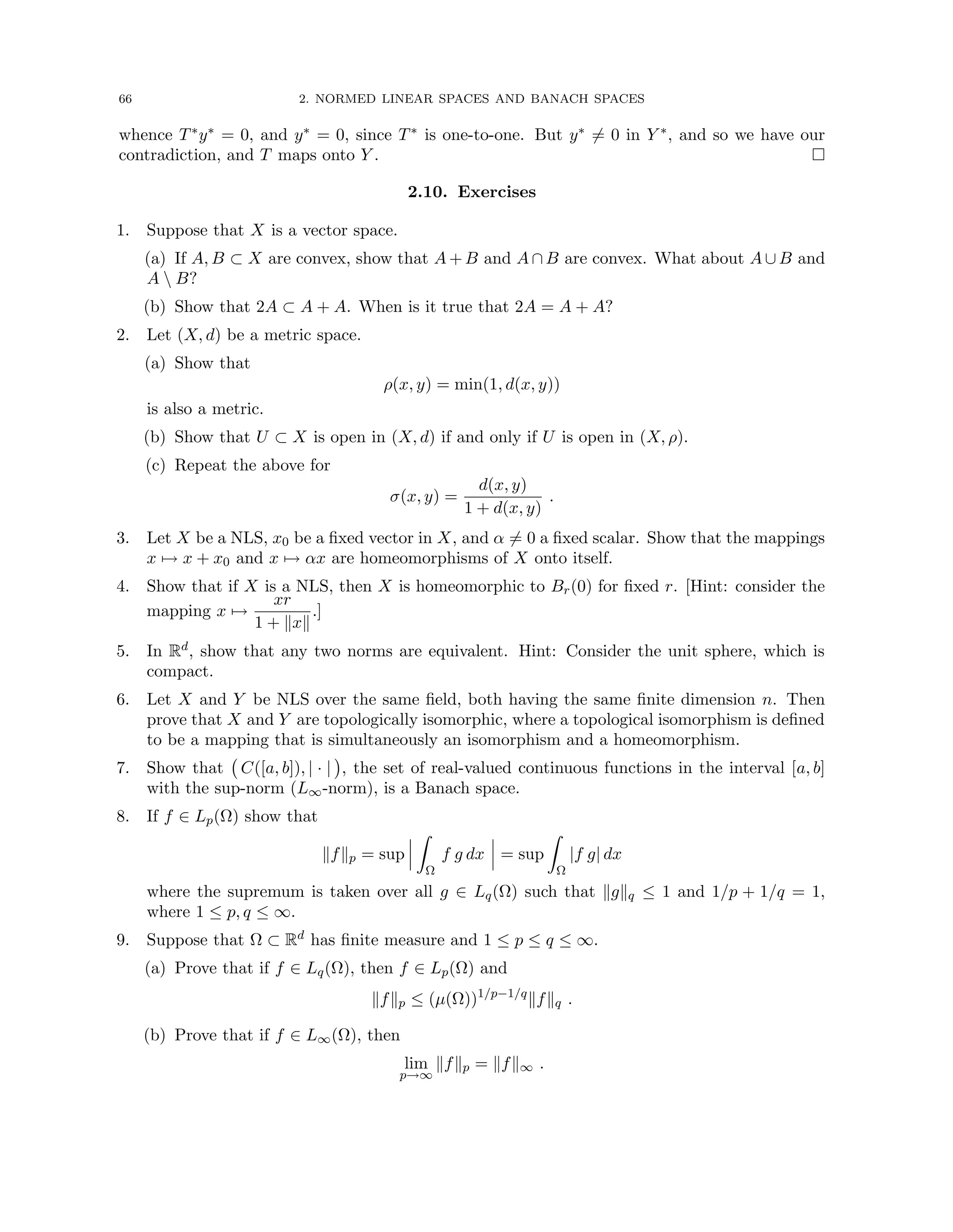 66 2. NORMED LINEAR SPACES AND BANACH SPACES
whence T∗y∗ = 0, and y∗ = 0, since T∗ is one-to-one. But y∗ 6= 0 in Y ∗, and so we have our
contradiction, and T maps onto Y . 
2.10. Exercises
1. Suppose that X is a vector space.
(a) If A, B ⊂ X are convex, show that A + B and A ∩ B are convex. What about A ∪ B and
A  B?
(b) Show that 2A ⊂ A + A. When is it true that 2A = A + A?
2. Let (X, d) be a metric space.
(a) Show that
ρ(x, y) = min(1, d(x, y))
is also a metric.
(b) Show that U ⊂ X is open in (X, d) if and only if U is open in (X, ρ).
(c) Repeat the above for
σ(x, y) =
d(x, y)
1 + d(x, y)
.
3. Let X be a NLS, x0 be a fixed vector in X, and α 6= 0 a fixed scalar. Show that the mappings
x 7→ x + x0 and x 7→ αx are homeomorphisms of X onto itself.
4. Show that if X is a NLS, then X is homeomorphic to Br(0) for fixed r. [Hint: consider the
mapping x 7→
xr
1 + kxk
.]
5. In Rd, show that any two norms are equivalent. Hint: Consider the unit sphere, which is
compact.
6. Let X and Y be NLS over the same field, both having the same finite dimension n. Then
prove that X and Y are topologically isomorphic, where a topological isomorphism is defined
to be a mapping that is simultaneously an isomorphism and a homeomorphism.
7. Show that C([a, b]), | · |

, the set of real-valued continuous functions in the interval [a, b]
with the sup-norm (L∞-norm), is a Banach space.
8. If f ∈ Lp(Ω) show that
kfkp = sup
Z
Ω
f g dx = sup
Z
Ω
|f g| dx
where the supremum is taken over all g ∈ Lq(Ω) such that kgkq ≤ 1 and 1/p + 1/q = 1,
where 1 ≤ p, q ≤ ∞.
9. Suppose that Ω ⊂ Rd has finite measure and 1 ≤ p ≤ q ≤ ∞.
(a) Prove that if f ∈ Lq(Ω), then f ∈ Lp(Ω) and
kfkp ≤ (µ(Ω))1/p−1/q
kfkq .
(b) Prove that if f ∈ L∞(Ω), then
lim
p→∞
kfkp = kfk∞ .
 