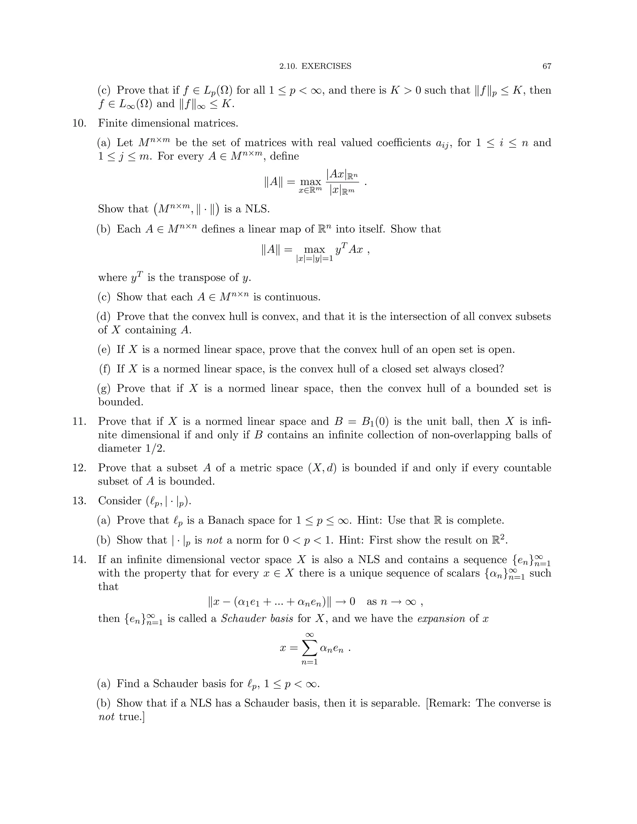 2.10. EXERCISES 67
(c) Prove that if f ∈ Lp(Ω) for all 1 ≤ p  ∞, and there is K  0 such that kfkp ≤ K, then
f ∈ L∞(Ω) and kfk∞ ≤ K.
10. Finite dimensional matrices.
(a) Let Mn×m be the set of matrices with real valued coefficients aij, for 1 ≤ i ≤ n and
1 ≤ j ≤ m. For every A ∈ Mn×m, define
kAk = max
x∈Rm
|Ax|Rn
|x|Rm
.
Show that Mn×m, k · k

is a NLS.
(b) Each A ∈ Mn×n defines a linear map of Rn into itself. Show that
kAk = max
|x|=|y|=1
yT
Ax ,
where yT is the transpose of y.
(c) Show that each A ∈ Mn×n is continuous.
(d) Prove that the convex hull is convex, and that it is the intersection of all convex subsets
of X containing A.
(e) If X is a normed linear space, prove that the convex hull of an open set is open.
(f) If X is a normed linear space, is the convex hull of a closed set always closed?
(g) Prove that if X is a normed linear space, then the convex hull of a bounded set is
bounded.
11. Prove that if X is a normed linear space and B = B1(0) is the unit ball, then X is infi-
nite dimensional if and only if B contains an infinite collection of non-overlapping balls of
diameter 1/2.
12. Prove that a subset A of a metric space (X, d) is bounded if and only if every countable
subset of A is bounded.
13. Consider (`p, | · |p).
(a) Prove that `p is a Banach space for 1 ≤ p ≤ ∞. Hint: Use that R is complete.
(b) Show that | · |p is not a norm for 0  p  1. Hint: First show the result on R2.
14. If an infinite dimensional vector space X is also a NLS and contains a sequence {en}∞
n=1
with the property that for every x ∈ X there is a unique sequence of scalars {αn}∞
n=1 such
that
kx − (α1e1 + ... + αnen)k → 0 as n → ∞ ,
then {en}∞
n=1 is called a Schauder basis for X, and we have the expansion of x
x =
∞
X
n=1
αnen .
(a) Find a Schauder basis for `p, 1 ≤ p  ∞.
(b) Show that if a NLS has a Schauder basis, then it is separable. [Remark: The converse is
not true.]
 