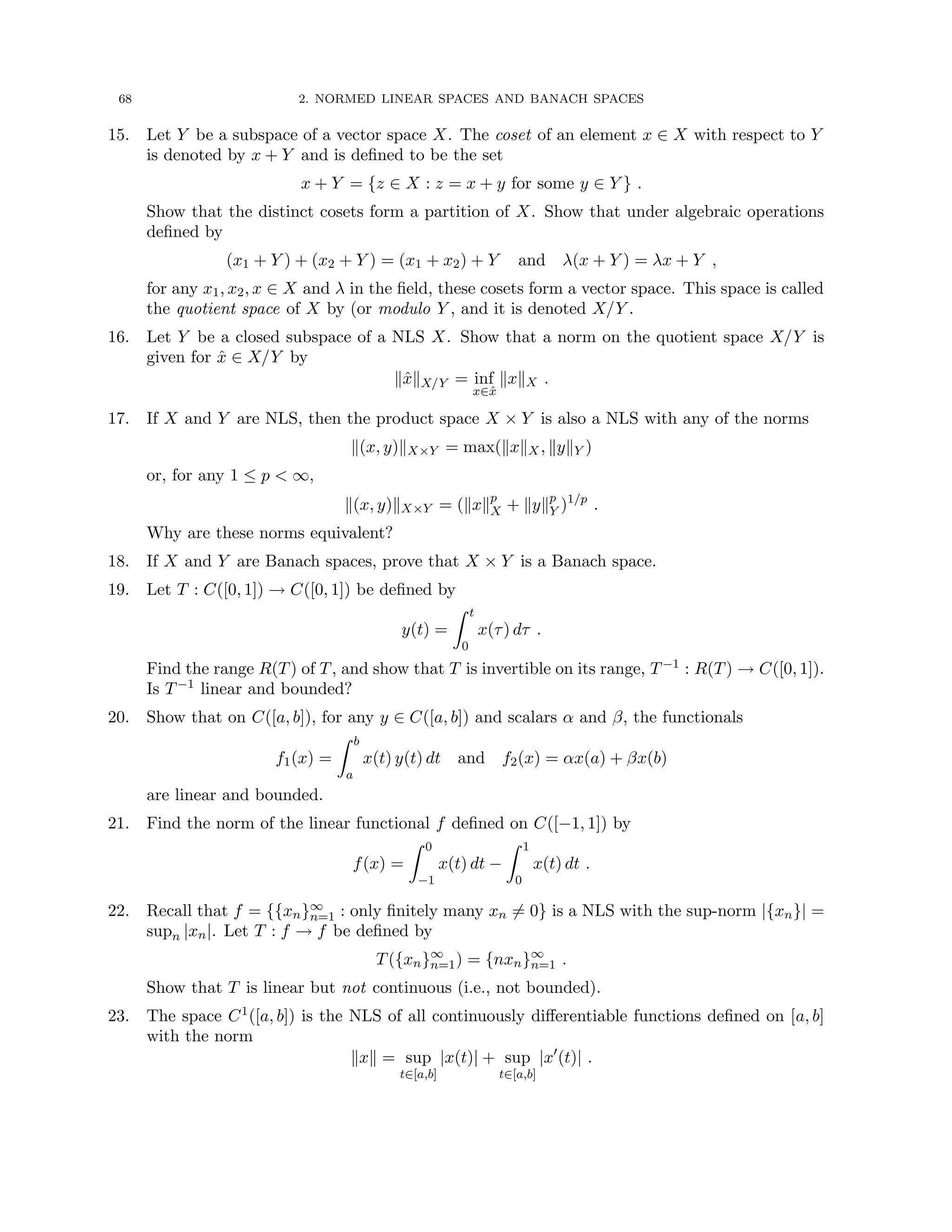 68 2. NORMED LINEAR SPACES AND BANACH SPACES
15. Let Y be a subspace of a vector space X. The coset of an element x ∈ X with respect to Y
is denoted by x + Y and is defined to be the set
x + Y = {z ∈ X : z = x + y for some y ∈ Y } .
Show that the distinct cosets form a partition of X. Show that under algebraic operations
defined by
(x1 + Y ) + (x2 + Y ) = (x1 + x2) + Y and λ(x + Y ) = λx + Y ,
for any x1, x2, x ∈ X and λ in the field, these cosets form a vector space. This space is called
the quotient space of X by (or modulo Y , and it is denoted X/Y .
16. Let Y be a closed subspace of a NLS X. Show that a norm on the quotient space X/Y is
given for x̂ ∈ X/Y by
kx̂kX/Y = inf
x∈x̂
kxkX .
17. If X and Y are NLS, then the product space X × Y is also a NLS with any of the norms
k(x, y)kX×Y = max(kxkX, kykY )
or, for any 1 ≤ p  ∞,
k(x, y)kX×Y = (kxkp
X + kykp
Y )1/p
.
Why are these norms equivalent?
18. If X and Y are Banach spaces, prove that X × Y is a Banach space.
19. Let T : C([0, 1]) → C([0, 1]) be defined by
y(t) =
Z t
0
x(τ) dτ .
Find the range R(T) of T, and show that T is invertible on its range, T−1 : R(T) → C([0, 1]).
Is T−1 linear and bounded?
20. Show that on C([a, b]), for any y ∈ C([a, b]) and scalars α and β, the functionals
f1(x) =
Z b
a
x(t) y(t) dt and f2(x) = αx(a) + βx(b)
are linear and bounded.
21. Find the norm of the linear functional f defined on C([−1, 1]) by
f(x) =
Z 0
−1
x(t) dt −
Z 1
0
x(t) dt .
22. Recall that f = {{xn}∞
n=1 : only finitely many xn 6= 0} is a NLS with the sup-norm |{xn}| =
supn |xn|. Let T : f → f be defined by
T({xn}∞
n=1) = {nxn}∞
n=1 .
Show that T is linear but not continuous (i.e., not bounded).
23. The space C1([a, b]) is the NLS of all continuously differentiable functions defined on [a, b]
with the norm
kxk = sup
t∈[a,b]
|x(t)| + sup
t∈[a,b]
|x0
(t)| .
 