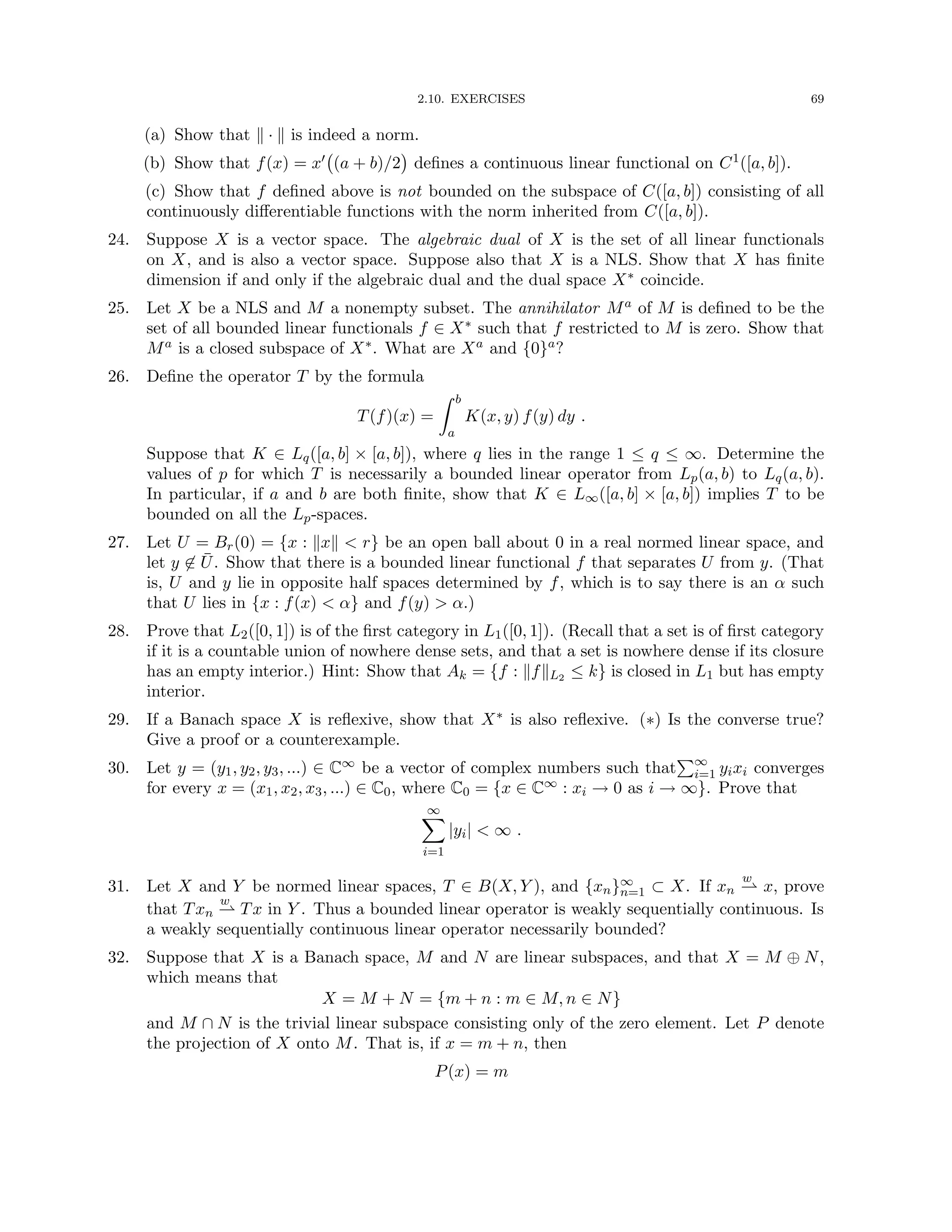 2.10. EXERCISES 69
(a) Show that k · k is indeed a norm.
(b) Show that f(x) = x0 (a + b)/2

defines a continuous linear functional on C1([a, b]).
(c) Show that f defined above is not bounded on the subspace of C([a, b]) consisting of all
continuously differentiable functions with the norm inherited from C([a, b]).
24. Suppose X is a vector space. The algebraic dual of X is the set of all linear functionals
on X, and is also a vector space. Suppose also that X is a NLS. Show that X has finite
dimension if and only if the algebraic dual and the dual space X∗ coincide.
25. Let X be a NLS and M a nonempty subset. The annihilator Ma of M is defined to be the
set of all bounded linear functionals f ∈ X∗ such that f restricted to M is zero. Show that
Ma is a closed subspace of X∗. What are Xa and {0}a?
26. Define the operator T by the formula
T(f)(x) =
Z b
a
K(x, y) f(y) dy .
Suppose that K ∈ Lq([a, b] × [a, b]), where q lies in the range 1 ≤ q ≤ ∞. Determine the
values of p for which T is necessarily a bounded linear operator from Lp(a, b) to Lq(a, b).
In particular, if a and b are both finite, show that K ∈ L∞([a, b] × [a, b]) implies T to be
bounded on all the Lp-spaces.
27. Let U = Br(0) = {x : kxk  r} be an open ball about 0 in a real normed linear space, and
let y 6∈ Ū. Show that there is a bounded linear functional f that separates U from y. (That
is, U and y lie in opposite half spaces determined by f, which is to say there is an α such
that U lies in {x : f(x)  α} and f(y)  α.)
28. Prove that L2([0, 1]) is of the first category in L1([0, 1]). (Recall that a set is of first category
if it is a countable union of nowhere dense sets, and that a set is nowhere dense if its closure
has an empty interior.) Hint: Show that Ak = {f : kfkL2 ≤ k} is closed in L1 but has empty
interior.
29. If a Banach space X is reflexive, show that X∗ is also reflexive. (∗) Is the converse true?
Give a proof or a counterexample.
30. Let y = (y1, y2, y3, ...) ∈ C∞ be a vector of complex numbers such that
P∞
i=1 yixi converges
for every x = (x1, x2, x3, ...) ∈ C0, where C0 = {x ∈ C∞ : xi → 0 as i → ∞}. Prove that
∞
X
i=1
|yi|  ∞ .
31. Let X and Y be normed linear spaces, T ∈ B(X, Y ), and {xn}∞
n=1 ⊂ X. If xn
w
* x, prove
that Txn
w
* Tx in Y . Thus a bounded linear operator is weakly sequentially continuous. Is
a weakly sequentially continuous linear operator necessarily bounded?
32. Suppose that X is a Banach space, M and N are linear subspaces, and that X = M ⊕ N,
which means that
X = M + N = {m + n : m ∈ M, n ∈ N}
and M ∩ N is the trivial linear subspace consisting only of the zero element. Let P denote
the projection of X onto M. That is, if x = m + n, then
P(x) = m
 