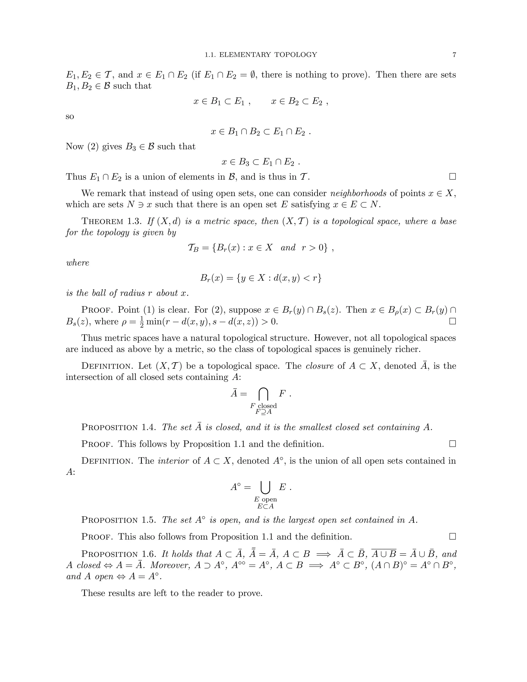 1.1. ELEMENTARY TOPOLOGY 7
E1, E2 ∈ T , and x ∈ E1 ∩ E2 (if E1 ∩ E2 = ∅, there is nothing to prove). Then there are sets
B1, B2 ∈ B such that
x ∈ B1 ⊂ E1 , x ∈ B2 ⊂ E2 ,
so
x ∈ B1 ∩ B2 ⊂ E1 ∩ E2 .
Now (2) gives B3 ∈ B such that
x ∈ B3 ⊂ E1 ∩ E2 .
Thus E1 ∩ E2 is a union of elements in B, and is thus in T . 
We remark that instead of using open sets, one can consider neighborhoods of points x ∈ X,
which are sets N 3 x such that there is an open set E satisfying x ∈ E ⊂ N.
Theorem 1.3. If (X, d) is a metric space, then (X, T ) is a topological space, where a base
for the topology is given by
TB = {Br(x) : x ∈ X and r  0} ,
where
Br(x) = {y ∈ X : d(x, y)  r}
is the ball of radius r about x.
Proof. Point (1) is clear. For (2), suppose x ∈ Br(y) ∩ Bs(z). Then x ∈ Bρ(x) ⊂ Br(y) ∩
Bs(z), where ρ = 1
2 min(r − d(x, y), s − d(x, z))  0. 
Thus metric spaces have a natural topological structure. However, not all topological spaces
are induced as above by a metric, so the class of topological spaces is genuinely richer.
Definition. Let (X, T ) be a topological space. The closure of A ⊂ X, denoted Ā, is the
intersection of all closed sets containing A:
Ā =

F closed
F⊇A
F .
Proposition 1.4. The set Ā is closed, and it is the smallest closed set containing A.
Proof. This follows by Proposition 1.1 and the definition. 
Definition. The interior of A ⊂ X, denoted A◦, is the union of all open sets contained in
A:
A◦
=
[
E open
E⊂A
E .
Proposition 1.5. The set A◦ is open, and is the largest open set contained in A.
Proof. This also follows from Proposition 1.1 and the definition. 
Proposition 1.6. It holds that A ⊂ Ā, ¯
Ā = Ā, A ⊂ B =⇒ Ā ⊂ B̄, A ∪ B = Ā ∪ B̄, and
A closed ⇔ A = Ā. Moreover, A ⊃ A◦, A◦◦ = A◦, A ⊂ B =⇒ A◦ ⊂ B◦, (A ∩ B)◦ = A◦ ∩ B◦,
and A open ⇔ A = A◦.
These results are left to the reader to prove.
 