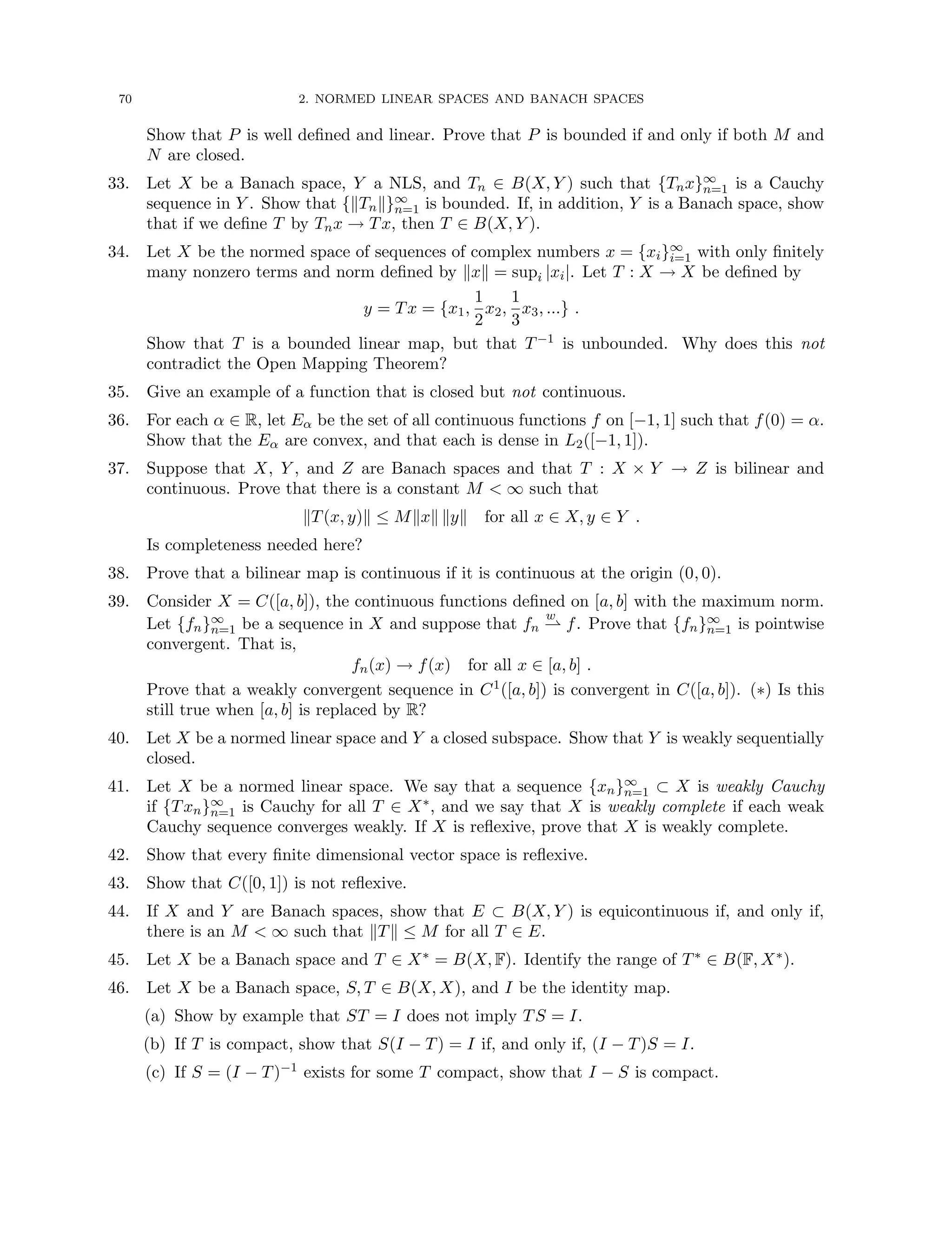 70 2. NORMED LINEAR SPACES AND BANACH SPACES
Show that P is well defined and linear. Prove that P is bounded if and only if both M and
N are closed.
33. Let X be a Banach space, Y a NLS, and Tn ∈ B(X, Y ) such that {Tnx}∞
n=1 is a Cauchy
sequence in Y . Show that {kTnk}∞
n=1 is bounded. If, in addition, Y is a Banach space, show
that if we define T by Tnx → Tx, then T ∈ B(X, Y ).
34. Let X be the normed space of sequences of complex numbers x = {xi}∞
i=1 with only finitely
many nonzero terms and norm defined by kxk = supi |xi|. Let T : X → X be defined by
y = Tx = {x1,
1
2
x2,
1
3
x3, ...} .
Show that T is a bounded linear map, but that T−1 is unbounded. Why does this not
contradict the Open Mapping Theorem?
35. Give an example of a function that is closed but not continuous.
36. For each α ∈ R, let Eα be the set of all continuous functions f on [−1, 1] such that f(0) = α.
Show that the Eα are convex, and that each is dense in L2([−1, 1]).
37. Suppose that X, Y , and Z are Banach spaces and that T : X × Y → Z is bilinear and
continuous. Prove that there is a constant M  ∞ such that
kT(x, y)k ≤ Mkxk kyk for all x ∈ X, y ∈ Y .
Is completeness needed here?
38. Prove that a bilinear map is continuous if it is continuous at the origin (0, 0).
39. Consider X = C([a, b]), the continuous functions defined on [a, b] with the maximum norm.
Let {fn}∞
n=1 be a sequence in X and suppose that fn
w
* f. Prove that {fn}∞
n=1 is pointwise
convergent. That is,
fn(x) → f(x) for all x ∈ [a, b] .
Prove that a weakly convergent sequence in C1([a, b]) is convergent in C([a, b]). (∗) Is this
still true when [a, b] is replaced by R?
40. Let X be a normed linear space and Y a closed subspace. Show that Y is weakly sequentially
closed.
41. Let X be a normed linear space. We say that a sequence {xn}∞
n=1 ⊂ X is weakly Cauchy
if {Txn}∞
n=1 is Cauchy for all T ∈ X∗, and we say that X is weakly complete if each weak
Cauchy sequence converges weakly. If X is reflexive, prove that X is weakly complete.
42. Show that every finite dimensional vector space is reflexive.
43. Show that C([0, 1]) is not reflexive.
44. If X and Y are Banach spaces, show that E ⊂ B(X, Y ) is equicontinuous if, and only if,
there is an M  ∞ such that kTk ≤ M for all T ∈ E.
45. Let X be a Banach space and T ∈ X∗ = B(X, F). Identify the range of T∗ ∈ B(F, X∗).
46. Let X be a Banach space, S, T ∈ B(X, X), and I be the identity map.
(a) Show by example that ST = I does not imply TS = I.
(b) If T is compact, show that S(I − T) = I if, and only if, (I − T)S = I.
(c) If S = (I − T)−1 exists for some T compact, show that I − S is compact.
 