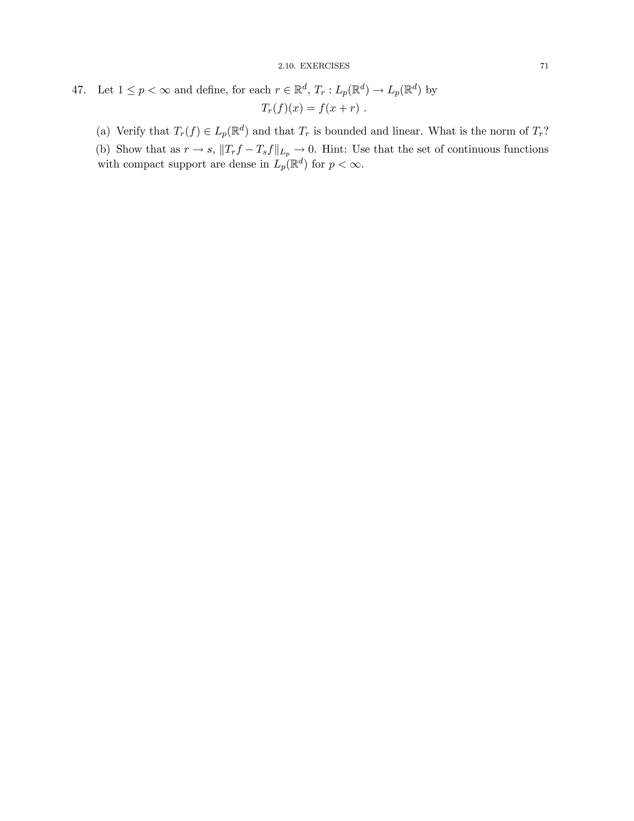 2.10. EXERCISES 71
47. Let 1 ≤ p  ∞ and define, for each r ∈ Rd, Tr : Lp(Rd) → Lp(Rd) by
Tr(f)(x) = f(x + r) .
(a) Verify that Tr(f) ∈ Lp(Rd) and that Tr is bounded and linear. What is the norm of Tr?
(b) Show that as r → s, kTrf − TsfkLp → 0. Hint: Use that the set of continuous functions
with compact support are dense in Lp(Rd) for p  ∞.
 
