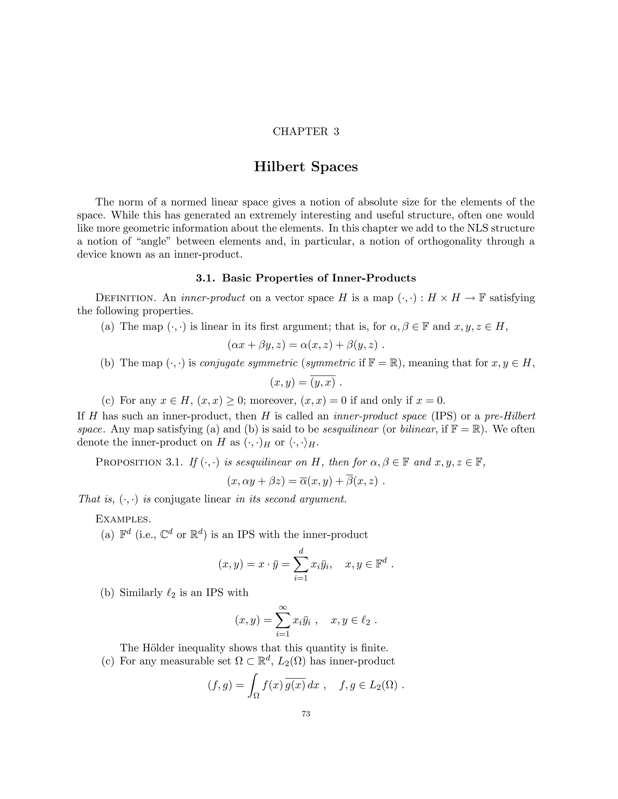 CHAPTER 3
Hilbert Spaces
The norm of a normed linear space gives a notion of absolute size for the elements of the
space. While this has generated an extremely interesting and useful structure, often one would
like more geometric information about the elements. In this chapter we add to the NLS structure
a notion of “angle” between elements and, in particular, a notion of orthogonality through a
device known as an inner-product.
3.1. Basic Properties of Inner-Products
Definition. An inner-product on a vector space H is a map (·, ·) : H × H → F satisfying
the following properties.
(a) The map (·, ·) is linear in its first argument; that is, for α, β ∈ F and x, y, z ∈ H,
(αx + βy, z) = α(x, z) + β(y, z) .
(b) The map (·, ·) is conjugate symmetric (symmetric if F = R), meaning that for x, y ∈ H,
(x, y) = (y, x) .
(c) For any x ∈ H, (x, x) ≥ 0; moreover, (x, x) = 0 if and only if x = 0.
If H has such an inner-product, then H is called an inner-product space (IPS) or a pre-Hilbert
space. Any map satisfying (a) and (b) is said to be sesquilinear (or bilinear, if F = R). We often
denote the inner-product on H as (·, ·)H or h·, ·iH.
Proposition 3.1. If (·, ·) is sesquilinear on H, then for α, β ∈ F and x, y, z ∈ F,
(x, αy + βz) = α(x, y) + β(x, z) .
That is, (·, ·) is conjugate linear in its second argument.
Examples.
(a) Fd (i.e., Cd or Rd) is an IPS with the inner-product
(x, y) = x · ȳ =
d
X
i=1
xiȳi, x, y ∈ Fd
.
(b) Similarly `2 is an IPS with
(x, y) =
∞
X
i=1
xiȳi , x, y ∈ `2 .
The Hölder inequality shows that this quantity is finite.
(c) For any measurable set Ω ⊂ Rd, L2(Ω) has inner-product
(f, g) =
Z
Ω
f(x) g(x) dx , f, g ∈ L2(Ω) .
73
 