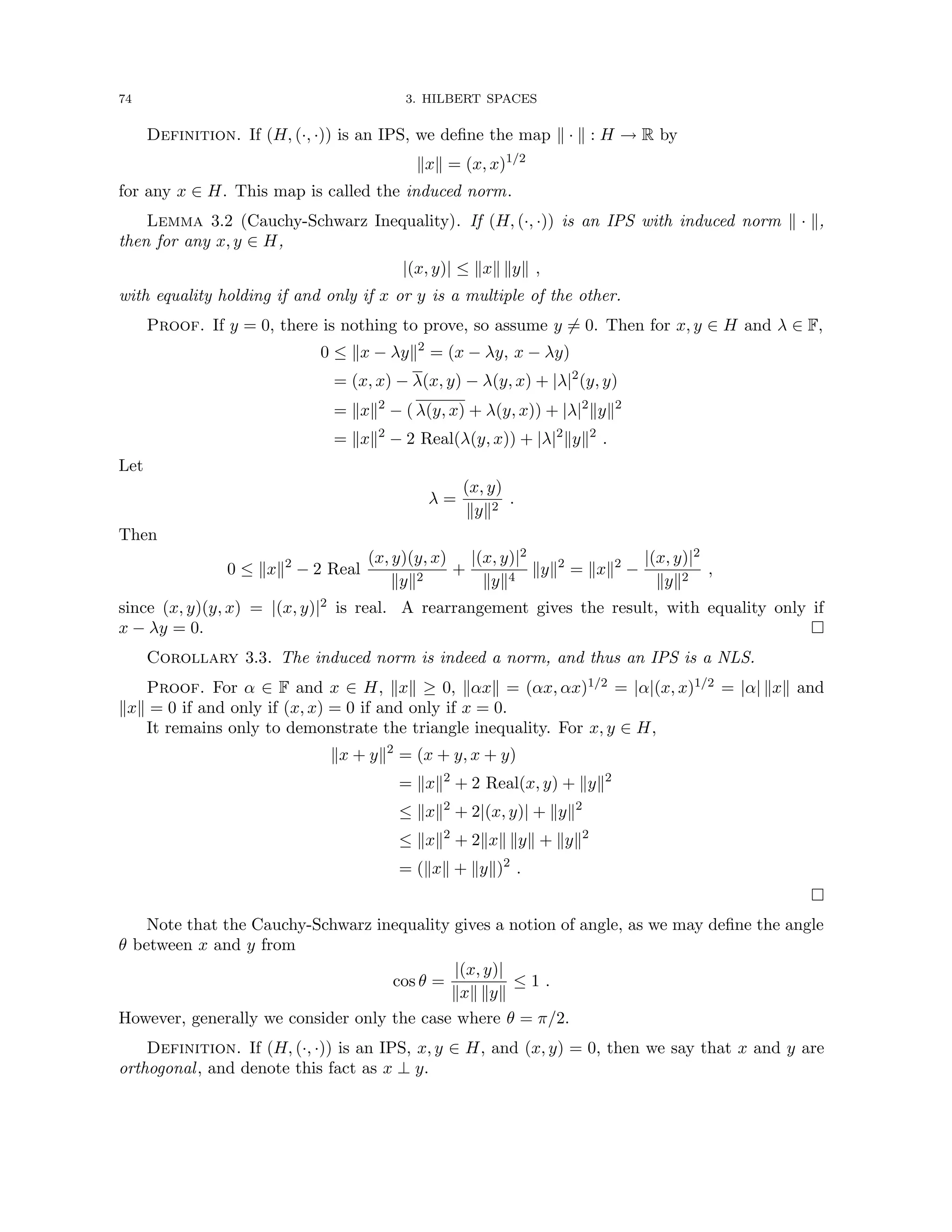 74 3. HILBERT SPACES
Definition. If (H, (·, ·)) is an IPS, we define the map k · k : H → R by
kxk = (x, x)1/2
for any x ∈ H. This map is called the induced norm.
Lemma 3.2 (Cauchy-Schwarz Inequality). If (H, (·, ·)) is an IPS with induced norm k · k,
then for any x, y ∈ H,
|(x, y)| ≤ kxk kyk ,
with equality holding if and only if x or y is a multiple of the other.
Proof. If y = 0, there is nothing to prove, so assume y 6= 0. Then for x, y ∈ H and λ ∈ F,
0 ≤ kx − λyk2
= (x − λy, x − λy)
= (x, x) − λ(x, y) − λ(y, x) + |λ|2
(y, y)
= kxk2
− ( λ(y, x) + λ(y, x)) + |λ|2
kyk2
= kxk2
− 2 Real(λ(y, x)) + |λ|2
kyk2
.
Let
λ =
(x, y)
kyk2
.
Then
0 ≤ kxk2
− 2 Real
(x, y)(y, x)
kyk2
+
|(x, y)|2
kyk4
kyk2
= kxk2
−
|(x, y)|2
kyk2
,
since (x, y)(y, x) = |(x, y)|2 is real. A rearrangement gives the result, with equality only if
x − λy = 0. 
Corollary 3.3. The induced norm is indeed a norm, and thus an IPS is a NLS.
Proof. For α ∈ F and x ∈ H, kxk ≥ 0, kαxk = (αx, αx)1/2 = |α|(x, x)1/2 = |α| kxk and
kxk = 0 if and only if (x, x) = 0 if and only if x = 0.
It remains only to demonstrate the triangle inequality. For x, y ∈ H,
kx + yk2
= (x + y, x + y)
= kxk2
+ 2 Real(x, y) + kyk2
≤ kxk2
+ 2|(x, y)| + kyk2
≤ kxk2
+ 2kxk kyk + kyk2
= (kxk + kyk)2
.

Note that the Cauchy-Schwarz inequality gives a notion of angle, as we may define the angle
θ between x and y from
cos θ =
|(x, y)|
kxk kyk
≤ 1 .
However, generally we consider only the case where θ = π/2.
Definition. If (H, (·, ·)) is an IPS, x, y ∈ H, and (x, y) = 0, then we say that x and y are
orthogonal, and denote this fact as x ⊥ y.
 