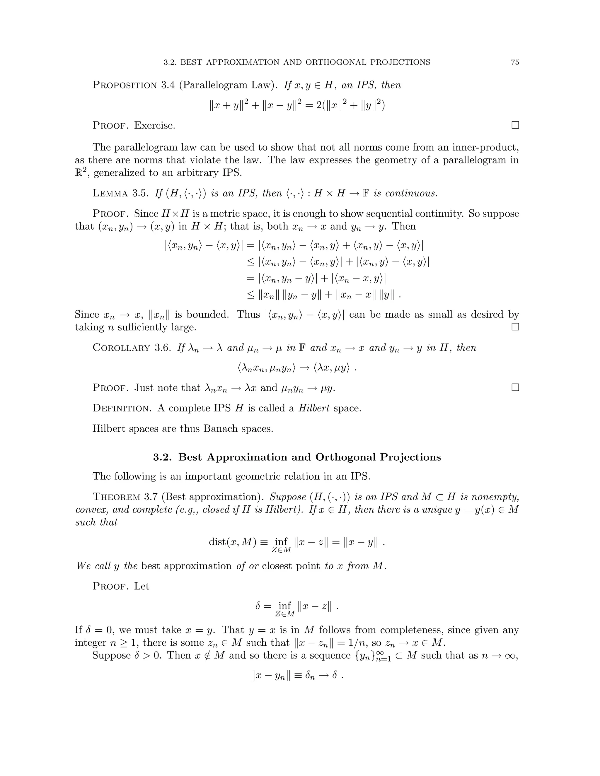 3.2. BEST APPROXIMATION AND ORTHOGONAL PROJECTIONS 75
Proposition 3.4 (Parallelogram Law). If x, y ∈ H, an IPS, then
kx + yk2
+ kx − yk2
= 2(kxk2
+ kyk2
)
Proof. Exercise. 
The parallelogram law can be used to show that not all norms come from an inner-product,
as there are norms that violate the law. The law expresses the geometry of a parallelogram in
R2, generalized to an arbitrary IPS.
Lemma 3.5. If (H, h·, ·i) is an IPS, then h·, ·i : H × H → F is continuous.
Proof. Since H×H is a metric space, it is enough to show sequential continuity. So suppose
that (xn, yn) → (x, y) in H × H; that is, both xn → x and yn → y. Then
|hxn, yni − hx, yi| = |hxn, yni − hxn, yi + hxn, yi − hx, yi|
≤ |hxn, yni − hxn, yi| + |hxn, yi − hx, yi|
= |hxn, yn − yi| + |hxn − x, yi|
≤ kxnk kyn − yk + kxn − xk kyk .
Since xn → x, kxnk is bounded. Thus |hxn, yni − hx, yi| can be made as small as desired by
taking n sufficiently large. 
Corollary 3.6. If λn → λ and µn → µ in F and xn → x and yn → y in H, then
hλnxn, µnyni → hλx, µyi .
Proof. Just note that λnxn → λx and µnyn → µy. 
Definition. A complete IPS H is called a Hilbert space.
Hilbert spaces are thus Banach spaces.
3.2. Best Approximation and Orthogonal Projections
The following is an important geometric relation in an IPS.
Theorem 3.7 (Best approximation). Suppose (H, (·, ·)) is an IPS and M ⊂ H is nonempty,
convex, and complete (e.g,, closed if H is Hilbert). If x ∈ H, then there is a unique y = y(x) ∈ M
such that
dist(x, M) ≡ inf
Z∈M
kx − zk = kx − yk .
We call y the best approximation of or closest point to x from M.
Proof. Let
δ = inf
Z∈M
kx − zk .
If δ = 0, we must take x = y. That y = x is in M follows from completeness, since given any
integer n ≥ 1, there is some zn ∈ M such that kx − znk = 1/n, so zn → x ∈ M.
Suppose δ  0. Then x /
∈ M and so there is a sequence {yn}∞
n=1 ⊂ M such that as n → ∞,
kx − ynk ≡ δn → δ .
 