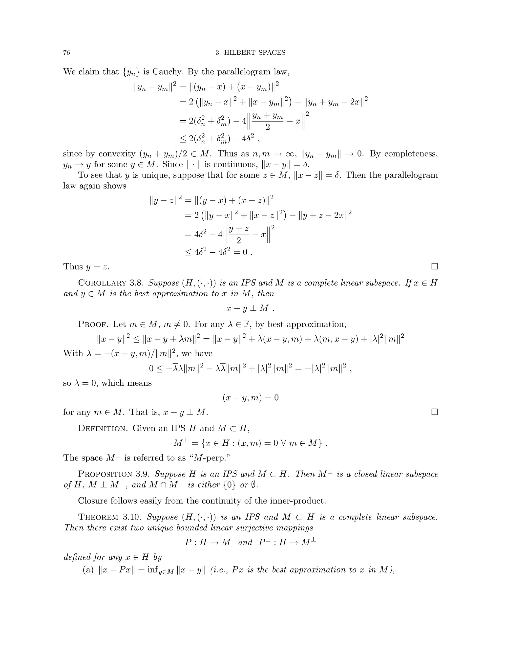 76 3. HILBERT SPACES
We claim that {yn} is Cauchy. By the parallelogram law,
kyn − ymk2
= k(yn − x) + (x − ym)k2
= 2 kyn − xk2
+ kx − ymk2

− kyn + ym − 2xk2
= 2(δ2
n + δ2
m) − 4
yn + ym
2
− x
2
≤ 2(δ2
n + δ2
m) − 4δ2
,
since by convexity (yn + ym)/2 ∈ M. Thus as n, m → ∞, kyn − ymk → 0. By completeness,
yn → y for some y ∈ M. Since k · k is continuous, kx − yk = δ.
To see that y is unique, suppose that for some z ∈ M, kx − zk = δ. Then the parallelogram
law again shows
ky − zk2
= k(y − x) + (x − z)k2
= 2 ky − xk2
+ kx − zk2

− ky + z − 2xk2
= 4δ2
− 4
y + z
2
− x
2
≤ 4δ2
− 4δ2
= 0 .
Thus y = z. 
Corollary 3.8. Suppose (H, (·, ·)) is an IPS and M is a complete linear subspace. If x ∈ H
and y ∈ M is the best approximation to x in M, then
x − y ⊥ M .
Proof. Let m ∈ M, m 6= 0. For any λ ∈ F, by best approximation,
kx − yk2
≤ kx − y + λmk2
= kx − yk2
+ λ(x − y, m) + λ(m, x − y) + |λ|2
kmk2
With λ = −(x − y, m)/kmk2, we have
0 ≤ −λλkmk2
− λλkmk2
+ |λ|2
kmk2
= −|λ|2
kmk2
,
so λ = 0, which means
(x − y, m) = 0
for any m ∈ M. That is, x − y ⊥ M. 
Definition. Given an IPS H and M ⊂ H,
M⊥
= {x ∈ H : (x, m) = 0 ∀ m ∈ M} .
The space M⊥ is referred to as “M-perp.”
Proposition 3.9. Suppose H is an IPS and M ⊂ H. Then M⊥ is a closed linear subspace
of H, M ⊥ M⊥, and M ∩ M⊥ is either {0} or ∅.
Closure follows easily from the continuity of the inner-product.
Theorem 3.10. Suppose (H, (·, ·)) is an IPS and M ⊂ H is a complete linear subspace.
Then there exist two unique bounded linear surjective mappings
P : H → M and P⊥
: H → M⊥
defined for any x ∈ H by
(a) kx − Pxk = infy∈M kx − yk (i.e., Px is the best approximation to x in M),
 